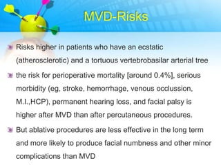 MVD-Risks

Risks higher in patients who have an ecstatic
(atherosclerotic) and a tortuous vertebrobasilar arterial tree

the risk for perioperative mortality [around 0.4%], serious
morbidity (eg, stroke, hemorrhage, venous occlussion,
M.I.,HCP), permanent hearing loss, and facial palsy is
higher after MVD than after percutaneous procedures.

But ablative procedures are less effective in the long term
and more likely to produce facial numbness and other minor
complications than MVD
 