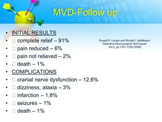 MVD-Follow up

•   INITIAL RESULTS
•   complete relief – 91%             Russel R. Lonser and Ronald I. Apfelbaum
                                         “Operative Neurosurgical Techniques”

•   pain reduced – 6%                        Vol 2, pp 1531-1538 (2006)


•   pain not relieved – 2%
•   death – 1%
•   COMPLICATIONS
•   cranial nerve dysfunction – 12,6%
•   dizziness, ataxia – 3%
•   infarction – 1,8%
•   seizures – 1%
•   death – 1%
 