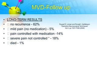 MVD-Follow up

•   LONG-TERM RESULTS
•   no recurrence - 62%                Russel R. Lonser and Ronald I. Apfelbaum
                                          “Operative Neurosurgical Techniques”

•   mild pain (no medication) - 5%            Vol 2, pp 1531-1538 (2006)


•   pain controlled with medication -14%
•   severe pain not controlled “ - 18%
•   died - 1%
 