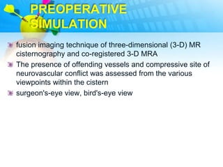 PREOPERATIVE
    SIMULATION
fusion imaging technique of three-dimensional (3-D) MR
cisternography and co-registered 3-D MRA
The presence of offending vessels and compressive site of
neurovascular conflict was assessed from the various
viewpoints within the cistern
surgeon's-eye view, bird's-eye view
 