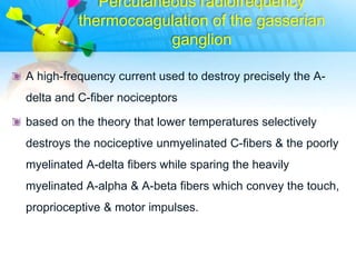 Percutaneous radiofrequency
          thermocoagulation of the gasserian
                      ganglion

A high-frequency current used to destroy precisely the A-
delta and C-fiber nociceptors

based on the theory that lower temperatures selectively
destroys the nociceptive unmyelinated C-fibers & the poorly
myelinated A-delta fibers while sparing the heavily
myelinated A-alpha & A-beta fibers which convey the touch,
proprioceptive & motor impulses.
 