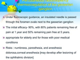 Percutaneous radiofrequency
          thermocoagulation of the gasserian
                      ganglion

Under fluoroscopic guidance, an insulated needle is passed
through the foramen ovale next to the gasserian ganglion

The initial efficacy ̴ 90%, with 80% patients remaining free of
pain at 1 year and 50% remaining pain free at 5 years.

appropriate for elderly and for those with poor medical
conditions

Risks : numbness, paresthesia, and anesthesia
dolorosa,corneal anesthesia [may develop after lesioning of
the ophthalmic division]
 