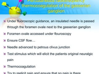 Percutaneous radiofrequency
          thermocoagulation of the gasserian
                      ganglion

Under fluoroscopic guidance, an insulated needle is passed
through the foramen ovale next to the gasserian ganglion

Foramen ovale accessed under flouroscopy

Ensure CSF flow…

Needle advanced to petrous clivus junction

Test stimulus which will elicit the patients original neuralgic
pain

Thermocoagulation
 