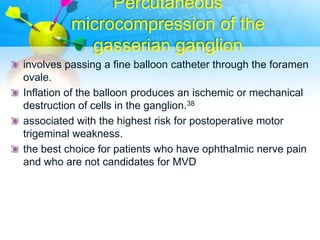 Percutaneous
          microcompression of the
            gasserian ganglion
involves passing a fine balloon catheter through the foramen
ovale.
Inflation of the balloon produces an ischemic or mechanical
destruction of cells in the ganglion.38
associated with the highest risk for postoperative motor
trigeminal weakness.
the best choice for patients who have ophthalmic nerve pain
and who are not candidates for MVD
 