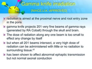 Gamma knife irradiation
                  [NIHCE,U.K. APPROVED]

radiation is aimed at the proximal nerve and root entry zone
in the pons
gamma knife projects 201 very fine beams of gamma rays
(generated by RA Cobalt) through the skull and brain.
The dose of radiation along any one beam is too small to
effect any change by itself
but when all 201 beams intersect, a very high dose of
radiation can be administered with little or no radiation to
surrounding tissue.41
has been shown to affect abnormal ephaptic transmission
but not normal axonal conduction
 