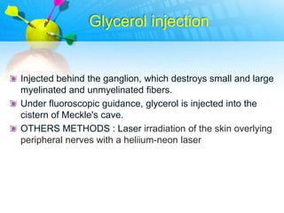 Glycerol injection


Injected behind the ganglion, which destroys small and large
myelinated and unmyelinated fibers.
Under fluoroscopic guidance, glycerol is injected into the
cistern of Meckle's cave.
OTHERS METHODS : Laser irradiation of the skin overlying
peripheral nerves with a heliium-neon laser
 