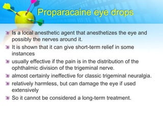 Proparacaine eye drops

Is a local anesthetic agent that anesthetizes the eye and
possibly the nerves around it.
It is shown that it can give short-term relief in some
instances
usually effective if the pain is in the distribution of the
ophthalmic division of the trigeminal nerve.
almost certainly ineffective for classic trigeminal neuralgia.
relatively harmless, but can damage the eye if used
extensively
So it cannot be considered a long-term treatment.
 