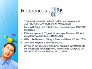 References
•   Trigeminal neuralgia Pathophysiology and treatment A.
    JOFFROY, M. LEVIVIER and N. MASSAGER
•   Manish K Singh, MD; Chief Editor: Robert A Egan, MD[2012]
    Medscape
•   Pain Management: Trigeminal Neuralgia;Meraj N. Siddiqui,
    Hospital Physician;Turner White;2003
•   BMJ Luke Bennetto, Nikunj K Patel and Geraint Fuller ;2008
•   John tew, Mayfield Clinic Update,2012
•   review on the causes of trigeminal neuralgia symptomatic to
    other diseases florin popovici1, ROMANIAN JOURNAL OF
    NEUROLOGY – VOLUME X, NO. 2, 2011
 