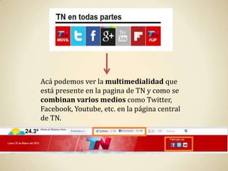 Acá podemos ver la multimedialidad que
está presente en la pagina de TN y como se
combinan varios medios como Twitter,
Facebook, Youtube, etc. en la página central
de TN.
 