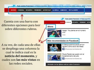 Cuenta con una barra con
diferentes opciones para leer
   sobre diferentes rubros.




A su vez, de cada una de ellas
se despliega una columna la
   cual te indica cual es la
  noticia del momento, y
cuales son las más vistas en
      las redes sociales.
 
