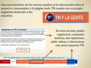 Una característica de los nuevos medios el la interacción entre el
usuario o consumidor y la página web. TN cuenta con su propio
segmento dedicado a los
usuarios.




                                           En esta sección, podes
                                            registrarte, comentar
                                          noticias, dar opiniones,
                                       subir videos, e interactuar
                                           con otros usuarios TN.
 