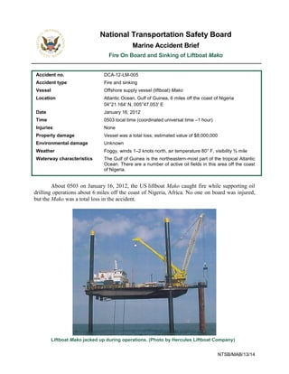 NTSB/MAB/13/14
National Transportation Safety Board
Marine Accident Brief
Fire On Board and Sinking of Liftboat Mako
Accident no. DCA-12-LM-005
Accident type Fire and sinking
Vessel Offshore supply vessel (liftboat) Mako
Location Atlantic Ocean, Gulf of Guinea, 6 miles off the coast of Nigeria
04°21.164′ N, 005°47.053′ E
Date January 16, 2012
Time 0503 local time (coordinated universal time –1 hour)
Injuries None
Property damage Vessel was a total loss; estimated value of $8,000,000
Environmental damage Unknown
Weather Foggy, winds 1–2 knots north, air temperature 80° F, visibility ¾ mile
Waterway characteristics The Gulf of Guinea is the northeastern-most part of the tropical Atlantic
Ocean. There are a number of active oil fields in this area off the coast
of Nigeria.
About 0503 on January 16, 2012, the US liftboat Mako caught fire while supporting oil
drilling operations about 6 miles off the coast of Nigeria, Africa. No one on board was injured,
but the Mako was a total loss in the accident.
Liftboat Mako jacked up during operations. (Photo by Hercules Liftboat Company)
 