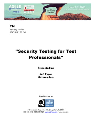  
 

TN
Half‐day Tutorial 
6/4/2013 1:00 PM

 

 
 
 
 
 
 
 

"Security Testing for Test
Professionals"
 
 
 

Presented by:
Jeff Payne
Coveros, Inc.
 
 
 
 
 
 
 
 

Brought to you by: 
 

 
 
340 Corporate Way, Suite 300, Orange Park, FL 32073 
888‐268‐8770 ∙ 904‐278‐0524 ∙ sqeinfo@sqe.com ∙ www.sqe.com

 