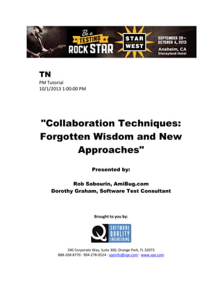 TN
PM Tutorial
10/1/2013 1:00:00 PM

"Collaboration Techniques:
Forgotten Wisdom and New
Approaches"
Presented by:
Rob Sabourin, AmiBug.com
Dorothy Graham, Software Test Consultant

Brought to you by:

340 Corporate Way, Suite 300, Orange Park, FL 32073
888-268-8770 ∙ 904-278-0524 ∙ sqeinfo@sqe.com ∙ www.sqe.com

 