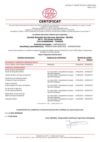 1,00 0,00
Page 1 sur 2
Certificat n° 148783-TN-2016-Z-39679-2016
CERTIFICAT
Document établi conformément à l’article 19 du décret n°2000-409, et conformément au programme de certification en vigueur à la date
d'édition du présent certificat.
Délivré par ECOCERT S.A. –BP 47-L’ISLE JOURDAIN-France
Agréé sous le numéro 001 par le ministère de l’agriculture Tunisien le 10/07/2001.
Accréditation COFRAC n°5-0074 Certification de Produits et Services, liste des sites accrédités et portées disponible sur www.cofrac.fr
Le présent document confirme que l'opérateur
BP n° 192 Poste Centrale
1212 KASSERINE - TUNISIE
Société Mutuelle des Services Agricoles ZELFEN
Activité principale : PREPARATEUR
Activité(s) secondaire(s): PRODUCTION VEGETALE - EXPORTATEUR
a soumis ses activités au contrôle et respecte les exigences établies dans la loi 99-30 du 5 avril 1999 relative à l’agriculture
biologique et textes associés.
Date d'inspection:29/03/2016
Produits commerciaux Catégorie de certification Période de validité
De Jusqu'à
CULTURES ET PRODUITS VEGETAUX BRUTS
Fruits à pépins, autre Figues de Barbarie Biologique 17/06/2016 29/09/2017 00:00:00
PRODUITS TRANSFORMES
Autres produits alimentaires
Poude de Raquette Séchée Au moins 95% d’ingrédients d’origine
agricole biologique
17/06/2016 29/09/2017 00:00:00
Poudre de fleurs de Figue de Barbarie Au moins 95% d’ingrédients d’origine
agricole biologique
17/06/2016 29/09/2017 00:00:00
Condiments et assaisonnements
Vinaigre de Figue de Barbarie Au moins 95% d’ingrédients d’origine
agricole biologique
17/06/2016 29/09/2017 00:00:00
Huiles et graisses
Huile de pépins de Figue de Barbarie Au moins 95% d’ingrédients d’origine
agricole biologique
17/06/2016 29/09/2017 00:00:00
Jus de fruits et légumes
Jus de Figue de Barbarie Au moins 95% d’ingrédients d’origine
agricole biologique
17/06/2016 29/09/2017 00:00:00
Préparations à base de fruits
Pépins de Figue de Barbarie Au moins 95% d’ingrédients d’origine
agricole biologique
17/06/2016 29/09/2017 00:00:00
Raquette Séchée Au moins 95% d’ingrédients d’origine
agricole biologique
17/06/2016 29/09/2017 00:00:00
Fin du document - Total : 2 page(s) Page 1 sur 2
L'authenticité et la validité de ce document peuvent être vérifiées sur www.ecocert.com.
Fait à L'ISLE JOURDAIN
Le 17/06/2016
Imen JAOUADI , Responsable Certification Agriculture Biologique
ECOCERT SA - BP 47 - F-32600 L’Isle Jourdain
Tél. +33-5 62 07 66 13 - Fax : +33-5 62 07 66 19 - www.ecocert.com - email: office.international@ecocert.com
 