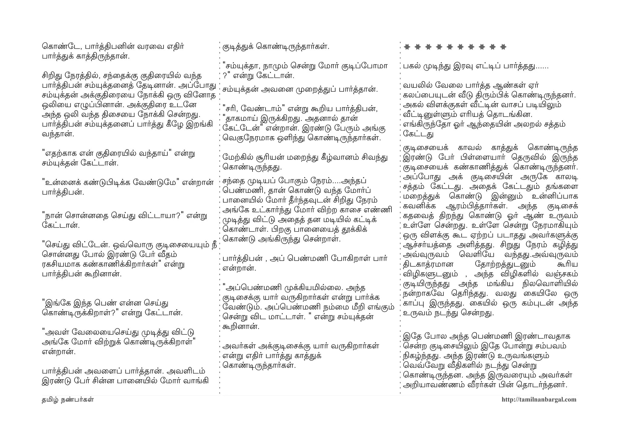 ெகாண்ோட, பார்த்திபனின் வரைவ எதிர்                குடிசத்தக் ெகாண்டிசருந்தார்கள.                 **********
பார்த்தக் காத்திருந்தான்.
                                                 "சம்யுக்தா, நாமுறம் ெசன்ற ோமார் குடிசப்ோபாமா   பகல முறடிசந்த இரவு எட்டிசப் பார்த்தத......
சிறத ோநரத்தில, சந்ைதக்கு குதிைரயிரல வந்த         ?" என்ற ோகட்டான்.
பார்த்திபன் சம்யுக்தைனைத் ோதடிசனைான். அப்ோபாத    சம்யுக்தன் அவைனை முறைறத்தப் பார்த்தான்.        வயலில ோவைல பார்த்த ஆண்கள ஏர்
சம்யுக்தன் அக்குதிைரைய ோநாக்கி ஒரு விோனைாத                                                      கலப்ைபயுடன் வீடு திரும்பிழக் ெகாண்டிசருந்தனைர்.
ஒலிைய எழுப்பிழனைான். அக்குதிைர உடோனை             "சரி, ோவண்டாம்" என்ற கூறய பார்த்திபன்,         அகல விளமக்குகள வீட்டிசன் வாசப் படிசயிரலும்
அந்த ஒலி வந்த திைசைய ோநாக்கி ெசன்றத.             "தாகமாய இருக்கிறத. அதனைால தான்                 வீட்டிசனுளளும் எரியத் ெதாடங்கினை.
பார்த்திபன் சம்யுக்தைனைப் பார்த்த கீழோழ இறங்கி   ோகட்ோடன்" என்றான். இரண்டு ோபரும் அங்கு         எங்கிருந்ோதா ஓலர் ஆந்ைதயிரன் அலறல சத்தம்
வந்தான்.                                         ெவகுோநரமாக ஒளந்த ெகாண்டிசருந்தார்கள.           ோகட்டத
                                                                                                குடிசைசையக் காவல காத்தக் ெகாண்டிசருந்த
"எதற்ககாக என் குதிைரயிரல வந்தாய" என்ற            ோமற்ககில சூரியன் மைறந்த கீழழ்வானைம் சிவந்த     இரண்டு ோபர் பிழளைளமயார் ெதருவில இருந்த
சம்யுக்தன் ோகட்டான்.                             ெகாண்டிசருந்தத.                                குடிசைசையக் கண்காணிமத்தக் ெகாண்டிசருந்தனைர்.
                                                 சந்ைத முறடிசயப் ோபாகும் ோநரம்....அந்தப்        அப்ோபாத அக் குடிசைசயிரன் அருோக காலடிச
"உன்ைனைக் கண்டுபிழடிசக்க ோவண்டுோம" என்றான்                                                      சத்தம் ோகட்டத. அைதக் ோகட்டதம் தங்கைளம
பார்த்திபன்.                                     ெபண்மணிம, தான் ெகாண்டு வந்த ோமார்ப்
                                                 பாைனையிரல ோமார் தீர்ந்தவுடன் சிறத ோநரம்        மைறத்தக் ெகாண்டு இன்னும் உன்னிப்பாக
                                                 அங்ோக உட்கார்ந்த ோமார் விற்கற காைச எண்ணிம      கவனிக்க ஆரம்பிழத்தார்கள. அந்த குடிசைசக்
"நான் ெசான்னைைத ெசயத விட்டாயா?" என்ற             முறடிசத்த விட்டு அைதத் தனை மடிசயிரல கட்டிசக்   கதைவத் திறந்த ெகாண்டு ஓலர் ஆண் உருவம்
ோகட்டான்.                                        ெகாண்டாள. பிழறகு பாைனைையத் தூக்கிக்            உளோளம ெசன்றத. உளோளம ெசன்ற ோநரமாகியும்
                                                 ெகாண்டு அங்கிருந்த ெசன்றாள.                    ஒரு விளமக்கு கூட ஏற்கறப் படாதத அவர்களுக்கு
"ெசயத விட்ோடன். ஒவ்வெவாரு குடிசைசையயும் நீ                                                      ஆச்சர்யத்ைத அளத்தத. சிறத ோநரம் கழித்த
ெசான்னைத ோபால இரண்டு ோபர் வீதம்            பார்த்திபன் , அப் ெபண்மணிம ோபாகிறாள பார்             அவ்வவுருவம் ெவளோய வந்தத.அவ்வவுருவம்
ரகசியமாக கண்காணிமக்கிறார்கள" என்ற          என்றான்.                                             திடகாத்ரமானை      ோதாற்கறத்தடனும்     கூரிய
பார்த்திபன் கூறனைான்.                                                                           விழிகளுடனும் , அந்த விழிகளல வஞ்சகம்
                                                 "அப்ெபண்மணிம முறக்கியமிலைல. அந்த               குடிசயிரருந்தத அந்த மங்கிய நிலலெவாளயிரல
                                                 குடிசைசக்கு யார் வருகிறார்கள என்ற பார்க்க      நன்றாகோவ ெதரிந்தத. வலத ைகயிரோல ஒரு
"இங்ோக இந்த ெபண் என்னை ெசயத                      ோவண்டும். அப்ெபண்மணிம நம்ைம மீற எங்கும்        காப்ப இருந்தத. ைகயிரல ஒரு கம்படன் அந்த
ெகாண்டிசருக்கிறாள?" என்ற ோகட்டான்.               ெசன்ற விட மாட்டாள. " என்ற சம்யுக்தன்           உருவம் நடந்த ெசன்றத.
                                                 கூறனைான்.
"அவள ோவைலையெசயத முறடிசத்த விட்டு                                                                இோத ோபால அந்த ெபண்மணிம இரண்டாவதாக
அங்ோக ோமார் விற்கறக் ெகாண்டிசருக்கிறாள"          அவர்கள அக்குடிசைசக்கு யார் வருகிறார்கள         ெசன்ற குடிசைசயிரலும் இோத ோபான்ற சம்பவம்
என்றான்.                                         என்ற எதிர் பார்த்த காத்தக்                     நிலகழ்ந்தத. அந்த இரண்டு உருவங்களும்
                                                 ெகாண்டிசருந்தார்கள.                            ெவவ்வோவற வீதிகளல நடந்த ெசன்ற
பார்த்திபன் அவைளமப் பார்த்தான். அவளடம்                                                          ெகாண்டிசருந்தனை. அந்த இருவைரயும் அவர்கள
இரண்டு ோபர் சின்னை பாைனையிரல ோமார் வாங்கி                                                       அறயாவண்ணம் வீரர்கள பிழன் ெதாடர்ந்தனைர்.
தமிழ் நண்பர்கள                                                                                                              http://tamilnanbargal.com
 