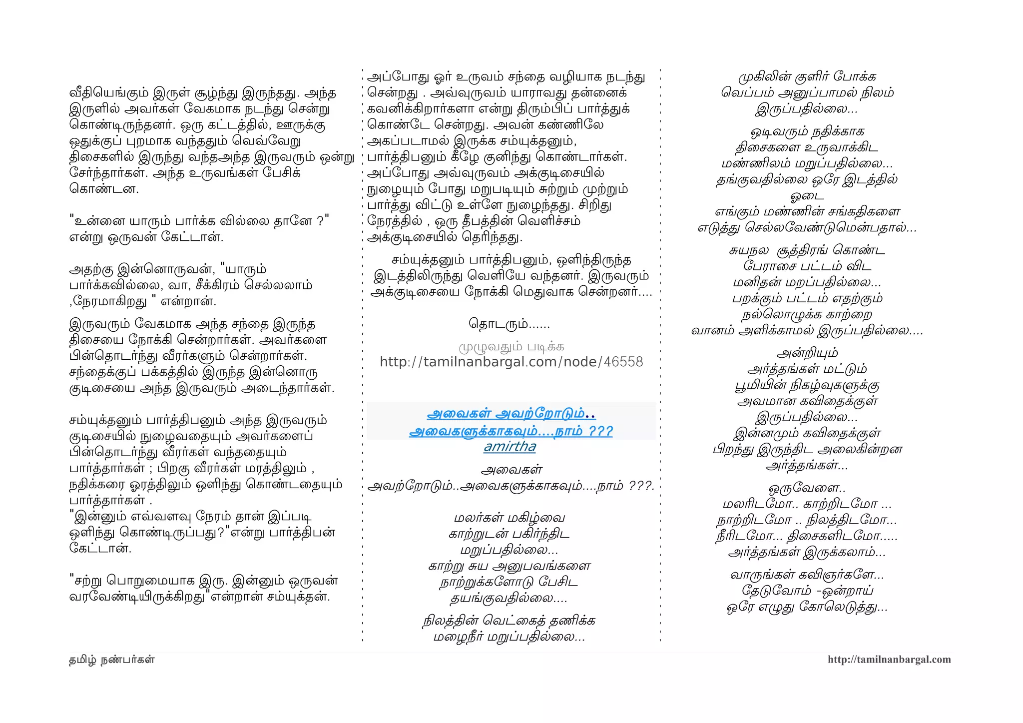 அப்ோபாத ஓலர் உருவம் சந்ைத வழியாக நடந்த             முறகிலின் குளர் ோபாக்க
வீதிெயங்கும் இருள சூழ்ந்த இருந்தத. அந்த      ெசன்றத . அவ்வவுருவம் யாராவத தன்ைனைக்             ெவப்பம் அனுப்பாமல நிலலம்
இருளல அவர்கள ோவகமாக நடந்த ெசன்ற              கவனிக்கிறார்களமா என்ற திரும்பிழப் பார்த்தக்            இருப்பதிலைல...
ெகாண்டிசருந்தனைர். ஒரு கட்டத்தில, ஊருக்கு    ெகாண்ோட ெசன்றத. அவன் கண்ணிமோல                         ஒடிசவரும் நதிக்காக
ஒதக்குப் பறமாக வந்ததம் ெவவ்வோவற              அகப்படாமல இருக்க சம்யுக்தனும்,                      திைசகைளம உருவாக்கிட
திைசகளல இருந்த வந்தஅந்த இருவரும் ஒன்ற        பார்த்திபனும் கீழோழ குனிந்த ெகாண்டார்கள.          மண்ணிமலம் மறப்பதிலைல...
ோசர்ந்தார்கள. அந்த உருவங்கள ோபசிக்           அப்ோபாத அவ்வவுருவம் அக்குடிசைசயிரல               தங்குவதிலைல ஒோர இடத்தில
ெகாண்டனை.                                    நுழைழயும் ோபாத மறபடிசயும் சற்கறம் முறற்கறம்                 ஓலைட
                                             பார்த்த விட்டு உளோளம நுழைழந்தத. சிறத            எங்கும் மண்ணிமன் சங்கதிகைளம
"உன்ைனை யாரும் பார்க்க விலைல தாோனை ?"        ோநரத்தில , ஒரு தீபத்தின் ெவளச்சம்             எடுத்த ெசலலோவண்டுெமன்பதால...
என்ற ஒருவன் ோகட்டான்.                        அக்குடிசைசயிரல ெதரிந்தத.
                                                                                                சயநல சூத்திரங் ெகாண்ட
                                                சம்யுக்தனும் பார்த்திபனும், ஒளந்திருந்த           ோபராைச பட்டம் விட
அதற்ககு இன்ெனைாருவன், "யாரும்                இடத்திலிருந்த ெவளோய வந்தனைர். இருவரும்
பார்க்கவிலைல, வா, சீக்கிரம் ெசலலலாம்                                                             மனிதன் மறப்பதிலைல...
                                             அக்குடிசைசைய ோநாக்கி ெமதவாக ெசன்றனைர்....           பறக்கும் பட்டம் எதற்ககும்
,ோநரமாகிறத " என்றான்.
                                                                                                  நலெலாழுக்க காற்கைற
இருவரும் ோவகமாக அந்த சந்ைத இருந்த                           ெதாடரும்......                 வானைம் அளக்காமல இருப்பதிலைல....
திைசைய ோநாக்கி ெசன்றார்கள. அவர்கைளம                       முறழுவதம் படிசக்க
பிழன்ெதாடர்ந்த வீரர்களும் ெசன்றார்கள.                                                                     அன்றயும்
                                              http://tamilnanbargal.com/node/46558                  அர்த்தங்கள மட்டும்
சந்ைதக்குப் பக்கத்தில இருந்த இன்ெனைாரு
குடிசைசைய அந்த இருவரும் அைடந்தார்கள.                                                             பூவமியிரன் நிலகழ்வுகளுக்கு
                                                                                                  அவமானை கவிைதக்குள
சம்யுக்தனும் பார்த்திபனும் அந்த இருவரும்
                                                    அைவகள அவற்கோறாடும் ..                            இருப்பதிலைல...
குடிசைசயிரல நுழைழவைதயும் அவர்கைளமப்                அைவகளுக்காகவும் .... நாம் ???                 இன்னைமுறம் கவிைதக்குள
பிழன்ெதாடர்ந்த வீரர்கள வந்தைதயும்                         amirtha                            பிழறந்த இருந்திட அைலகின்றனை
பார்த்தார்கள ; பிழறகு வீரர்கள மரத்திலும் ,                  அைவகள                                      அர்த்தங்கள...
நதிக்கைர ஓலரத்திலும் ஒளந்த ெகாண்டைதயும்      அவற்கோறாடும்..அைவகளுக்காகவும்....நாம் ???.                ஒருோவைளம..
பார்த்தார்கள .                                                                                 மலரிடோமா.. காற்கறடோமா ...
"இன்னும் எவ்வவளமவு ோநரம் தான் இப்படிச                      மலர்கள மகிழ்ைவ                     நாற்கறடோமா .. நிலலத்திடோமா...
ஒளந்த ெகாண்டிசருப்பத?"என்ற பார்த்திபன்                    காற்கறடன் பகிர்ந்திட                நீரிடோமா... திைசகளடோமா.....
ோகட்டான்.                                                   மறப்பதிலைல...                        அர்த்தங்கள இருக்கலாம்...
                                                      காற்கற சய அனுபவங்கைளம
"சற்கற ெபாறைமயாக இரு. இன்னும் ஒருவன்                                                           வாருங்கள கவிஞர்கோளம...
                                                        நாற்கறக்கோளமாடு ோபசிட
வரோவண்டிசயிரருக்கிறத"என்றான் சம்யுக்தன்.                                                        ோதடுோவாம் -ஒன்றாய
                                                          தயங்குவதிலைல....
                                                                                               ஒோர எழுத ோகாெலடுத்த...
                                                     நிலலத்தின் ெவட்ைகத் தணிமக்க
                                                        மைழநீர் மறப்பதிலைல...
தமிழ் நண்பர்கள                                                                                                 http://tamilnanbargal.com
 