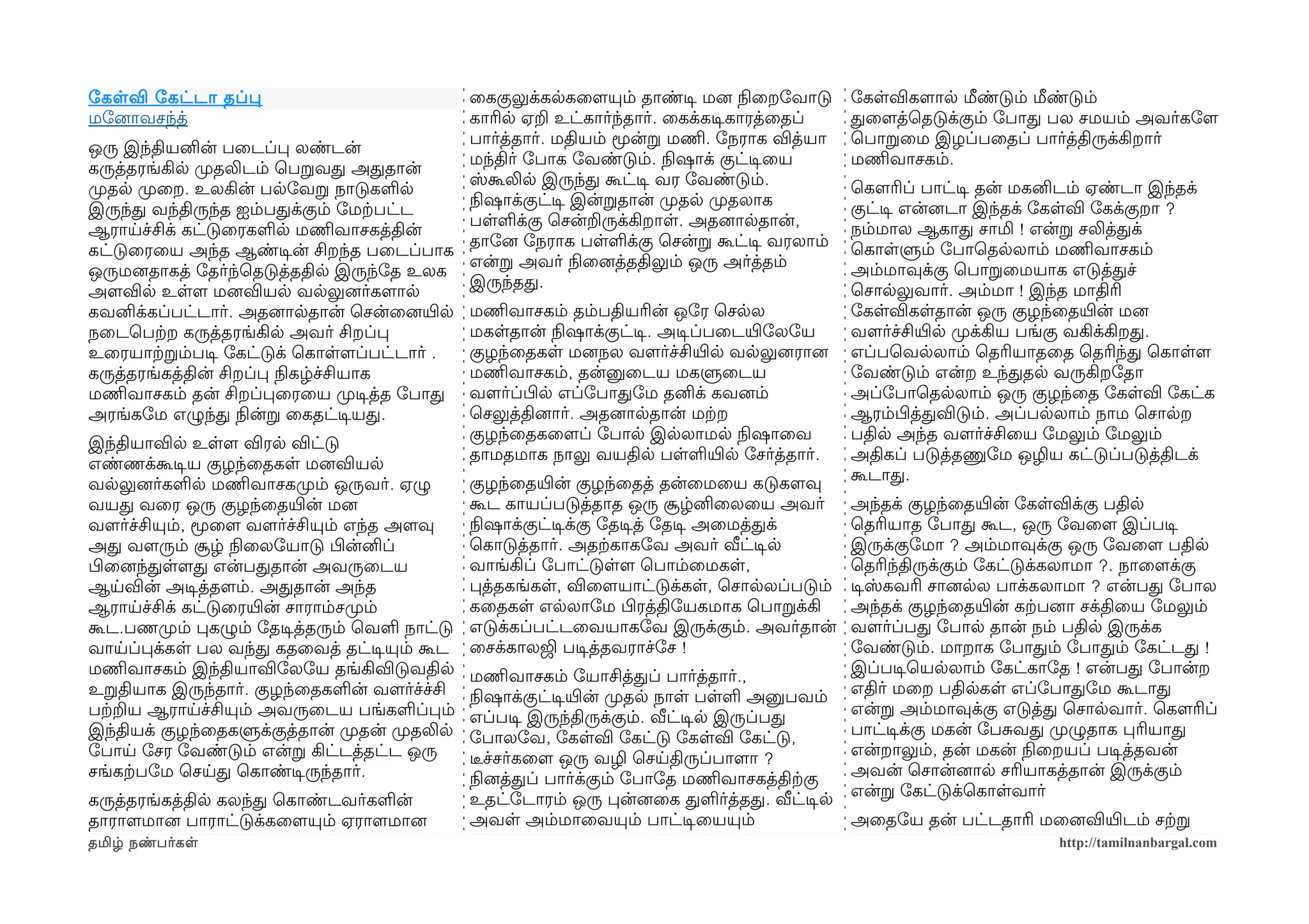 ோகளவி ோகட்டா தப்ப                             ைககுலுக்கலகைளமயும் தாண்டிச மனை நிலைறோவாடு       ோகளவிகளமால மீண்டும் மீண்டும்
மோனைாவசந்த்                                   காரில ஏற உட்கார்ந்தார். ைகக்கடிசகாரத்ைதப்       தைளமத்ெதடுக்கும் ோபாத பல சமயம் அவர்கோளம
                                              பார்த்தார். மதியம் மூன்ற மணிம. ோநராக வித்யா     ெபாறைம இழப்பைதப் பார்த்திருக்கிறார்
ஒரு இந்தியனின் பைடப்ப லண்டன்
                                              மந்திர் ோபாக ோவண்டும். நிலஷாக் குட்டிசைய        மணிமவாசகம்.
கருத்தரங்கில முறதலிடம் ெபறவத அததான்
                                              ஸ்கூலில இருந்த கூட்டிச வர ோவண்டும்.             ெகௌரிப் பாட்டிச தன் மகனிடம் ஏண்டா இந்தக்
முறதல முறைற. உலகின் பலோவற நாடுகளல
                                              நிலஷாக்குட்டிச இன்றதான் முறதல முறதலாக           குட்டிச என்னைடா இந்தக் ோகளவி ோகக்குறா ?
இருந்த வந்திருந்த ஐம்பதக்கும் ோமற்கபட்ட
                                              பளளக்கு ெசன்றருக்கிறாள. அதனைாலதான்,             நம்மால ஆகாத சாமி ! என்ற சலித்தக்
ஆராயச்சிக் கட்டுைரகளல மணிமவாசகத்தின்
                                              தாோனை ோநராக பளளக்கு ெசன்ற கூட்டிச வரலாம்        ெகாளளும் ோபாெதலலாம் மணிமவாசகம்
கட்டுைரைய அந்த ஆண்டிசன் சிறந்த பைடப்பாக
                                              என்ற அவர் நிலைனைத்ததிலும் ஒரு அர்த்தம்          அம்மாவுக்கு ெபாறைமயாக எடுத்தச்
ஒருமனைதாகத் ோதர்ந்ெதடுத்ததில இருந்ோத உலக
                                              இருந்தத.                                        ெசாலலுவார். அம்மா ! இந்த மாதிரி
அளமவில உளளம மனைவியல வலலுனைர்களமால
கவனிக்கப்பட்டார். அதனைாலதான் ெசன்ைனையிரல மணிமவாசகம் தம்பதியரின் ஒோர ெசலல                      ோகளவிகளதான் ஒரு குழந்ைதயிரன் மனை
நைடெபற்கற கருத்தரங்கில அவர் சிறப்ப            மகளதான் நிலஷாக்குட்டிச. அடிசப்பைடயிரோலோய        வளமர்ச்சியிரல முறக்கிய பங்கு வகிக்கிறத.
உைரயாற்கறம்படிச ோகட்டுக் ெகாளளமப்பட்டார் .    குழந்ைதகள மனைநல வளமர்ச்சியிரல வலலுனைரானை        எப்பெவலலாம் ெதரியாதைத ெதரிந்த ெகாளளம
கருத்தரங்கத்தின் சிறப்ப நிலகழ்ச்சியாக         மணிமவாசகம், தன்னுைடய மகளுைடய                    ோவண்டும் என்ற உந்ததல வருகிறோதா
மணிமவாசகம் தன் சிறப்பைரைய முறடிசத்த ோபாத வளமர்ப்பிழல எப்ோபாதோம தனிக் கவனைம்                   அப்ோபாெதலலாம் ஒரு குழந்ைத ோகளவி ோகட்க
அரங்கோம எழுந்த நிலன்ற ைகதட்டிசயத.             ெசலுத்தினைார். அதனைாலதான் மற்கற                 ஆரம்பிழத்தவிடும். அப்பலலாம் நாம ெசாலற
                                              குழந்ைதகைளமப் ோபால இலலாமல நிலஷாைவ               பதில அந்த வளமர்ச்சிைய ோமலும் ோமலும்
இந்தியாவில உளளம விரல விட்டு
                                              தாமதமாக நாலு வயதில பளளயிரல ோசர்த்தார்.          அதிகப் படுத்தணுோம ஒழிய கட்டுப்படுத்திடக்
எண்ணக்கூடிசய குழந்ைதகள மனைவியல
                                              குழந்ைதயிரன் குழந்ைதத் தன்ைமைய கடுகளமவு         கூடாத.
வலலுனைர்களல மணிமவாசகமுறம் ஒருவர். ஏழு
வயத வைர ஒரு குழந்ைதயிரன் மனை                  கூட காயப்படுத்தாத ஒரு சூழ்னிைலைய அவர்           அந்தக் குழந்ைதயிரன் ோகளவிக்கு பதில
வளமர்ச்சியும், மூைளம வளமர்ச்சியும் எந்த அளமவு நிலஷாக்குட்டிசக்கு ோதடிசத் ோதடிச அைமத்தக்       ெதரியாத ோபாத கூட, ஒரு ோவைளம இப்படிச
அத வளமரும் சூழ் நிலைலோயாடு பிழன்னிப்          ெகாடுத்தார். அதற்ககாகோவ அவர் வீட்டிசல           இருக்குோமா ? அம்மாவுக்கு ஒரு ோவைளம பதில
பிழைனைந்தளளமத என்பததான் அவருைடய               வாங்கிப் ோபாட்டுளளம ெபாம்ைமகள,                  ெதரிந்திருக்கும் ோகட்டுக்கலாமா ?. நாைளமக்கு
ஆயவின் அடிசத்தளமம். அததான் அந்த               பத்தகங்கள, விைளமயாட்டுக்கள, ெசாலலப்படும்        டிசஸ்கவரி சானைலல பாக்கலாமா ? என்பத ோபால
ஆராயச்சிக் கட்டுைரயிரன் சாராம்சமுறம்          கைதகள எலலாோம பிழரத்திோயகமாக ெபாறக்கி            அந்தக் குழந்ைதயிரன் கற்கபனைா சக்திைய ோமலும்
கூட.பணமுறம் பகழும் ோதடிசத்தரும் ெவள நாட்டு எடுக்கப்பட்டைவயாகோவ இருக்கும். அவர்தான்            வளமர்ப்பத ோபால தான் நம் பதில இருக்க
வாயப்பக்கள பல வந்த கதைவத் தட்டிசயும் கூட ைசக்காலஜி படிசத்தவராச்ோச !                           ோவண்டும். மாறாக ோபாதம் ோபாதம் ோகட்டத !
மணிமவாசகம் இந்தியாவிோலோய தங்கிவிடுவதில மணிமவாசகம் ோயாசித்தப் பார்த்தார்.,                     இப்படிசெயலலாம் ோகட்காோத ! என்பத ோபான்ற
உறதியாக இருந்தார். குழந்ைதகளன் வளமர்ச்ச்சி நிலஷாக்குட்டிசயிரன் முறதல நாள பளள அனுபவம்          எதிர் மைற பதிலகள எப்ோபாதோம கூடாத
பற்கறய ஆராயச்சியும் அவருைடய பங்களப்பம் எப்படிச இருந்திருக்கும். வீட்டிசல இருப்பத              என்ற அம்மாவுக்கு எடுத்த ெசாலவார். ெகௌரிப்
இந்தியக் குழந்ைதகளுக்குத்தான் முறதன் முறதலில ோபாலோவ, ோகளவி ோகட்டு ோகளவி ோகட்டு,               பாட்டிசக்கு மகன் ோபசவத முறழுதாக பரியாத
ோபாய ோசர ோவண்டும் என்ற கிட்டத்தட்ட ஒரு        டீரச்சர்கைளம ஒரு வழி ெசயதிருப்பாளமா ?           என்றாலும், தன் மகன் நிலைறயப் படிசத்தவன்
சங்கற்கபோம ெசயத ெகாண்டிசருந்தார்.             நிலனைத்தப் பார்க்கும் ோபாோத மணிமவாசகத்திற்ககு   அவன் ெசான்னைால சரியாகத்தான் இருக்கும்
                                              உதட்ோடாரம் ஒரு பன்னைைக தளர்த்தத. வீட்டிசல       என்ற ோகட்டுக்ெகாளவார்
கருத்தரங்கத்தில கலந்த ெகாண்டவர்களன்
தாராளமமானை பாராட்டுக்கைளமயும் ஏராளமமானை       அவள அம்மாைவயும் பாட்டிசையயும்                   அைதோய தன் பட்டதாரி மைனைவியிரடம் சற்கற
தமிழ் நண்பர்கள                                                                                                        http://tamilnanbargal.com
 