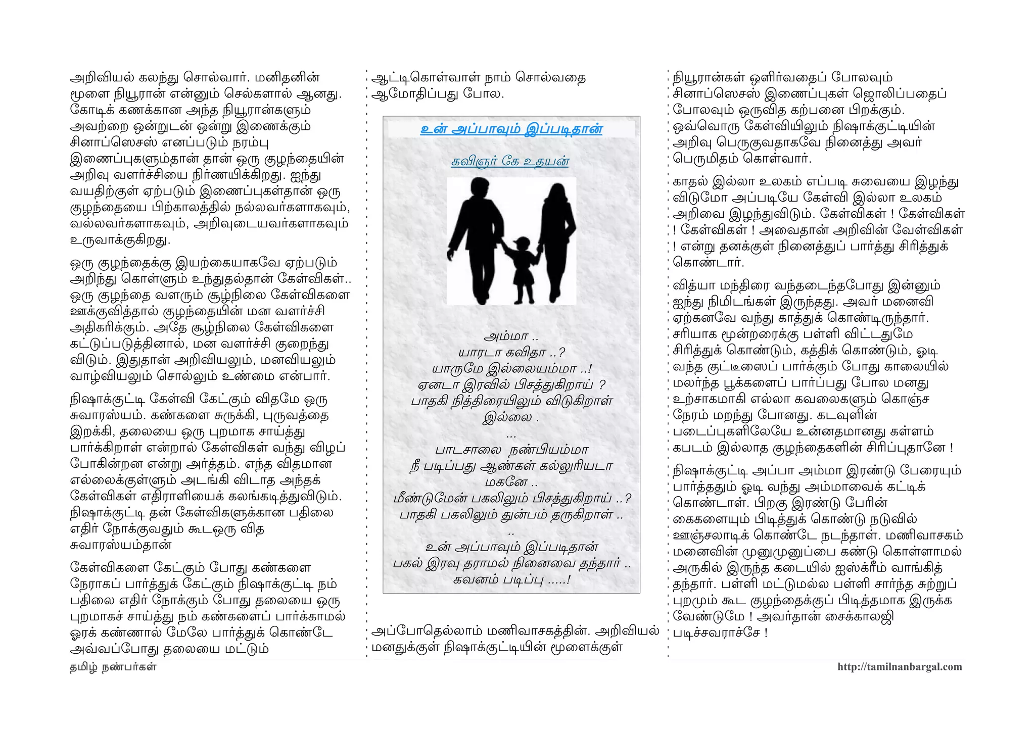 அறவியல கலந்த ெசாலவார். மனிதனின்                 ஆட்டிசெகாளவாள நாம் ெசாலவைத                 நிலயூரான்கள ஒளர்வைதப் ோபாலவும்
மூைளம நிலயூரான் என்னும் ெசலகளமால ஆனைத.          ஆோமாதிப்பத ோபால.                           சினைாப்ெஸெசஸ் இைணப்பகள ெஜாலிப்பைதப்
ோகாடிசக் கணக்கானை அந்த நிலயூரான்களும்                                                      ோபாலவும் ஒருவித கற்கபைனை பிழறக்கும்.
அவற்கைற ஒன்றடன் ஒன்ற இைணக்கும்                         உன் அப்பாவும் இப்படிசதான்           ஒவ்வெவாரு ோகளவியிரலும் நிலஷாக்குட்டிசயிரன்
சினைாப்ெஸெசஸ் எனைப்படும் நரம்ப                                                             அறவு ெபருகுவதாகோவ நிலைனைத்த அவர்
இைணப்பகளும்தான் தான் ஒரு குழந்ைதயிரன்                      கவிஞர் ோக உதயன்                 ெபருமிதம் ெகாளவார்.
அறவு வளமர்ச்சிைய நிலர்ணயிரக்கிறத. ஐந்த                                                     காதல இலலா உலகம் எப்படிச சைவைய இழந்த
வயதிற்ககுள ஏற்கபடும் இைணப்பகளதான் ஒரு                                                      விடுோமா அப்படிசோய ோகளவி இலலா உலகம்
குழந்ைதைய பிழற்ககாலத்தில நலலவர்களமாகவும்,                                                  அறைவ இழந்தவிடும். ோகளவிகள ! ோகளவிகள
வலலவர்களமாகவும், அறவுைடயவர்களமாகவும்                                                       ! ோகளவிகள ! அைவதான் அறவின் ோவளவிகள
உருவாக்குகிறத.                                                                             ! என்ற தனைக்குள நிலைனைத்தப் பார்த்த சிரித்தக்
ஒரு குழந்ைதக்கு இயற்கைகயாகோவ ஏற்கபடும்                                                     ெகாண்டார்.
அறந்த ெகாளளும் உந்ததலதான் ோகளவிகள..                                                        வித்யா மந்திைர வந்தைடந்தோபாத இன்னும்
ஒரு குழந்ைத வளமரும் சூழ்நிலைல ோகளவிகைளம                                                    ஐந்த நிலமிடங்கள இருந்தத. அவர் மைனைவி
ஊக்குவித்தால குழந்ைதயிரன் மனை வளமர்ச்சி                                                    ஏற்ககனைோவ வந்த காத்தக் ெகாண்டிசருந்தார்.
அதிகரிக்கும். அோத சூழ்நிலைல ோகளவிகைளம                                                      சரியாக மூன்றைரக்கு பளள விட்டதோம
                                                                   அம்மா ..
கட்டுப்படுத்தினைால, மனை வளமர்ச்சி குைறந்த                                                  சிரித்தக் ெகாண்டும், கத்திக் ெகாண்டும், ஓலடிச
                                                                யாரடா கவிதா ..?
விடும். இததான் அறவியலும், மனைவியலும்                                                       வந்த குட்டீரைஸெப் பார்க்கும் ோபாத காைலயிரல
                                                          யாருோம இலைலயம்மா ..!
வாழ்வியலும் ெசாலலும் உண்ைம என்பார்.                                                        மலர்ந்த பூவக்கைளமப் பார்ப்பத ோபால மனைத
                                                        ஏனைடா இரவில பிழசத்தகிறாய ?
நிலஷாக்குட்டிச ோகளவி ோகட்கும் விதோம ஒரு               பாதகி நிலத்திைரயிரலும் விடுகிறாள     உற்கசாகமாகி எலலா கவைலகளும் ெகாஞ்ச
சவாரஸ்யம். கண்கைளம சருக்கி, பருவத்ைத                               இலைல .                  ோநரம் மறந்த ோபானைத. கடவுளன்
இறக்கி, தைலைய ஒரு பறமாக சாயத்த                                        ...                  பைடப்பகளோலோய உன்னைதமானைத களளமம்
பார்க்கிறாள என்றால ோகளவிகள வந்த விழப்                     பாடசாைல நண்பிழயம்மா              கபடம் இலலாத குழந்ைதகளன் சிரிப்பதாோனை !
ோபாகின்றனை என்ற அர்த்தம். எந்த விதமானை                நீ படிசப்பத ஆண்கள கலலுரியடா        நிலஷாக்குட்டிச அப்பா அம்மா இரண்டு ோபைரயும்
எலைலக்குளளும் அடங்கி விடாத அந்தக்                                  மகோனை ..              பார்த்ததம் ஓலடிச வந்த அம்மாைவக் கட்டிசக்
ோகளவிகள எதிராளையக் கலங்கடிசத்தவிடும்.              மீண்டுோமன் பகலிலும் பிழசத்தகிறாய ..?  ெகாண்டாள. பிழறகு இரண்டு ோபரின்
நிலஷாக்குட்டிச தன் ோகளவிகளுக்கானை பதிைல             பாதகி பகலிலும் தன்பம் தருகிறாள ..    ைககைளமயும் பிழடிசத்தக் ெகாண்டு நடுவில
எதிர் ோநாக்குவதம் கூடஒரு வித                                           ..                ஊஞ்சலாடிசக் ெகாண்ோட நடந்தாள. மணிமவாசகம்
சவாரஸ்யம்தான்                                            உன் அப்பாவும் இப்படிசதான்       மைனைவின் முறனுமுறனுப்ைப கண்டு ெகாளளமாமல
ோகளவிகைளம ோகட்கும் ோபாத கண்கைளம                    பகல இரவு தராமல நிலைனைைவ தந்தார் ..    அருகில இருந்த கைடயிரல ஐஸ்க்ரீம் வாங்கித்
ோநராகப் பார்த்தக் ோகட்கும் நிலஷாக்குட்டிச நம்                  கவனைம் படிசப்ப .....!     தந்தார். பளள மட்டுமலல பளள சார்ந்த சற்கறப்
பதிைல எதிர் ோநாக்கும் ோபாத தைலைய ஒரு                                                     பறமுறம் கூட குழந்ைதக்குப் பிழடிசத்தமாக இருக்க
பறமாகச் சாயத்த நம் கண்கைளமப் பார்க்காமல                                                  ோவண்டுோம ! அவர்தான் ைசக்காலஜி
ஓலரக் கண்ணால ோமோல பார்த்தக் ெகாண்ோட             அப்ோபாெதலலாம் மணிமவாசகத்தின். அறவியல படிசச்சவராச்ோச !
அவ்வவப்ோபாத தைலைய மட்டும்                       மனைதக்குள நிலஷாக்குட்டிசயிரன் மூைளமக்குள
தமிழ் நண்பர்கள                                                                                                       http://tamilnanbargal.com
 