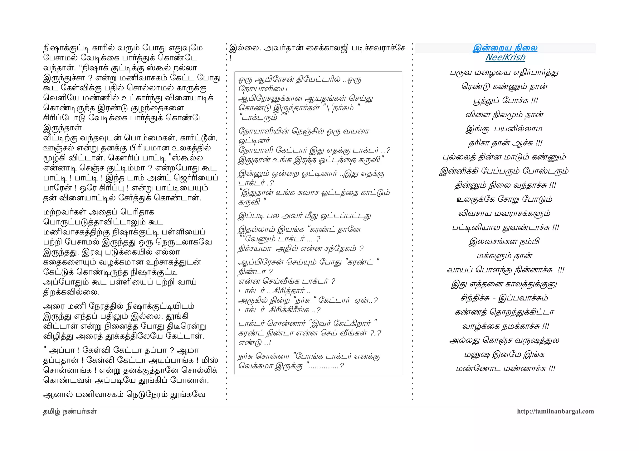 நிலஷாக்குட்டிச காரில வரும் ோபாத எதவுோம           இலைல. அவர்தான் ைசக்காலஜி படிசச்சவராச்ோச          இன்ைறய நிலைல
ோபசாமல ோவடிசக்ைக பார்த்தக் ெகாண்ோட               !                                                  NeelKrish
வந்தாள. “நிலஷாக் குட்டிசக்கு ஸ்கூல நலலா
                                                                                             பருவ மைழைய எதிர்பார்த்த
இருந்தச்சா ? என்ற மணிமவாசகம் ோகட்ட ோபாத           ஒரு ஆபிழோரசன் திோயட்டரில ..ஒரு
கூட ோகளவிக்கு பதில ெசாலலாமல காருக்கு              ோநாயாளைய                                     ெரண்டு கண்ணும் தான்
ெவளோய மண்ணிமல உட்கார்ந்த விைளமயாடிசக்             ஆபிழோறசனுக்கானை ஆயதங்கள ெசயத                    பூவத்தப் ோபாச்ச !!!
ெகாண்டிசருந்த இரண்டு குழந்ைதகைளம                  ெகாண்டு இருந்தார்கள "'நர்சம் "
சிரிப்ோபாடு ோவடிசக்ைக பார்த்தக் ெகாண்ோட           "டாக்டரும் ""                                 விைளம நிலலமுறம் தான்
இருந்தாள.                                         ோநாயாளயிரன் ெநஞ்சில ஒரு வயைர                   இங்கு பயனிலலாம
வீட்டிசற்ககு வந்தவுடன் ெபாம்ைமகள, கார்ட்டூன்,     ஒட்டிசனைர்                                     தரிசா தான் ஆச்ச !!!
ஊஞ்சல என்ற தனைக்கு பிழரியமானை உலகத்தில            ோநாயாள ோகட்டார் இத எதக்கு டாக்டர் ..?
மூழ்கி விட்டாள. ெகௌரிப் பாட்டிச "ஸ்கூலல           இததான் உங்க இரத்த ஓலட்டத்ைத கருவி"       பலைலத் தின்னை மாடும் கண்ணும்
என்னைாடிச ெசஞ்ச குட்டிசம்மா ? என்றோபாத கூட                                                 இன்னிக்கி ோபப்பரும் ோபாஸ்டரும்
                                                  இன்னும் ஒன்ைற ஓலட்டிசனைார் ..இத எதக்கு
பாட்டிச ! பாட்டிச ! இந்த டாம் அன்ட் ெஜர்ரிையப்
                                                  டாக்டர் .?                                  தின்னும் நிலைல வந்தாச்ச !!!
பாோரன் ! ஒோர சிரிப்ப ! என்ற பாட்டிசையயும்
                                                  "இததான் உங்க சவாச ஓலட்டத்ைத காட்டும்
தன் விைளமயாட்டிசல ோசர்த்தக் ெகாண்டாள.             கருவி "                                     உலகுக்ோக ோசாற ோபாடும்
மற்கறவர்கள அைதப் ெபரிதாக                          இப்படிச பல அவர் மீத ஒட்டப்பட்டத              விவசாய மவராசக்களும்
ெபாருட்படுத்தாவிட்டாலும் கூட
                                                  இதலலாம் இயங்க "கரண்ட் தாோனை                பட்டிசனியால தவண்டாச்ச !!!
மணிமவாசகத்திற்ககு நிலஷாக்குட்டிச பளளையப்
பற்கற ோபசாமல இருந்தத ஒரு ெநருடலாகோவ               ""ோவணும் டாக்டர் ....?                         இலவசங்களம நம்பிழ
இருந்தத. இரவு படுக்ைகயிரல எலலா                    நிலச்சயமா அதில என்னை சந்ோதகம் ?
                                                                                                   மக்களும் தான்
கைதகைளமயும் வழக்கமானை உற்கசாகத்தடன்               ஆப்பிழோரசன் ெசயயும் ோபாத "கரண்ட் "
ோகட்டுக் ெகாண்டிசருந்த நிலஷாக்குட்டிச             நிலண்டா ?                                 வாயப் ெபாளமந்த நிலன்னைாச்ச !!!
அப்ோபாதம் கூட பளளையப் பற்கற வாய                   என்னை ெசயவீங்க டாக்டர் ?                   இத எத்தைனை காலத்தக்குனு
திறக்கவிலைல.                                      டாக்டர் ...சிரித்தார் ..
                                                  அருகில நிலன்ற "நர்ச " ோகட்டார் ஏன்..?        சிந்திச்ச - இப்பவாச்சம்
அைர மணிம ோநரத்தில நிலஷாக்குட்டிசயிரடம்            டாக்டர் சிரிக்கிரீங்க ..?
இருந்த எந்தப் பதிலும் இலைல. தூங்கி                                                            கண்ணத் ெதாறந்தக்கிட்டா
விட்டாள என்ற நிலைனைத்த ோபாத திடீரெரன்ற            டாக்டர் ெசான்னைார் "இவர் ோகட்கிறார் "         வாழ்க்ைக நமக்காச்ச !!!
விழித்த அைரத் தூக்கத்திோலோய ோகட்டாள.              கரண்ட் நிலண்டா என்னை ெசய வீங்கள ?.?
                                                  எண்டு ..!                                  அலலத ெகாஞ்ச வருஷத்தல
" அப்பா ! ோகளவி ோகட்டா தப்பா ? ஆமா                                                              மனுஷ இனைோம இங்க
தப்பதான் ! ோகளவி ோகட்டா அடிசப்பாங்க ! மிஸ்        நர்ச ெசான்னைா "ோபாங்க டாக்டர் எனைக்கு
                                                  ெவக்கமா இருக்கு "..............?            மண்ோணாட மண்ணாச்ச !!!
ெசான்னைாங்க ! என்ற தனைக்குத்தாோனை ெசாலலிக்
ெகாண்டவள அப்படிசோய தூங்கிப் ோபானைாள.
ஆனைால மணிமவாசகம் ெநடுோநரம் தூங்கோவ
தமிழ் நண்பர்கள                                                                                                http://tamilnanbargal.com
 