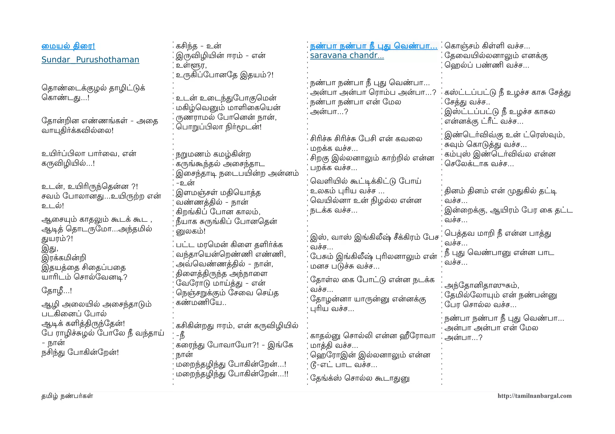 ைமயல திைர !                      கசிந்த - உன்                      நண்பா நண்பா நீ பத ெவண்பா ... ெகாஞ்சம் கிளள வச்ச...
                                 இருவிழியிரன் ஈரம் - என்           saravana chandr...           ோதைவயிரலலனைாலும் எனைக்கு
Sundar_Purushothaman
                                 உளளூர,                                                         ெஹெரலப் பண்ணிம வச்ச...
                                 உருகிப்ோபானைோத இதயம்?!
                                                                   நண்பா நண்பா நீ பத ெவண்பா...
ெதாண்ைடக்குழல தாழிட்டுக்
                                                                   அன்பா அன்பா ெராம்ப அன்பா...? கஸ்ட்டப்பட்டு நீ உழச்ச காச ோசத்த
ெகாண்டத...!                      உடன் உைடந்தோபாகுெமன்              நண்பா நண்பா என் ோமல          ோசத்த வச்ச..
                                 மகிழ்ெவனும் மாளைகெயன்             அன்பா...?                    இஸ்ட்டப்பட்டு நீ உழச்ச காசல
ோதான்றனை எண்ணங்கள - அைத          ருணராமல ோபாெனைன் நான்,                                         என்னைக்கு ட்ரீட் வச்ச...
வாயுதிர்க்கவிலைல!                ெபாறப்பிழலா நிலர்மூடன்!
                                                                   சிரிச்ச சிரிச்ச ோபசி என் கவைல       இண்ெடர்விவ்வகு உன் ட்ெரஸ்வும்,
                                                                   மறக்க வச்ச...                       சவும் ெகாடுத்த வச்ச...
உயிரர்ப்பிழலா பார்ைவ, என்        நறமணம் கமழ்கின்ற                                                      கம்பஸ் இண்ெடர்விவ்வல என்னை
                                                                   சிறகு இலலனைாலும் காற்கறல என்னை
கருவிழியிரல...!                  கருங்கூந்தல அைசந்தாட                                                  ெசோலக்டாக வச்ச...
                                                                   பறக்க வச்ச...
                                 இைசந்தாடிச நைடபயிரன்ற அன்னைம்
                                 -உன்                              ெவளயிரல கூட்டிசக்கிட்டு ோபாய
உடன், உயிரரிருந்ெதன்னை ?!
                                 இளமமஞ்சள மதிெயாத்த                உலகம் பரிய வச்ச ...                 தினைம் தினைம் என் முறதகில தட்டிச
சவம் ோபாலானைத...உயிரருற்கற என்
                                 வண்ணத்தில - நான்                  ெவயிரலனைா உன் நிலழலல என்னை          வச்ச...
உடல!
                                 கிறங்கிப் ோபானை காலம்,            நடக்க வச்ச...                       இன்ைறக்கு, ஆயிரரம் ோபர ைக தட்ட
ஆைசயும் காதலும் கூடக் கூட ,      நீயாக சருங்கிப் ோபானைெதன்                                             வச்ச...
ஆடிசத் ெதாடருோமா...அந்தமில       னுலகம்!
                                                                   இஸ், வாஸ் இங்கிலீஷ் சீக்கிரம் ோபச   ெபத்தவ மாற நீ என்னை பாத்த
தயரம்?!
                                 பட்ட மரெமன் கிைளம தளர்க்க         வச்ச...                             வச்ச...
இத,
                                 வந்தாெயன்ெறண்ணிம எண்ணிம,          ோபசம் இங்கிலீஷ் பரிலனைாலும் என்     நீ பத ெவண்பானு என்னை பாட
இரக்கமின்ற
                                 அவ்வெவண்ணத்தில - நான்,            மனைச படுச்ச வச்ச...                 வச்ச...
இதயத்ைத சிைதப்பைத
யாரிடம் ெசாலோவனைடிச?             திைளமத்திருந்த அந்நாைளம
                                 ோவோராடு மாயத்த - என்              ோதாளல ைக ோபாட்டு என்னை நடக்க
                                                                   வச்ச...                             அந்ோதானிதாஸெுசம்,
ோதாழ...!                         ெநஞ்சறக்கும் ோசைவ ெசயத
                                                                   ோதாழன்னைா யாருன்னு என்னைக்கு        ோதமிலோலாயும் என் நண்பன்னு
ஆழி அைலயிரல அைசந்தாடும்          கண்மணிமோய..                                                           ோபர ெசாலல வச்ச...
                                                                   பரிய வச்ச...
படகிைனைப் ோபால
                                                                                                       நண்பா நண்பா நீ பத ெவண்பா...
ஆடிசக் களத்திருந்ோதன்!           கசிகின்றத ஈரம், என் கருவிழியிரல                                       அன்பா அன்பா என் ோமல
ோப ராழிச்சழல ோபாோல நீ வந்தாய     -நீ                               காதலனு ெசாலலி என்னை ஹீரோராவா        அன்பா...?
- நான்                           கைரந்த ோபாவாோயா?! - இங்ோக         மாத்தி வச்ச...
நசிந்த ோபாகின்ோறன்!              நான்                              ெஹெரோராஇன் இலலனைாலும் என்னை
                                 மைறந்தழிந்த ோபாகின்ோறன்...!       டூ-எட் பாட வச்ச...
                                 மைறந்தழிந்த ோபாகின்ோறன்...!!
                                                                   ோதங்க்ஸ் ெசாலல கூடாதனு

தமிழ் நண்பர்கள                                                                                                      http://tamilnanbargal.com
 