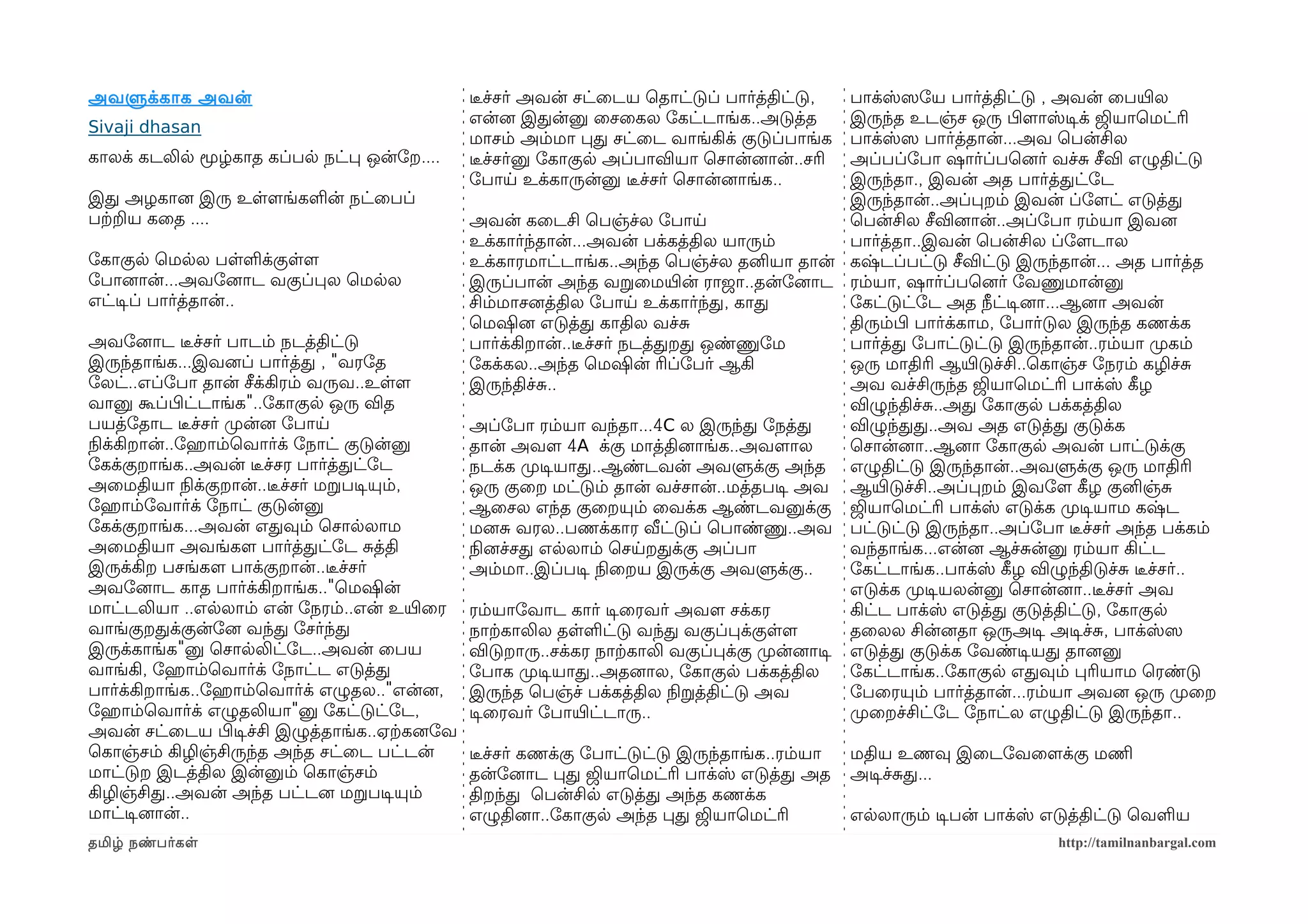அவளுக்காக அவன்                                 டீரச்சர் அவன் சட்ைடய ெதாட்டுப் பார்த்திட்டு,     பாக்ஸ்ஸெோய பார்த்திட்டு , அவன் ைபயிரல
                                               என்னை இதன்னு ைசைகல ோகட்டாங்க..அடுத்த             இருந்த உடஞ்ச ஒரு பிழளமாஸ்டிசக் ஜியாெமட்ரி
Sivaji dhasan
                                               மாசம் அம்மா பத சட்ைட வாங்கிக் குடுப்பாங்க        பாக்ஸ்ஸெ பார்த்தான்...அவ ெபன்சில
காலக் கடலில மூழ்காத கப்பல நட்ப ஒன்ோற....       டீரச்சர்னு ோகாகுல அப்பாவியா ெசான்னைான்..சரி      அப்பப்ோபா ஷார்ப்பெனைர் வச்ச சீவி எழுதிட்டு
                                               ோபாய உக்காருன்னு டீரச்சர் ெசான்னைாங்க..          இருந்தா., இவன் அத பார்த்தட்ோட
இத அழகானை இரு உளளமங்களன் நட்ைபப்                                                                இருந்தான்..அப்பறம் இவன் ப்ோளமட் எடுத்த
பற்கறய கைத ....                                அவன் கைடசி ெபஞ்ச்ல ோபாய                          ெபன்சில சீவினைான்..அப்ோபா ரம்யா இவனை
                                               உக்கார்ந்தான்...அவன் பக்கத்தில யாரும்            பார்த்தா..இவன் ெபன்சில ப்ோளமடால
ோகாகுல ெமலல பளளக்குளளம                         உக்காரமாட்டாங்க..அந்த ெபஞ்ச்ல தனியா தான் கஷ்டப்பட்டு சீவிட்டு இருந்தான்... அத பார்த்த
ோபானைான்...அவோனைாட வகுப்பல ெமலல                இருப்பான் அந்த வறைமயிரன் ராஜா..தன்ோனைாட ரம்யா, ஷார்ப்பெனைர் ோவணுமான்னு
எட்டிசப் பார்த்தான்..                          சிம்மாசனைத்தில ோபாய உக்கார்ந்த, காத              ோகட்டுட்ோட அத நீட்டிசனைா...ஆனைா அவன்
                                               ெமஷினை எடுத்த காதில வச்ச                         திரும்பிழ பார்க்காம, ோபார்டுல இருந்த கணக்க
அவோனைாட டீரச்சர் பாடம் நடத்திட்டு              பார்க்கிறான்..டீரச்சர் நடத்தறத ஒண்ணுோம           பார்த்த ோபாட்டுட்டு இருந்தான்..ரம்யா முறகம்
இருந்தாங்க...இவனைப் பார்த்த , "வரோத            ோகக்கல..அந்த ெமஷின் ரிப்ோபர் ஆகி                 ஒரு மாதிரி ஆயிரடுச்சி..ெகாஞ்ச ோநரம் கழிச்ச
ோலட்..எப்ோபா தான் சீக்கிரம் வருவ..உளளம         இருந்திச்ச..                                     அவ வச்சிருந்த ஜியாெமட்ரி பாக்ஸ் கீழழ
வானு கூப்பிழட்டாங்க"..ோகாகுல ஒரு வித                                                            விழுந்திச்ச..அத ோகாகுல பக்கத்தில
பயத்ோதாட டீரச்சர் முறன்னை ோபாய                 அப்ோபா ரம்யா வந்தா...4C ல இருந்த ோநத்த           விழுந்தத..அவ அத எடுத்த குடுக்க
நிலக்கிறான்..ோஹெராம்ெவார்க் ோநாட் குடுன்னு     தான் அவளம 4A க்கு மாத்தினைாங்க..அவளமால           ெசான்னைா..ஆனைா ோகாகுல அவன் பாட்டுக்கு
ோகக்குறாங்க..அவன் டீரச்சர பார்த்தட்ோட          நடக்க முறடிசயாத..ஆண்டவன் அவளுக்கு அந்த எழுதிட்டு இருந்தான்..அவளுக்கு ஒரு மாதிரி
அைமதியா நிலக்குறான்..டீரச்சர் மறபடிசயும்,      ஒரு குைற மட்டும் தான் வச்சான்..மத்தபடிச அவ ஆயிரடுச்சி..அப்பறம் இவோளம கீழழ குனிஞ்ச
ோஹெராம்ோவார்க் ோநாட் குடுன்னு                  ஆைசல எந்த குைறயும் ைவக்க ஆண்டவனுக்கு ஜியாெமட்ரி பாக்ஸ் எடுக்க முறடிசயாம கஷ்ட
ோகக்குறாங்க...அவன் எதவும் ெசாலலாம              மனைச வரல..பணக்கார வீட்டுப் ெபாண்ணு..அவ பட்டுட்டு இருந்தா..அப்ோபா டீரச்சர் அந்த பக்கம்
அைமதியா அவங்களம பார்த்தட்ோட சத்தி              நிலனைச்சத எலலாம் ெசயறதக்கு அப்பா                 வந்தாங்க...என்னை ஆச்சன்னு ரம்யா கிட்ட
இருக்கிற பசங்களம பாக்குறான்..டீரச்சர்          அம்மா..இப்படிச நிலைறய இருக்கு அவளுக்கு..         ோகட்டாங்க..பாக்ஸ் கீழழ விழுந்திடுச்ச டீரச்சர்..
அவோனைாட காத பார்க்கிறாங்க.."ெமஷின்                                                              எடுக்க முறடிசயலன்னு ெசான்னைா..டீரச்சர் அவ
மாட்டலியா ..எலலாம் என் ோநரம்..என் உயிரைர       ரம்யாோவாட கார் டிசைரவர் அவளம சக்கர               கிட்ட பாக்ஸ் எடுத்த குடுத்திட்டு, ோகாகுல
வாங்குறதக்குன்ோனை வந்த ோசர்ந்த                 நாற்ககாலில தளளட்டு வந்த வகுப்பக்குளளம            தைலல சின்னைதா ஒருஅடிச அடிசச்ச, பாக்ஸ்ஸெ
இருக்காங்க"னு ெசாலலிட்ோட..அவன் ைபய             விடுறாரு..சக்கர நாற்ககாலி வகுப்பக்கு முறன்னைாடிச எடுத்த குடுக்க ோவண்டிசயத தானைனு
வாங்கி, ோஹெராம்ெவார்க் ோநாட்ட எடுத்த           ோபாக முறடிசயாத..அதனைால, ோகாகுல பக்கத்தில         ோகட்டாங்க..ோகாகுல எதவும் பரியாம ெரண்டு
பார்க்கிறாங்க..ோஹெராம்ெவார்க் எழுதல.."என்னை,   இருந்த ெபஞ்ச் பக்கத்தில நிலறத்திட்டு அவ          ோபைரயும் பார்த்தான்...ரம்யா அவனை ஒரு முறைற
ோஹெராம்ெவார்க் எழுதலியா"னு ோகட்டுட்ோட,         டிசைரவர் ோபாயிரட்டாரு..                          முறைறச்சிட்ோட ோநாட்ல எழுதிட்டு இருந்தா..
அவன் சட்ைடய பிழடிசச்சி இழுத்தாங்க..ஏற்ககனைோவ
ெகாஞ்சம் கிழிஞ்சிருந்த அந்த சட்ைட பட்டன்       டீரச்சர் கணக்கு ோபாட்டுட்டு இருந்தாங்க..ரம்யா   மதிய உணவு இைடோவைளமக்கு மணிம
மாட்டுற இடத்தில இன்னும் ெகாஞ்சம்               தன்ோனைாட பத ஜியாெமட்ரி பாக்ஸ் எடுத்த அத         அடிசச்சத...
கிழிஞ்சித..அவன் அந்த பட்டனை மறபடிசயும்         திறந்த ெபன்சில எடுத்த அந்த கணக்க
மாட்டிசனைான்..                                 எழுதினைா..ோகாகுல அந்த பத ஜியாெமட்ரி             எலலாரும் டிசபன் பாக்ஸ் எடுத்திட்டு ெவளய
தமிழ் நண்பர்கள                                                                                                            http://tamilnanbargal.com
 