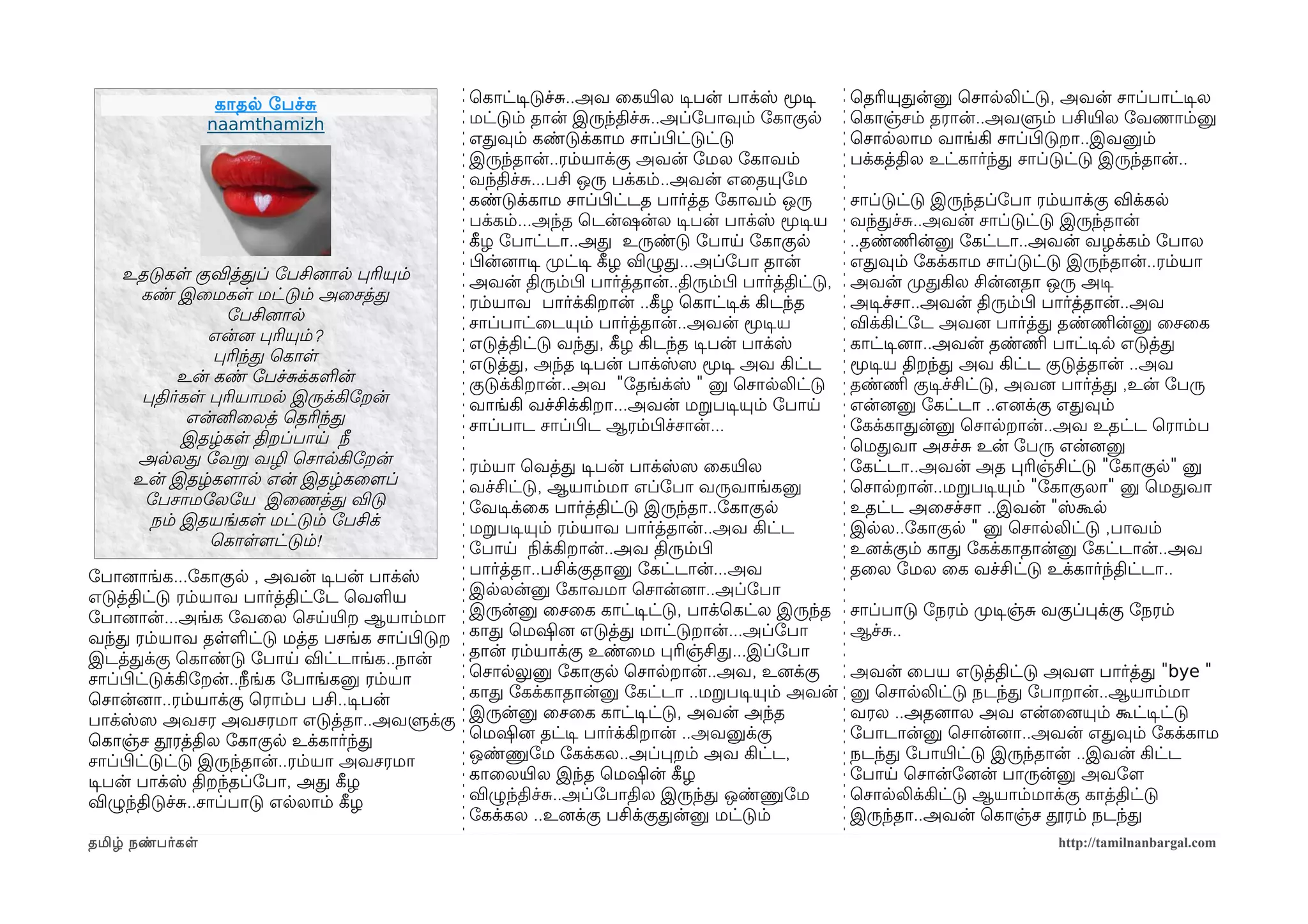 காதல ோபச்ச              ெகாட்டிசடுச்ச..அவ ைகயிரல டிசபன் பாக்ஸ் மூடிச         ெதரியுதன்னு ெசாலலிட்டு, அவன் சாப்பாட்டிசல
                 naamthamizh              மட்டும் தான் இருந்திச்ச..அப்ோபாவும் ோகாகுல           ெகாஞ்சம் தரான்..அவளும் பசியிரல ோவணாம்னு
                                          எதவும் கண்டுக்காம சாப்பிழட்டுட்டு                    ெசாலலாம வாங்கி சாப்பிழடுறா..இவனும்
                                          இருந்தான்..ரம்யாக்கு அவன் ோமல ோகாவம்                 பக்கத்தில உட்கார்ந்த சாப்டுட்டு இருந்தான்..
                                          வந்திச்ச...பசி ஒரு பக்கம்..அவன் எைதயுோம
                                          கண்டுக்காம சாப்பிழட்டத பார்த்த ோகாவம் ஒரு            சாப்டுட்டு இருந்தப்ோபா ரம்யாக்கு விக்கல
                                          பக்கம்...அந்த ெடன்ஷன்ல டிசபன் பாக்ஸ் மூடிசய          வந்தச்ச..அவன் சாப்டுட்டு இருந்தான்
                                          கீழழ ோபாட்டா..அத உருண்டு ோபாய ோகாகுல                 ..தண்ணிமன்னு ோகட்டா..அவன் வழக்கம் ோபால
                                          பிழன்னைாடிச முறட்டிச கீழழ விழுத...அப்ோபா தான்        எதவும் ோகக்காம சாப்டுட்டு இருந்தான்..ரம்யா
    உதடுகள குவித்தப் ோபசினைால பரியும்     அவன் திரும்பிழ பார்த்தான்..திரும்பிழ பார்த்திட்டு,   அவன் முறதகில சின்னைதா ஒரு அடிச
      கண் இைமகள மட்டும் அைசத்த            ரம்யாவ பார்க்கிறான் ..கீழழ ெகாட்டிசக் கிடந்த         அடிசச்சா..அவன் திரும்பிழ பார்த்தான்..அவ
                ோபசினைால                  சாப்பாட்ைடயும் பார்த்தான்..அவன் மூடிசய               விக்கிட்ோட அவனை பார்த்த தண்ணிமன்னு ைசைக
              என்னை பரியும்?              எடுத்திட்டு வந்த, கீழழ கிடந்த டிசபன் பாக்ஸ்          காட்டிசனைா..அவன் தண்ணிம பாட்டிசல எடுத்த
               பரிந்த ெகாள                எடுத்த, அந்த டிசபன் பாக்ஸ்ஸெ மூடிச அவ கிட்ட          மூடிசய திறந்த அவ கிட்ட குடுத்தான் ..அவ
           உன் கண் ோபச்சக்களன்            குடுக்கிறான்..அவ "ோதங்க்ஸ் " னு ெசாலலிட்டு           தண்ணிம குடிசச்சிட்டு, அவனை பார்த்த ,உன் ோபரு
      பதிர்கள பரியாமல இருக்கிோறன்         வாங்கி வச்சிக்கிறா...அவன் மறபடிசயும் ோபாய            என்னைனு ோகட்டா ..எனைக்கு எதவும்
            என்னிைலத் ெதரிந்த             சாப்பாட சாப்பிழட ஆரம்பிழச்சான்...                    ோகக்காதன்னு ெசாலறான்..அவ உதட்ட ெராம்ப
           இதழ்கள திறப்பாய நீ                                                                  ெமதவா அசச்ச உன் ோபரு என்னைனு
     அலலத ோவற வழி ெசாலகிோறன்              ரம்யா ெவத்த டிசபன் பாக்ஸ்ஸெ ைகயிரல                   ோகட்டா..அவன் அத பரிஞ்சிட்டு "ோகாகுல" னு
     உன் இதழ்களமால என் இதழ்கைளமப்         வச்சிட்டு, ஆயாம்மா எப்ோபா வருவாங்கனு                 ெசாலறான்..மறபடிசயும் "ோகாகுலா" னு ெமதவா
      ோபசாமோலோய இைணத்த விடு               ோவடிசக்ைக பார்த்திட்டு இருந்தா..ோகாகுல               உதட்ட அைசச்சா ..இவன் "ஸ்கூல
       நம் இதயங்கள மட்டும் ோபசிக்         மறபடிசயும் ரம்யாவ பார்த்தான்..அவ கிட்ட               இலல..ோகாகுல " னு ெசாலலிட்டு ,பாவம்
              ெகாளளமட்டும்!               ோபாய நிலக்கிறான்..அவ திரும்பிழ                       உனைக்கும் காத ோகக்காதான்னு ோகட்டான்..அவ
ோபானைாங்க...ோகாகுல , அவன் டிசபன் பாக்ஸ்   பார்த்தா..பசிக்குதானு ோகட்டான்...அவ                  தைல ோமல ைக வச்சிட்டு உக்கார்ந்திட்டா..
எடுத்திட்டு ரம்யாவ பார்த்திட்ோட ெவளய      இலலன்னு ோகாவமா ெசான்னைா..அப்ோபா
ோபானைான்...அங்க ோவைல ெசயயிரற ஆயாம்மா இருன்னு ைசைக காட்டிசட்டு, பாக்ெகட்ல இருந்த                சாப்பாடு ோநரம் முறடிசஞ்ச வகுப்பக்கு ோநரம்
வந்த ரம்யாவ தளளட்டு மத்த பசங்க சாப்பிழடுற காத ெமஷினை எடுத்த மாட்டுறான்...அப்ோபா                ஆச்ச..
இடத்தக்கு ெகாண்டு ோபாய விட்டாங்க..நான்    தான் ரம்யாக்கு உண்ைம பரிஞ்சித...இப்ோபா
சாப்பிழட்டுக்கிோறன்..நீங்க ோபாங்கனு ரம்யா ெசாலலுனு ோகாகுல ெசாலறான்..அவ, உனைக்கு                அவன் ைபய எடுத்திட்டு அவளம பார்த்த "bye "
ெசான்னைா..ரம்யாக்கு ெராம்ப பசி..டிசபன்    காத ோகக்காதான்னு ோகட்டா ..மறபடிசயும் அவன்            னு ெசாலலிட்டு நடந்த ோபாறான்..ஆயாம்மா
பாக்ஸ்ஸெ அவசர அவசரமா எடுத்தா..அவளுக்கு இருன்னு ைசைக காட்டிசட்டு, அவன் அந்த                     வரல ..அதனைால அவ என்ைனையும் கூட்டிசட்டு
ெகாஞ்ச தூரத்தில ோகாகுல உக்கார்ந்த         ெமஷினை தட்டிச பார்க்கிறான் ..அவனுக்கு                ோபாடான்னு ெசான்னைா..அவன் எதவும் ோகக்காம
சாப்பிழட்டுட்டு இருந்தான்..ரம்யா அவசரமா   ஒண்ணுோம ோகக்கல..அப்பறம் அவ கிட்ட,                    நடந்த ோபாயிரட்டு இருந்தான் ..இவன் கிட்ட
டிசபன் பாக்ஸ் திறந்தப்ோபா, அத கீழழ        காைலயிரல இந்த ெமஷின் கீழழ                            ோபாய ெசான்ோனைன் பாருன்னு அவோளம
விழுந்திடுச்ச..சாப்பாடு எலலாம் கீழழ       விழுந்திச்ச..அப்ோபாதில இருந்த ஒண்ணுோம                ெசாலலிக்கிட்டு ஆயாம்மாக்கு காத்திட்டு
                                          ோகக்கல ..உனைக்கு பசிக்குதன்னு மட்டும்                இருந்தா..அவன் ெகாஞ்ச தூரம் நடந்த
தமிழ் நண்பர்கள                                                                                                           http://tamilnanbargal.com
 