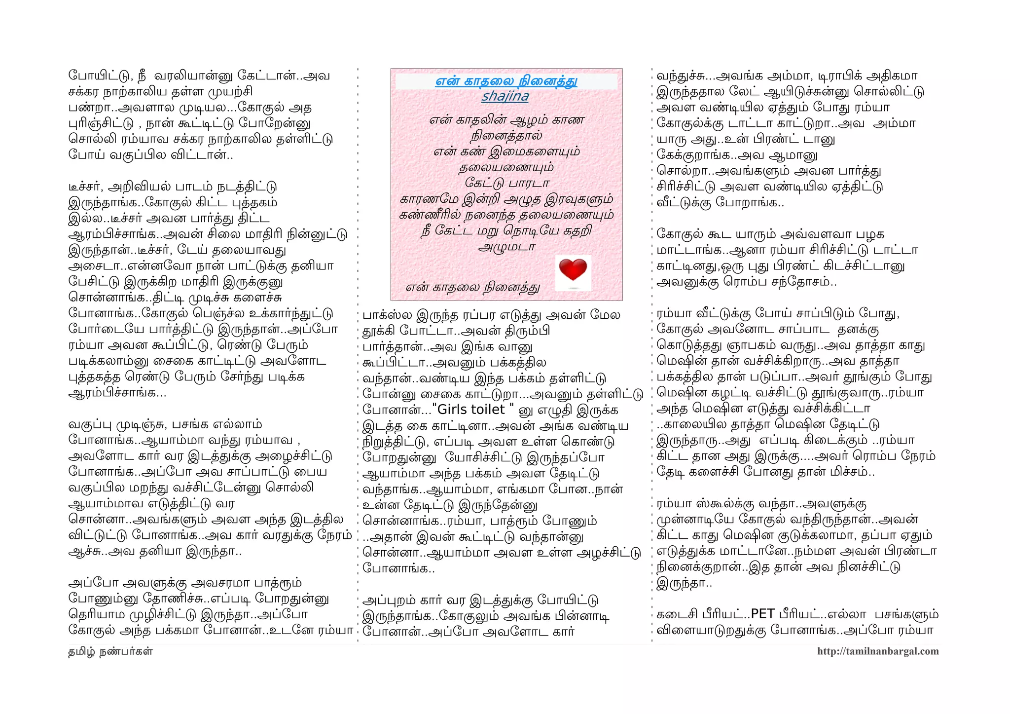 ோபாயிரட்டு, நீ வரலியான்னு ோகட்டான்..அவ                என் காதைல நிலைனைத்த                வந்தச்ச...அவங்க அம்மா, டிசராபிழக் அதிகமா
சக்கர நாற்ககாலிய தளளம முறயற்கசி                             shajina                      இருந்ததால ோலட் ஆயிரடுச்சன்னு ெசாலலிட்டு
பண்றா..அவளமால முறடிசயல...ோகாகுல அத                                                       அவளம வண்டிசயிரல ஏத்தம் ோபாத ரம்யா
பரிஞ்சிட்டு , நான் கூட்டிசட்டு ோபாோறன்னு              என் காதலின் ஆழம் காண               ோகாகுலக்கு டாட்டா காட்டுறா..அவ அம்மா
ெசாலலி ரம்யாவ சக்கர நாற்ககாலில தளளட்டு                       நிலைனைத்தால                 யாரு அத..உன் பிழரண்ட் டானு
ோபாய வகுப்பிழல விட்டான்..                              என் கண் இைமகைளமயும்               ோகக்குறாங்க..அவ ஆமானு
                                                           தைலயைணயும்                    ெசாலறா..அவங்களும் அவனை பார்த்த
டீரச்சர், அறவியல பாடம் நடத்திட்டு                           ோகட்டு பாரடா                 சிரிச்சிட்டு அவளம வண்டிசயிரல ஏத்திட்டு
இருந்தாங்க..ோகாகுல கிட்ட பத்தகம்                 காரணோம இன்ற அழுத இரவுகளும்              வீட்டுக்கு ோபாறாங்க..
இலல..டீரச்சர் அவனை பார்த்த திட்ட                 கண்ணீரில நைனைந்த தைலயைணயும்
ஆரம்பிழச்சாங்க..அவன் சிைல மாதிரி நிலன்னுட்டு        நீ ோகட்ட மற ெநாடிசோய கதற             ோகாகுல கூட யாரும் அவ்வவளமவா பழக
இருந்தான்..டீரச்சர், ோடய தைலயாவத                               அழுமடா                    மாட்டாங்க..ஆனைா ரம்யா சிரிச்சிட்டு டாட்டா
அைசடா..என்னைோவா நான் பாட்டுக்கு தனியா                                                    காட்டிசனைத,ஒரு பத பிழரண்ட் கிடச்சிட்டானு
ோபசிட்டு இருக்கிற மாதிரி இருக்குனு                என் காதைல நிலைனைத்த                    அவனுக்கு ெராம்ப சந்ோதாசம்..
ெசான்னைாங்க..திட்டிச முறடிசச்ச கைளமச்ச
ோபானைாங்க..ோகாகுல ெபஞ்ச்ல உக்கார்ந்தட்டு    பாக்ஸ்ல இருந்த ரப்பர எடுத்த அவன் ோமல         ரம்யா வீட்டுக்கு ோபாய சாப்பிழடும் ோபாத,
ோபார்ைடோய பார்த்திட்டு இருந்தான்..அப்ோபா    தூக்கி ோபாட்டா..அவன் திரும்பிழ               ோகாகுல அவோனைாட சாப்பாட தனைக்கு
ரம்யா அவனை கூப்பிழட்டு, ெரண்டு ோபரும்       பார்த்தான்..அவ இங்க வானு                     ெகாடுத்தத ஞாபகம் வருத..அவ தாத்தா காத
படிசக்கலாம்னு ைசைக காட்டிசட்டு அவோளமாட      கூப்பிழட்டா..அவனும் பக்கத்தில                ெமஷின் தான் வச்சிக்கிறாரு..அவ தாத்தா
பத்தகத்த ெரண்டு ோபரும் ோசர்ந்த படிசக்க      வந்தான்..வண்டிசய இந்த பக்கம் தளளட்டு         பக்கத்தில தான் படுப்பா..அவர் தூங்கும் ோபாத
ஆரம்பிழச்சாங்க...                           ோபான்னு ைசைக காட்டுறா...அவனும் தளளட்டு       ெமஷினை கழட்டிச வச்சிட்டு தூங்குவாரு..ரம்யா
                                            ோபானைான்..."Girls toilet " னு எழுதி இருக்க   அந்த ெமஷினை எடுத்த வச்சிக்கிட்டா
வகுப்ப முறடிசஞ்ச, பசங்க எலலாம்              இடத்த ைக காட்டிசனைா..அவன் அங்க வண்டிசய       ..காைலயிரல தாத்தா ெமஷினை ோதடிசட்டு
ோபானைாங்க..ஆயாம்மா வந்த ரம்யாவ ,            நிலறத்திட்டு, எப்படிச அவளம உளளம ெகாண்டு      இருந்தாரு..அத எப்படிச கிைடக்கும் ..ரம்யா
அவோளமாட கார் வர இடத்தக்கு அைழச்சிட்டு       ோபாறதன்னு ோயாசிச்சிட்டு இருந்தப்ோபா          கிட்ட தானை அத இருக்கு....அவர் ெராம்ப ோநரம்
ோபானைாங்க..அப்ோபா அவ சாப்பாட்டு ைபய         ஆயாம்மா அந்த பக்கம் அவளம ோதடிசட்டு           ோதடிச கைளமச்சி ோபானைத தான் மிச்சம்..
வகுப்பிழல மறந்த வச்சிட்ோடன்னு ெசாலலி        வந்தாங்க..ஆயாம்மா, எங்கமா ோபானை..நான்
ஆயாம்மாவ எடுத்திட்டு வர                     உன்னை ோதடிசட்டு இருந்ோதன்னு                  ரம்யா ஸ்கூலக்கு வந்தா..அவளுக்கு
ெசான்னைா..அவங்களும் அவளம அந்த இடத்தில ெசான்னைாங்க..ரம்யா, பாத்ரூம் ோபாணும்               முறன்னைாடிசோய ோகாகுல வந்திருந்தான்..அவன்
விட்டுட்டு ோபானைாங்க..அவ கார் வரதக்கு ோநரம் ..அதான் இவன் கூட்டிசட்டு வந்தான்னு           கிட்ட காத ெமஷினை குடுக்கலாமா, தப்பா ஏதம்
ஆச்ச..அவ தனியா இருந்தா..                    ெசான்னைா..ஆயாம்மா அவளம உளளம அழச்சிட்டு       எடுத்தக்க மாட்டாோனை..நம்மளம அவன் பிழரண்டா
                                            ோபானைாங்க..                                  நிலைனைக்குறான்..இத தான் அவ நிலனைச்சிட்டு
அப்ோபா அவளுக்கு அவசரமா பாத்ரூம்                                                          இருந்தா..
ோபாணும்னு ோதாணிமச்ச..எப்படிச ோபாறதன்னு      அப்பறம் கார் வர இடத்தக்கு ோபாயிரட்டு
ெதரியாம முறழிச்சிட்டு இருந்தா..அப்ோபா       இருந்தாங்க..ோகாகுலும் அவங்க பிழன்னைாடிச      கைடசி பீரியட்..PET பீரியட்..எலலா பசங்களும்
ோகாகுல அந்த பக்கமா ோபானைான்..உடோனை ரம்யா ோபானைான்..அப்ோபா அவோளமாட கார்                   விைளமயாடுறதக்கு ோபானைாங்க..அப்ோபா ரம்யா
தமிழ் நண்பர்கள                                                                                                    http://tamilnanbargal.com
 