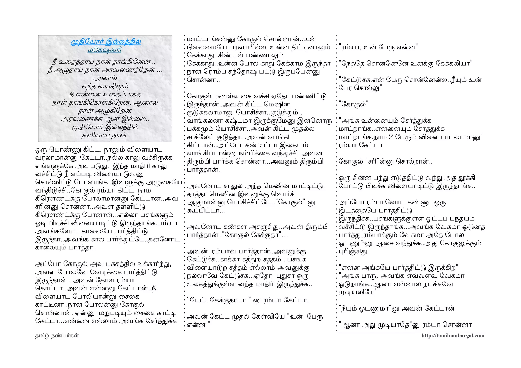 முறதிோயார் இலலத்தில                      மாட்டாங்கன்னு ோகாகுல ெசான்னைான்..உன்
                 மோகஷ்வரி                           நிலைலைமோய பரவாயிரலல..உன்னை திட்டிசனைாலும்       "ரம்யா, உன் ோபரு என்னை"
                                                    ோகக்காத..கிண்டல பண்ணாலும்
      நீ உைதத்தாய நான் தாங்கிோனைன்...               ோகக்காத..உன்னை ோபால காத ோகக்காம இருந்தா         "ோநத்ோத ெசான்ோனைோனை உனைக்கு ோகக்கலியா"
    நீ அழுதாய நான் அரவைணத்ோதன் ...                  நான் ெராம்ப சந்ோதாஷ பட்டு இருப்ோபன்னு
                   அனைால                            ெசான்னைா..                                      "ோகட்டுச்ச,என் ோபரு ெசான்ோனைன்ல..நீயும் உன்
                எந்த வயதிலும்                                                                       ோபர ெசாலலு"
           நீ என்ைனை உைதப்பைத                       ோகாகுல மணலல ைக வச்சி ஏோதா பண்ணிமட்டு
      நான் தாங்கிெகாளகிோறன், ஆனைால                  இருந்தான்..அவன் கிட்ட ெமஷினை                    "ோகாகுல"
               நான் அழுகிோறன்                       குடுக்கலாமானு ோயாசிச்சா..குடுத்தம் ,
         அரவைணக்க ஆள இலைல..                         வாங்கலனைா கஷ்டமா இருக்குோமனு இன்ெனைாரு          "அங்க உன்ைனையும் ோசர்த்தக்க
            முறதிோயார் இலலத்தில                     பக்கமுறம் ோயாசிச்சா..அவன் கிட்ட முறதலல          மாட்றாங்க..என்ைனையும் ோசர்த்தக்க
                தனியாய நான்.                        சாக்ோலட் குடுத்தா, அவன் வாங்கி                  மாட்றாங்க.நாம 2 ோபரும் விைளமயாடலாமானு"
                                                    கிட்டான்..அப்ோபா கண்டிசப்பா இைதயும்             ரம்யா ோகட்டா
ஒரு ெபாண்ணு கிட்ட, நானும் விைளமயாட
                                                    வாங்கிப்பான்னு நம்பிழக்ைக வந்தச்சி..அவனை
வரலாமான்னு ோகட்டா..நலல காலு வச்சிருக்க
                                                    திரும்பிழ பார்க்க ெசான்னைா...அவனும் திரும்பிழ   ோகாகுல "சரி"ன்னு ெசாலறான்..
எங்களுக்ோக அடிச படுத.. இந்த மாதிரி காலு
                                                    பார்த்தான்..
வச்சிட்டு நீ எப்படிச விைளமயாடுவனு
                                                                                                    ஒரு சின்னை பந்த எடுத்திட்டு வந்த அத தூக்கி
ெசாலலிட்டு ோபானைாங்க..இவளுக்கு அழுைகோய
                                                    அவோனைாட காதல அந்த ெமஷினை மாட்டிசட்டு,           ோபாட்டு பிழடிசச்ச விைளமயாடிசட்டு இருந்தாங்க..
வந்திடுச்சி..ோகாகுல ரம்யா கிட்ட, நாம
                                                    தாத்தா ெமஷினை இவனுக்கு ெவார்க்
கிெரௌண்ட்க்கு ோபாலாமான்னு ோகட்டான்..அவ
                                                    ஆகுமான்னு ோயாசிச்சிட்ோட.."ோகாகுல" னு            அப்ோபா ரம்யாோவாட கண்ணு ,ஒரு
சரின்னு ெசான்னைா..அவளம தளளட்டு
                                                    கூப்பிழட்டா...                                  இடத்ைதோய பார்த்திட்டு
கிெரௌண்ட்க்கு ோபானைான்...எலலா பசங்களும்
                                                                                                    இருந்திச்ச..பசங்களுக்குளளம ஓலட்டப் பந்தயம்
ஓலடிச பிழடிசச்சி விைளமயாடிசட்டு இருந்தாங்க..ரம்யா
                                                    அவோனைாட கண்களம அசஞ்சித..அவன் திரும்பிழ          வச்சிட்டு இருந்தாங்க...அவங்க ோவகமா ஓலடுனைத
அவங்கோளமாட காைலோய பார்த்திட்டு
                                                    பார்த்தான்.."ோகாகுல ோகக்குதா"....               பார்த்த,ரம்யாக்கும் ோவகமா அோத ோபால
இருந்தா..அவங்க கால பார்த்தட்ோட..தன்ோனைாட
                                                                                                    ஓலடணும்னு ஆைச வந்தச்ச..அத ோகாகுலுக்கும்
காைலயும் பார்த்தா..
                                                    அவன் ரம்யாவ பார்த்தான்..அவனுக்கு                பரிஞ்சித..
                                                    ோகட்டுச்ச..காக்கா கத்தற சத்தம் ..பசங்க
அப்ோபா ோகாகுல அவ பக்கத்தில உக்கார்ந்த,
                                                    விைளமயாடுற சத்தம் எலலாம் அவனுக்கு               "என்னை அங்கோய பார்த்திட்டு இருக்கிற"
அவளம ோபாலோவ ோவடிசக்ைக பார்த்திட்டு
                                                    நலலாோவ ோகட்டுச்ச...ஏோதா பதசா ஒரு                "அங்க பாரு, அவங்க எவ்வவளமவு ோவகமா
இருந்தான் ..அவன் ோதாளம ரம்யா
                                                    உலகத்தக்குளளம வந்த மாதிரி இருந்தச்ச..           ஓலடுறாங்க..ஆனைா என்னைால நடக்கோவ
ெதாட்டா..அவன் என்னைனு ோகட்டான்..நீ
                                                                                                    முறடிசயலிோய"
விைளமயாட ோபாலியான்னு ைசைக
                                                    "ோடய, ோகக்குதாடா " னு ரம்யா ோகட்டா..
காட்டிசனைா..நான் ோபாலன்னு ோகாகுல
                                                                                                    "நீயும் ஓலடணுமா"னு அவன் ோகட்டான்
ெசான்னைான்..ஏன்னு மறபடிசயும் ைசைக காட்டிச
                                                    அவன் ோகட்ட முறதல ோகளவிோய,"உன் ோபரு
ோகட்டா...என்ைனை எலலாம் அவங்க ோசர்த்தக்க
                                                    என்னை "                                         "ஆனைா,அத முறடிசயாோத"னு ரம்யா ெசான்னைா
தமிழ் நண்பர்கள                                                                                                                 http://tamilnanbargal.com
 