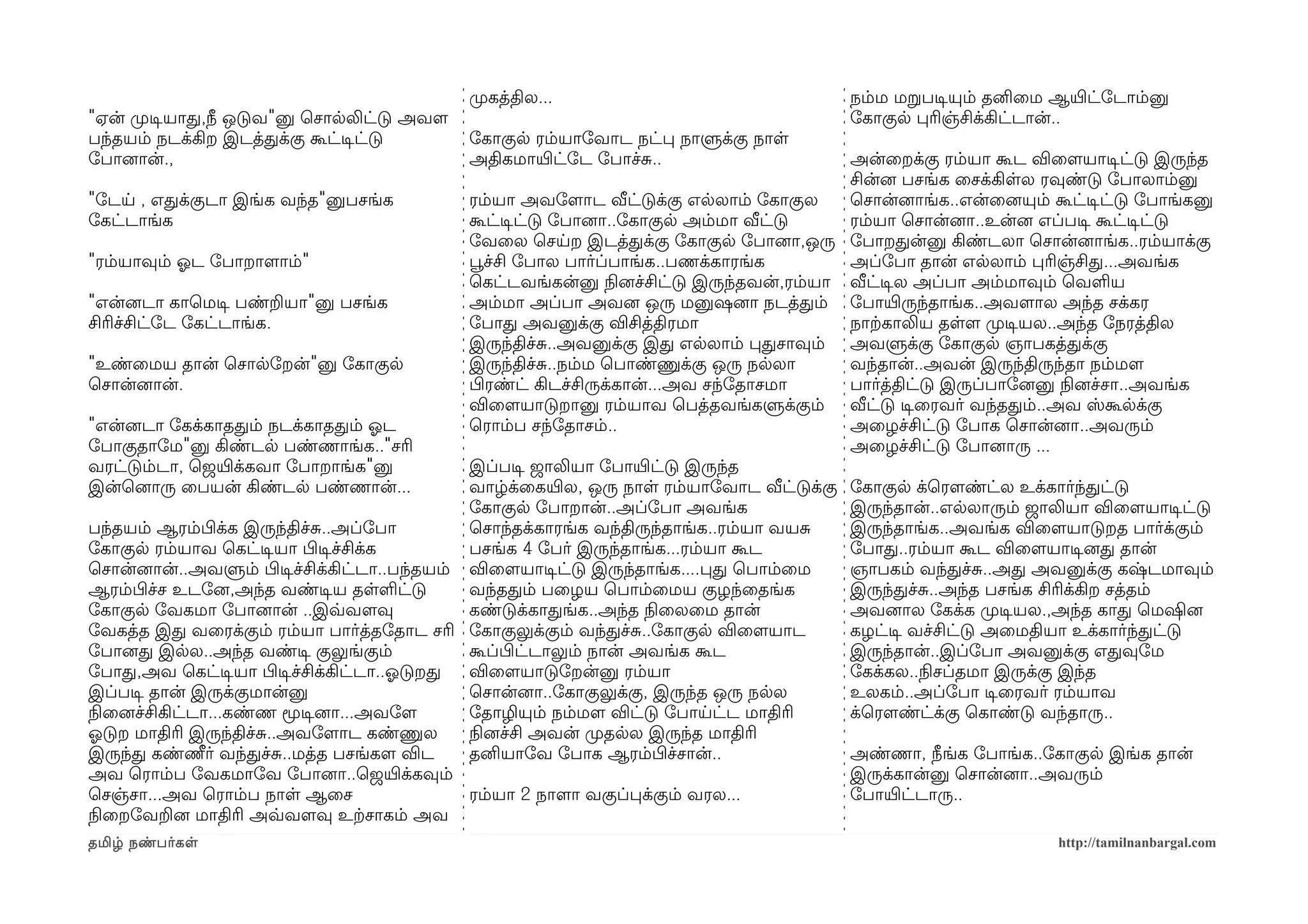 முறகத்தில...                                  நம்ம மறபடிசயும் தனிைம ஆயிரட்ோடாம்னு
"ஏன் முறடிசயாத,நீ ஒடுவ"னு ெசாலலிட்டு அவளம                                                  ோகாகுல பரிஞ்சிக்கிட்டான்..
பந்தயம் நடக்கிற இடத்தக்கு கூட்டிசட்டு        ோகாகுல ரம்யாோவாட நட்ப நாளுக்கு நாள
ோபானைான்.,                                   அதிகமாயிரட்ோட ோபாச்ச..                        அன்ைறக்கு ரம்யா கூட விைளமயாடிசட்டு இருந்த
                                                                                           சின்னை பசங்க ைசக்கிளல ரவுண்டு ோபாலாம்னு
"ோடய , எதக்குடா இங்க வந்த"னுபசங்க              ரம்யா அவோளமாட வீட்டுக்கு எலலாம் ோகாகுல      ெசான்னைாங்க..என்ைனையும் கூட்டிசட்டு ோபாங்கனு
ோகட்டாங்க                                      கூட்டிசட்டு ோபானைா..ோகாகுல அம்மா வீட்டு     ரம்யா ெசான்னைா..உன்னை எப்படிச கூட்டிசட்டு
                                               ோவைல ெசயற இடத்தக்கு ோகாகுல ோபானைா,ஒரு ோபாறதன்னு கிண்டலா ெசான்னைாங்க..ரம்யாக்கு
"ரம்யாவும் ஓலட ோபாறாளமாம்"                     பூவச்சி ோபால பார்ப்பாங்க..பணக்காரங்க        அப்ோபா தான் எலலாம் பரிஞ்சித...அவங்க
                                               ெகட்டவங்கன்னு நிலனைச்சிட்டு இருந்தவன்,ரம்யா வீட்டிசல அப்பா அம்மாவும் ெவளய
"என்னைடா காெமடிச பண்றயா"னு பசங்க               அம்மா அப்பா அவனை ஒரு மனுஷனைா நடத்தம் ோபாயிரருந்தாங்க..அவளமால அந்த சக்கர
சிரிச்சிட்ோட ோகட்டாங்க.                        ோபாத அவனுக்கு விசித்திரமா                   நாற்ககாலிய தளளம முறடிசயல..அந்த ோநரத்தில
                                               இருந்திச்ச..அவனுக்கு இத எலலாம் பதசாவும் அவளுக்கு ோகாகுல ஞாபகத்தக்கு
"உண்ைமய தான் ெசாலோறன்"னு ோகாகுல                இருந்திச்ச..நம்ம ெபாண்ணுக்கு ஒரு நலலா       வந்தான்..அவன் இருந்திருந்தா நம்மளம
ெசான்னைான்.                                    பிழரண்ட் கிடச்சிருக்கான்...அவ சந்ோதாசமா     பார்த்திட்டு இருப்பாோனைனு நிலனைச்சா..அவங்க
                                               விைளமயாடுறானு ரம்யாவ ெபத்தவங்களுக்கும் வீட்டு டிசைரவர் வந்ததம்..அவ ஸ்கூலக்கு
"என்னைடா ோகக்காததம் நடக்காததம் ஓலட             ெராம்ப சந்ோதாசம்..                          அைழச்சிட்டு ோபாக ெசான்னைா..அவரும்
ோபாகுதாோம"னு கிண்டல பண்ணாங்க.."சரி                                                         அைழச்சிட்டு ோபானைாரு ...
வரட்டும்டா, ெஜயிரக்கவா ோபாறாங்க"னு             இப்படிச ஜாலியா ோபாயிரட்டு இருந்த
இன்ெனைாரு ைபயன் கிண்டல பண்ணான்...              வாழ்க்ைகயிரல, ஒரு நாள ரம்யாோவாட வீட்டுக்கு ோகாகுல க்ெரௌண்ட்ல உக்கார்ந்தட்டு
                                               ோகாகுல ோபாறான்..அப்ோபா அவங்க                இருந்தான்..எலலாரும் ஜாலியா விைளமயாடிசட்டு
பந்தயம் ஆரம்பிழக்க இருந்திச்ச..அப்ோபா          ெசாந்தக்காரங்க வந்திருந்தாங்க..ரம்யா வயச    இருந்தாங்க..அவங்க விைளமயாடுறத பார்க்கும்
ோகாகுல ரம்யாவ ெகட்டிசயா பிழடிசச்சிக்க          பசங்க 4 ோபர் இருந்தாங்க...ரம்யா கூட         ோபாத..ரம்யா கூட விைளமயாடிசனைத தான்
ெசான்னைான்..அவளும் பிழடிசச்சிக்கிட்டா..பந்தயம் விைளமயாடிசட்டு இருந்தாங்க....பத ெபாம்ைம     ஞாபகம் வந்தச்ச..அத அவனுக்கு கஷ்டமாவும்
ஆரம்பிழச்ச உடோனை,அந்த வண்டிசய தளளட்டு          வந்ததம் பைழய ெபாம்ைமய குழந்ைதங்க            இருந்தச்ச..அந்த பசங்க சிரிக்கிற சத்தம்
ோகாகுல ோவகமா ோபானைான் ..இவ்வவளமவு              கண்டுக்காதங்க..அந்த நிலைலைம தான்            அவனைால ோகக்க முறடிசயல.,அந்த காத ெமஷினை
ோவகத்த இத வைரக்கும் ரம்யா பார்த்தோதாட சரி ோகாகுலுக்கும் வந்தச்ச..ோகாகுல விைளமயாட           கழட்டிச வச்சிட்டு அைமதியா உக்கார்ந்தட்டு
ோபானைத இலல..அந்த வண்டிச குலுங்கும்             கூப்பிழட்டாலும் நான் அவங்க கூட              இருந்தான்..இப்ோபா அவனுக்கு எதவுோம
ோபாத,அவ ெகட்டிசயா பிழடிசச்சிக்கிட்டா..ஓலடுறத   விைளமயாடுோறன்னு ரம்யா                       ோகக்கல..நிலசப்தமா இருக்கு இந்த
இப்படிச தான் இருக்குமான்னு                     ெசான்னைா..ோகாகுலுக்கு, இருந்த ஒரு நலல       உலகம்..அப்ோபா டிசைரவர் ரம்யாவ
நிலைனைச்சிகிட்டா...கண்ண மூடிசனைா...அவோளம       ோதாழியும் நம்மளம விட்டு ோபாயட்ட மாதிரி      க்ெரௌண்ட்க்கு ெகாண்டு வந்தாரு..
ஓலடுற மாதிரி இருந்திச்ச..அவோளமாட கண்ணுல        நிலனைச்சி அவன் முறதலல இருந்த மாதிரி
இருந்த கண்ணீர் வந்தச்ச..மத்த பசங்களம விட       தனியாோவ ோபாக ஆரம்பிழச்சான்..                அண்ணா, நீங்க ோபாங்க..ோகாகுல இங்க தான்
அவ ெராம்ப ோவகமாோவ ோபானைா..ெஜயிரக்கவும்                                                     இருக்கான்னு ெசான்னைா..அவரும்
ெசஞ்சா...அவ ெராம்ப நாள ஆைச                     ரம்யா 2 நாளமா வகுப்பக்கும் வரல...           ோபாயிரட்டாரு..
நிலைறோவறனை மாதிரி அவ்வவளமவு உற்கசாகம் அவ
தமிழ் நண்பர்கள                                                                                                      http://tamilnanbargal.com
 