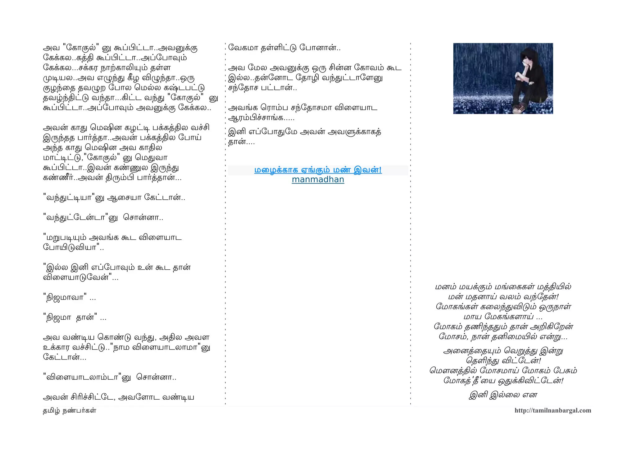 அவ "ோகாகுல" னு கூப்பிழட்டா..அவனுக்கு          ோவகமா தளளட்டு ோபானைான்..
ோகக்கல..கத்தி கூப்பிழட்டா..அப்ோபாவும்
ோகக்கல...சக்கர நாற்ககாலியும் தளளம             அவ ோமல அவனுக்கு ஒரு சின்னை ோகாவம் கூட
முறடிசயல..அவ எழுந்த கீழழ விழுந்தா..ஒரு        இலல..தன்ோனைாட ோதாழி வந்தட்டாோளமனு
குழந்ைத தவழுற ோபால ெமலல கஷ்டபட்டு             சந்ோதாச பட்டான்..
தவழ்ந்திட்டு வந்தா...கிட்ட வந்த "ோகாகுல" னு
கூப்பிழட்டா..அப்ோபாவும் அவனுக்கு ோகக்கல..     அவங்க ெராம்ப சந்ோதாசமா விைளமயாட
                                              ஆரம்பிழச்சாங்க.....
அவன் காத ெமஷினை கழட்டிச பக்கத்தில வச்சி       இனி எப்ோபாதோம அவன் அவளுக்காகத்
இருந்தத பார்த்தா..அவன் பக்கத்தில ோபாய         தான்....
அந்த காத ெமஷினை அவ காதில
மாட்டிசட்டு,"ோகாகுல" னு ெமதவா
கூப்பிழட்டா..இவன் கண்ணுல இருந்த                    மைழக்காக ஏங்கும் மண் இவன் !
கண்ணீர்..அவன் திரும்பிழ பார்த்தான்...                     manmadhan

"வந்தட்டிசயா"னு ஆைசயா ோகட்டான்..

"வந்தட்ோடன்டா"னு ெசான்னைா..

"மறபடிசயும் அவங்க கூட விைளமயாட
ோபாயிரடுவியா"..

"இலல இனி எப்ோபாவும் உன் கூட தான்
விைளமயாடுோவன்"...
                                                                                      மனைம் மயக்கும் மங்ைககள மத்தியிரல
"நிலஜமாவா" ...                                                                           மன் மதனைாய வலம் வந்ோதன்!
                                                                                      ோமாகங்கள கைலந்தவிடும் ஒருநாள
"நிலஜமா தான்" ...                                                                            மாய ோமகங்களமாய ...
                                                                                      ோமாகம் தணிமந்ததம் தான் அறகிோறன்
அவ வண்டிசய ெகாண்டு வந்த, அதில அவளம                                                     ோமாசம், நான் தனிைமயிரல என்ற...
உக்கார வச்சிட்டு.."நாம விைளமயாடலாமா"னு                                                  அைனைத்ைதயும் ெவறத்த இன்ற
ோகட்டான்...                                                                                   ெதளந்த விட்ோடன்!
                                                                                      ெமௌனைத்தில ோமாசமாய ோமாகம் ோபசம்
"விைளமயாடலாம்டா"னு ெசான்னைா..                                                           ோமாகத்'தீ'ைய ஒதக்கிவிட்ோடன்!
அவன் சிரிச்சிட்ோட, அவோளமாட வண்டிசய                                                            இனி இலைல எனை
தமிழ் நண்பர்கள                                                                                          http://tamilnanbargal.com
 