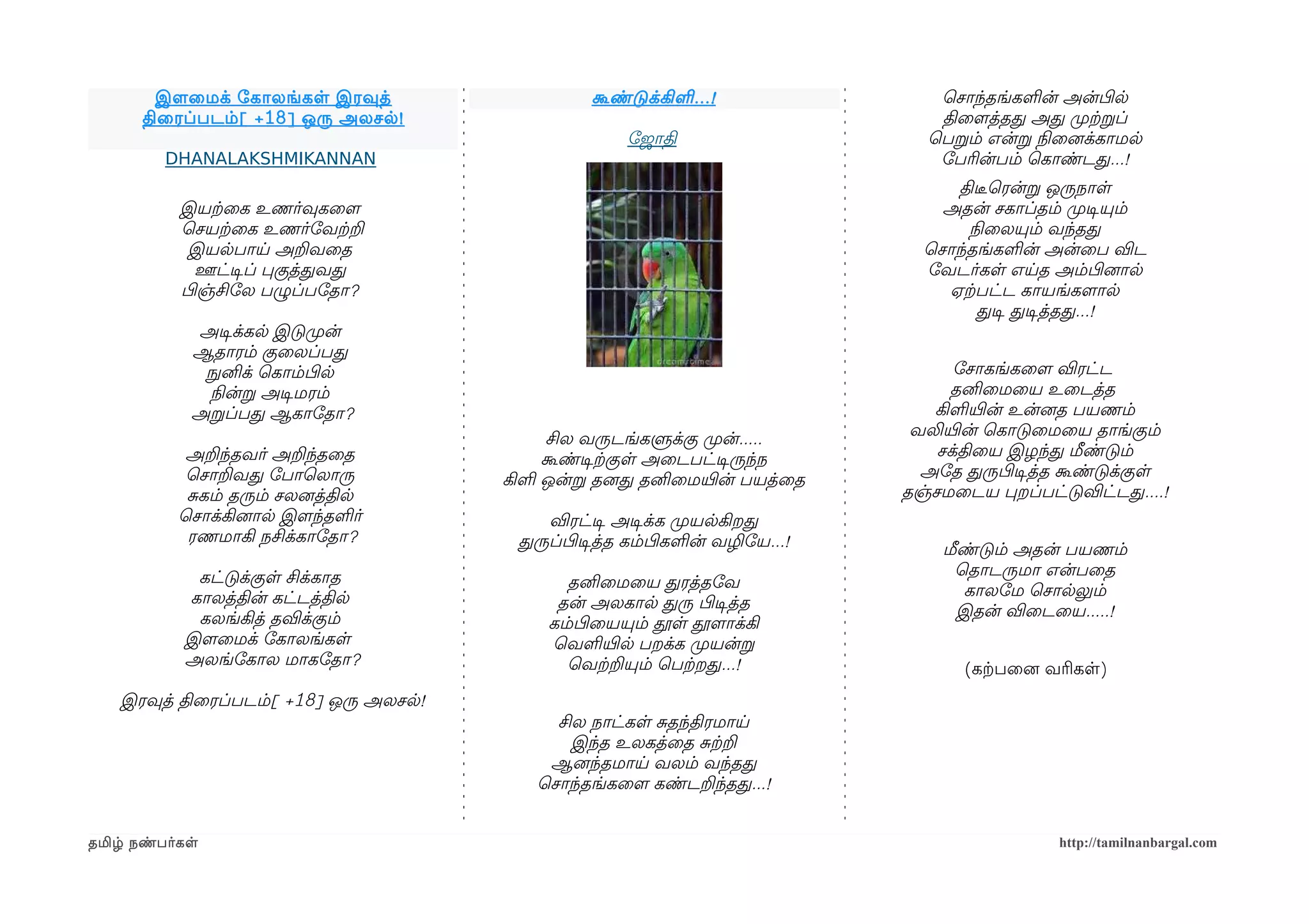 இளமைமக் ோகாலங்கள இரவுத்                   கூண்டுக்கிள ...!                ெசாந்தங்களன் அன்பிழல
      திைரப்படம் [ +18] ஒரு அலசல !                                                திைளமத்தத அத முறற்கறப்
                                                       ோஜாதி                     ெபறம் என்ற நிலைனைக்காமல
         DHANALAKSHMIKANNAN                                                       ோபரின்பம் ெகாண்டத...!
                                                                                     திடீரெரன்ற ஒருநாள
           இயற்கைக உணர்வுகைளம                                                      அதன் சகாப்தம் முறடிசயும்
           ெசயற்கைக உணர்ோவற்கற                                                        நிலைலயும் வந்தத
            இயலபாய அறவைத                                                         ெசாந்தங்களன் அன்ைப விட
              ஊட்டிசப் பகுத்தவத                                                  ோவடர்கள எயத அம்பிழனைால
           பிழஞ்சிோல பழுப்போதா?                                                    ஏற்கபட்ட காயங்களமால
                                                                                        தடிச தடிசத்தத...!
             அடிசக்கல இடுமுறன்
             ஆதாரம் குைலப்பத
              நுழனிக் ெகாம்பிழல                                                      ோசாகங்கைளம விரட்ட
               நிலன்ற அடிசமரம்                                                       தனிைமைய உைடத்த
             அறப்பத ஆகாோதா?                                                       கிளயிரன் உன்னைத பயணம்
                                             சில வருடங்களுக்கு முறன்.....       வலியிரன் ெகாடுைமைய தாங்கும்
            அறந்தவர் அறந்தைத                கூண்டிசற்ககுள அைடபட்டிசருந்ந           சக்திைய இழந்த மீண்டும்
            ெசாறவத ோபாெலாரு             கிள ஒன்ற தனைத தனிைமயிரன் பயத்ைத          அோத தருபிழடிசத்த கூண்டுக்குள
            சகம் தரும் சலனைத்தில                                               தஞ்சமைடய பறப்பட்டுவிட்டத....!
           ெசாக்கினைால இளமந்தளர்            விரட்டிச அடிசக்க முறயலகிறத
            ரணமாகி நசிக்காோதா?           தருப்பிழடிசத்த கம்பிழகளன் வழிோய...!       மீண்டும் அதன் பயணம்
             கட்டுக்குள சிக்காத                                                      ெதாடருமா என்பைத
                                               தனிைமைய தரத்தோவ                        காலோம ெசாலலும்
            காலத்தின் கட்டத்தில               தன் அலகால தரு பிழடிசத்த
             கலங்கித் தவிக்கும்                                                      இதன் விைடைய.....!
                                             கம்பிழையயும் தூள தூளமாக்கி
            இளமைமக் ோகாலங்கள                 ெவளயிரல பறக்க முறயன்ற
            அலங்ோகால மாகோதா?                   ெவற்கறயும் ெபற்கறத...!                 (கற்கபைனை வரிகள)
    இரவுத் திைரப்படம்[ +18] ஒரு அலசல!
                                             சில நாட்கள சதந்திரமாய
                                               இந்த உலகத்ைத சற்கற
                                            ஆனைந்தமாய வலம் வந்தத
                                           ெசாந்தங்கைளம கண்டறந்தத...!


தமிழ் நண்பர்கள                                                                                  http://tamilnanbargal.com
 