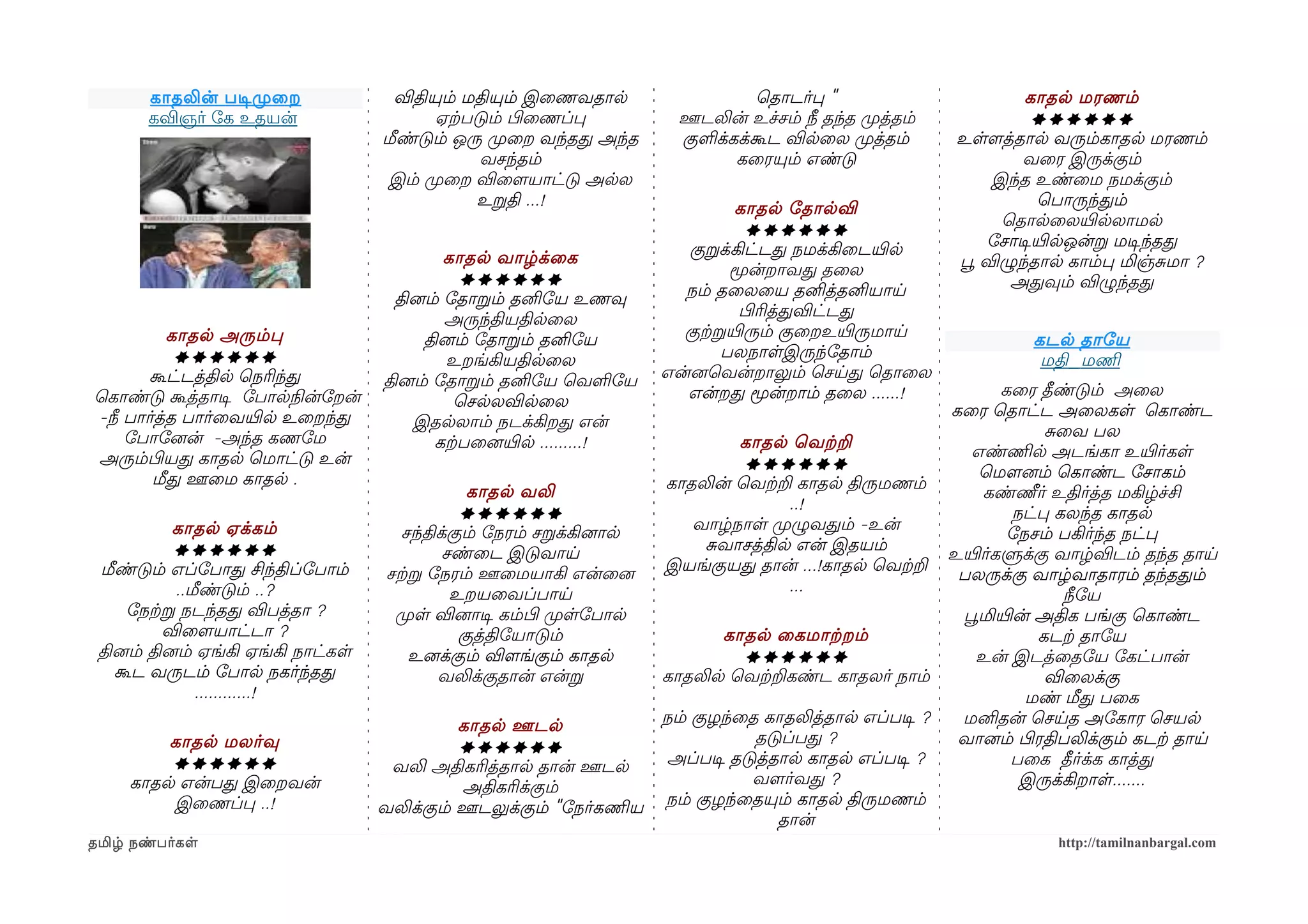 காதலின் படிசமுறைற              விதியும் மதியும் இைணவதால                  ெதாடர்ப "                         காதல மரணம்
       கவிஞர் ோக உதயன்                     ஏற்கபடும் பிழைணப்ப          ஊடலின் உச்சம் நீ தந்த முறத்தம்              ******
                                    மீண்டும் ஒரு முறைற வந்தத அந்த      குளக்கக்கூட விலைல முறத்தம்       உளளமத்தால வரும்காதல மரணம்
                                                 வசந்தம்                     கைரயும் எண்டு                       வைர இருக்கும்
                                     இம் முறைற விைளமயாட்டு அலல                                               இந்த உண்ைம நமக்கும்
                                                 உறதி ...!                      காதல ோதாலவி                         ெபாருந்தம்
                                                                                 ******                       ெதாலைலயிரலலாமல
                                                                         குறக்கிட்டத நமக்கிைடயிரல            ோசாடிசயிரலஒன்ற மடிசந்தத
                                             காதல வாழ்க்ைக                                              பூவ விழுந்தால காம்ப மிஞ்சமா ?
                                                ******                         மூன்றாவத தைல
                                                                        நம் தைலைய தனித்தனியாய                  அதவும் விழுந்தத
                                      தினைம் ோதாறம் தனிோய உணவு
                                             அருந்தியதிலைல                      பிழரித்தவிட்டத
          காதல அரும்ப                     தினைம் ோதாறம் தனிோய           குற்கறயிரரும் குைறஉயிரருமாய               கடல தாோய
           ******                            உறங்கியதிலைல                     பலநாளஇருந்ோதாம்                      மதி_மணிம
       கூட்டத்தில ெநரிந்த           தினைம் ோதாறம் தனிோய ெவளோய         என்னைெவன்றாலும் ெசயத ெதாைல
ெகாண்டு கூத்தாடிச ோபாலநிலன்ோறன்                                          என்றத மூன்றாம் தைல ......!           கைர தீண்டும் அைல
                                               ெசலலவிலைல
-நீ பார்த்த பார்ைவயிரல உைறந்த                                                                          கைர ெதாட்ட அைலகள ெகாண்ட
                                         இதலலாம் நடக்கிறத என்
    ோபாோனைன் -அந்த கணோம                                                                                             சைவ பல
                                            கற்கபைனையிரல .........!             காதல ெவற்கற
அரும்பிழயத காதல ெமாட்டு உன்                                                                               எண்ணிமல அடங்கா உயிரர்கள
                                                                                ******
        மீத ஊைம காதல .                                                                                     ெமௌனைம் ெகாண்ட ோசாகம்
                                                 காதல வலி             காதலின் ெவற்கற காதல திருமணம்
                                                                                                            கண்ணீர் உதிர்த்த மகிழ்ச்சி
                                                ******                               ..!
                                                                                                                நட்ப கலந்த காதல
           காதல ஏக்கம்                 சந்திக்கும் ோநரம் சறக்கினைால       வாழ்நாள முறழுவதம் -உன்
                                                                                                               ோநசம் பகிர்ந்த நட்ப
           ******                            சண்ைட இடுவாய                   சவாசத்தில என் இதயம்
                                                                                                       உயிரர்களுக்கு வாழ்விடம் தந்த தாய
 மீண்டும் எப்ோபாத சிந்திப்ோபாம்      சற்கற ோநரம் ஊைமயாகி என்ைனை       இயங்குயத தான் ...!காதல ெவற்கற
                                                                                                        பலருக்கு வாழ்வாதாரம் தந்ததம்
            ..மீண்டும் ..?                    உறயைவப்பாய                             ...
                                                                                                                      நீோய
     ோநற்கற நடந்தத விபத்தா ?          முறள வினைாடிச கம்பிழ முறளோபால                                     பூவமியிரன் அதிக பங்கு ெகாண்ட
          விைளமயாட்டா ?                         குத்திோயாடும்                 காதல ைகமாற்கறம்                      கடற்க தாோய
 தினைம் தினைம் ஏங்கி ஏங்கி நாட்கள        உனைக்கும் விளமங்கும் காதல              ******                    உன் இடத்ைதோய ோகட்பான்
   கூட வருடம் ோபால நகர்ந்தத                 வலிக்குதான் என்ற          காதலில ெவற்கறகண்ட காதலர் நாம்                 விைலக்கு
               ............!                                                                                     மண் மீத பைக
                                              காதல ஊடல                நம் குழந்ைத காதலித்தால எப்படிச ?  மனிதன் ெசயத அோகார ெசயல
         காதல மலர்வு                          ******                             தடுப்பத ?              வானைம் பிழரதிபலிக்கும் கடற்க தாய
         ******                      வலி அதிகரித்தால தான் ஊடல         அப்படிச தடுத்தால காதல எப்படிச ?           பைக தீர்க்க காத்த
     காதல என்பத இைறவன்                        அதிகரிக்கும்                       வளமர்வத ?                       இருக்கிறாள.......
         இைணப்ப ..!                 வலிக்கும் ஊடலுக்கும் "ோநர்கணிமய   நம் குழந்ைதயும் காதல திருமணம்
                                                                                    தான்
தமிழ் நண்பர்கள                                                                                                       http://tamilnanbargal.com
 