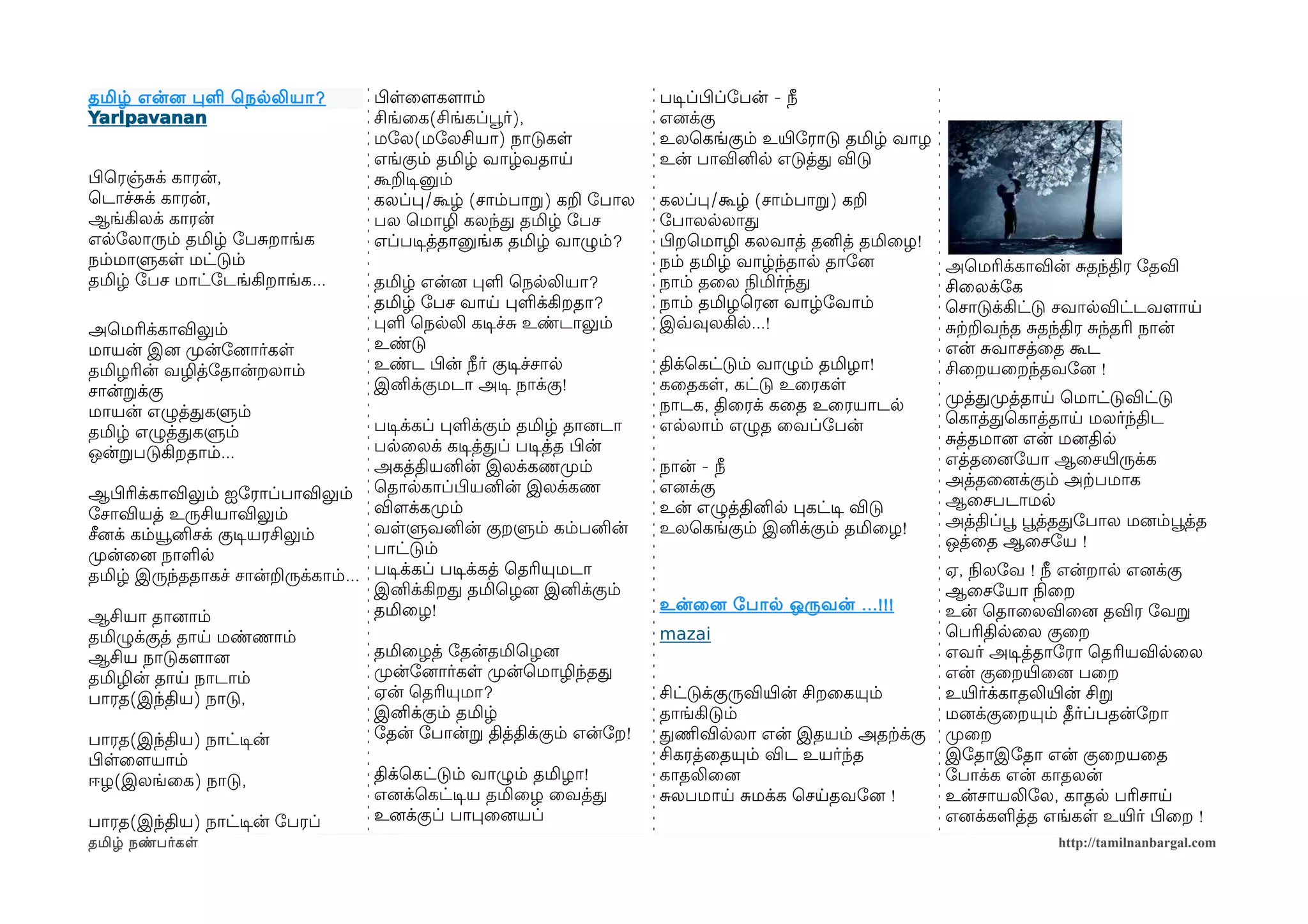 தமிழ் என்னை பள ெநலலியா ?          பிழளைளமகளமாம்                      படிசப்பிழப்ோபன் - நீ
Yarlpavanan                       சிங்ைக(சிங்கப்பூவர்),              எனைக்கு
                                  மோல(மோலசியா) நாடுகள                உலெகங்கும் உயிரோராடு தமிழ் வாழ
                                  எங்கும் தமிழ் வாழ்வதாய             உன் பாவினில எடுத்த விடு
பிழெரஞ்சக் காரன்,                 கூறடிசனும்
ெடாச்சக் காரன்,                   கலப்ப/கூழ் (சாம்பாற) கற ோபால       கலப்ப/கூழ் (சாம்பாற) கற
ஆங்கிலக் காரன்                    பல ெமாழி கலந்த தமிழ் ோபச           ோபாலலலாத
எலோலாரும் தமிழ் ோபசறாங்க          எப்படிசத்தானுங்க தமிழ் வாழும்?     பிழறெமாழி கலவாத் தனித் தமிைழ!
நம்மாளுகள மட்டும்                                                    நம் தமிழ் வாழ்ந்தால தாோனை        அெமரிக்காவின் சதந்திர ோதவி
தமிழ் ோபச மாட்ோடங்கிறாங்க...      தமிழ் என்னை பள ெநலலியா?            நாம் தைல நிலமிர்ந்த              சிைலக்ோக
                                  தமிழ் ோபச வாய பளக்கிறதா?           நாம் தமிழெரனை வாழ்ோவாம்          ெசாடுக்கிட்டு சவாலவிட்டவளமாய
அெமரிக்காவிலும்                   பள ெநலலி கடிசச்ச உண்டாலும்         இவ்வவுலகில...!                   சற்கறவந்த சதந்திர சந்தரி நான்
மாயன் இனை முறன்ோனைார்கள           உண்டு                                                               என் சவாசத்ைத கூட
தமிழரின் வழித்ோதான்றலாம்          உண்ட பிழன் நீர் குடிசச்சால         திக்ெகட்டும் வாழும் தமிழா!       சிைறயைறந்தவோனை !
சான்றக்கு                         இனிக்குமடா அடிச நாக்கு!            கைதகள, கட்டு உைரகள
                                                                     நாடக, திைரக் கைத உைரயாடல         முறத்தமுறத்தாய ெமாட்டுவிட்டு
மாயன் எழுத்தகளும்                                                                                     ெகாத்தெகாத்தாய மலர்ந்திட
தமிழ் எழுத்தகளும்                  படிசக்கப் பளக்கும் தமிழ் தானைடா   எலலாம் எழுத ைவப்ோபன்
                                   பலைலக் கடிசத்தப் படிசத்த பிழன்                                     சத்தமானை என் மனைதில
ஒன்றபடுகிறதாம்...                                                                                     எத்தைனைோயா ஆைசயிரருக்க
                                   அகத்தியனின் இலக்கணமுறம்           நான் - நீ
                                                                                                      அத்தைனைக்கும் அற்கபமாக
ஆபிழரிக்காவிலும் ஐோராப்பாவிலும் ெதாலகாப்பிழயனின் இலக்கண              எனைக்கு
                                                                                                      ஆைசபடாமல
ோசாவியத் உருசியாவிலும்             விளமக்கமுறம்                      உன் எழுத்தினில பகட்டிச விடு
                                   வளளுவனின் குறளும் கம்பனின்        உலெகங்கும் இனிக்கும் தமிைழ!      அத்திப்பூவ பூவத்ததோபால மனைம்பூவத்த
சீனைக் கம்யூனிசக் குடிசயரசிலும்                                                                       ஒத்ைத ஆைசோய !
முறன்ைனை நாளல                      பாட்டும்
தமிழ் இருந்ததாகச் சான்றருக்காம்... படிசக்கப் படிசக்கத் ெதரியுமடா                                      ஏ, நிலலோவ ! நீ என்றால எனைக்கு
                                   இனிக்கிறத தமிெழனை இனிக்கும்                                        ஆைசோயா நிலைற
                                   தமிைழ!                            உன்ைனை ோபால ஒருவன் ...!!!        உன் ெதாைலவிைனை தவிர ோவற
ஆசியா தானைாம்
தமிழுக்குத் தாய மண்ணாம்                                              mazai                            ெபரிதிலைல குைற
ஆசிய நாடுகளமானை                   தமிைழத் ோதன்தமிெழனை                                                 எவர் அடிசத்தாோரா ெதரியவிலைல
தமிழின் தாய நாடாம்                முறன்ோனைார்கள முறன்ெமாழிந்தத                                        என் குைறயிரைனை பைற
பாரத(இந்திய) நாடு,                ஏன் ெதரியுமா?                      சிட்டுக்குருவியிரன் சிறைகயும்    உயிரர்க்காதலியிரன் சிற
                                  இனிக்கும் தமிழ்                    தாங்கிடும்                       மனைக்குைறயும் தீர்ப்பதன்ோறா
பாரத(இந்திய) நாட்டிசன்            ோதன் ோபான்ற தித்திக்கும் என்ோற!    தணிமவிலலா என் இதயம் அதற்கக்கு    முறைற
பிழளைளமயாம்                                                          சிகரத்ைதயும் விட உயர்ந்த         இோதாஇோதா என் குைறயைத
ஈழ(இலங்ைக) நாடு,                  திக்ெகட்டும் வாழும் தமிழா!         காதலிைனை                         ோபாக்க என் காதலன்
                                  எனைக்ெகட்டிசய தமிைழ ைவத்த          சலபமாய சமக்க ெசயதவோனை !          உன்சாயலிோல, காதல பரிசாய
பாரத(இந்திய) நாட்டிசன் ோபரப்      உனைக்குப் பாபைனையப்                                                 எனைக்களத்த எங்கள உயிரர் பிழைற !
தமிழ் நண்பர்கள                                                                                                      http://tamilnanbargal.com
 