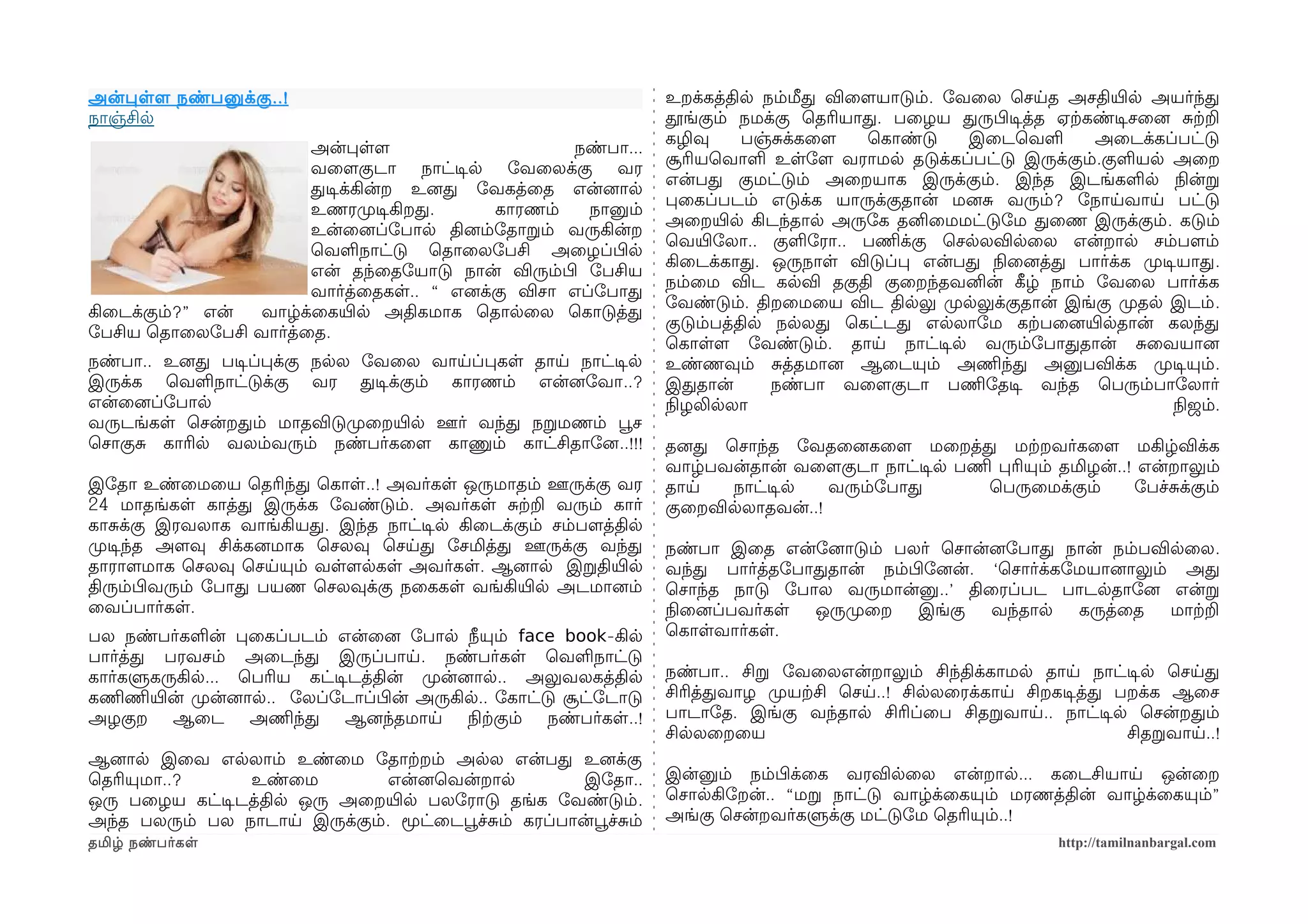 அன்பளளம நண்பனுக்கு ..!                                               உறக்கத்தில நம்மீத விைளமயாடும். ோவைல ெசயத அசதியிரல அயர்ந்த
நாஞ்சில                                                              தூங்கும் நமக்கு ெதரியாத. பைழய தருபிழடிசத்த ஏற்ககண்டிசசைனை சற்கற
                                                                     கழிவு     பஞ்சக்கைளம  ெகாண்டு    இைடெவள         அைடக்கப்பட்டு
                       அன்பளளம                     நண்பா...
                                                                     சூரியெவாள உளோளம வராமல தடுக்கப்பட்டு இருக்கும்.குளயல அைற
                       வைளமகுடா நாட்டிசல ோவைலக்கு வர
                                                                     என்பத குமட்டும் அைறயாக இருக்கும். இந்த இடங்களல நிலன்ற
                       தடிசக்கின்ற உனைத ோவகத்ைத என்னைால
                                                                     பைகப்படம் எடுக்க யாருக்குதான் மனைச வரும்? ோநாயவாய பட்டு
                       உணரமுறடிசகிறத.      காரணம்    நானும்
                                                                     அைறயிரல கிடந்தால அருோக தனிைமமட்டுோம தைண இருக்கும். கடும்
                       உன்ைனைப்ோபால தினைம்ோதாறம் வருகின்ற
                                                                     ெவயிரோலா.. குளோரா.. பணிமக்கு ெசலலவிலைல என்றால சம்பளமம்
                       ெவளநாட்டு ெதாைலோபசி அைழப்பிழல
                                                                     கிைடக்காத. ஒருநாள விடுப்ப என்பத நிலைனைத்த பார்க்க முறடிசயாத.
                       என் தந்ைதோயாடு நான் விரும்பிழ ோபசிய
                                                                     நம்ைம விட கலவி தகுதி குைறந்தவனின் கீழழ் நாம் ோவைல பார்க்க
                       வார்த்ைதகள.. “ எனைக்கு விசா எப்ோபாத
                                                                     ோவண்டும். திறைமைய விட திலலு முறலலுக்குதான் இங்கு முறதல இடம்.
கிைடக்கும்?” என் வாழ்க்ைகயிரல அதிகமாக ெதாலைல ெகாடுத்த
                                                                     குடும்பத்தில நலலத ெகட்டத எலலாோம கற்கபைனையிரலதான் கலந்த
ோபசிய ெதாைலோபசி வார்த்ைத.
                                                                     ெகாளளம ோவண்டும். தாய நாட்டிசல வரும்ோபாததான் சைவயானை
நண்பா.. உனைத படிசப்பக்கு நலல ோவைல வாயப்பகள தாய நாட்டிசல              உண்ணவும் சத்தமானை ஆைடயும் அணிமந்த அனுபவிக்க முறடிசயும்.
இருக்க ெவளநாட்டுக்கு வர தடிசக்கும் காரணம் என்னைோவா..?                இததான்       நண்பா வைளமகுடா பணிமோதடிச வந்த ெபரும்பாோலார்
என்ைனைப்ோபால                                                         நிலழலிலலா                                                நிலஜம்.
வருடங்கள ெசன்றதம் மாதவிடுமுறைறயிரல ஊர் வந்த நறமணம் பூவச
ெசாகுச காரில வலம்வரும் நண்பர்கைளம காணும் காட்சிதாோனை..!!!            தனைத ெசாந்த ோவதைனைகைளம மைறத்த மற்கறவர்கைளம மகிழ்விக்க
                                                                     வாழ்பவன்தான் வைளமகுடா நாட்டிசல பணிம பரியும் தமிழன்..! என்றாலும்
இோதா உண்ைமைய ெதரிந்த ெகாள..! அவர்கள ஒருமாதம் ஊருக்கு வர              தாய   நாட்டிசல   வரும்ோபாத         ெபருைமக்கும்      ோபச்சக்கும்
24 மாதங்கள காத்த இருக்க ோவண்டும். அவர்கள சற்கற வரும் கார்            குைறவிலலாதவன்..!
காசக்கு இரவலாக வாங்கியத. இந்த நாட்டிசல கிைடக்கும் சம்பளமத்தில
முறடிசந்த அளமவு சிக்கனைமாக ெசலவு ெசயத ோசமித்த ஊருக்கு வந்த           நண்பா இைத என்ோனைாடும் பலர் ெசான்னைோபாத நான் நம்பவிலைல.
தாராளமமாக ெசலவு ெசயயும் வளளமலகள அவர்கள. ஆனைால இறதியிரல               வந்த பார்த்தோபாததான் நம்பிழோனைன். ‘ெசார்க்கோமயானைாலும் அத
திரும்பிழவரும் ோபாத பயண ெசலவுக்கு நைககள வங்கியிரல அடமானைம்           ெசாந்த நாடு ோபால வருமான்னு..’ திைரப்பட பாடலதாோனை என்ற
ைவப்பார்கள.                                                          நிலைனைப்பவர்கள ஒருமுறைற   இங்கு   வந்தால    கருத்ைத   மாற்கற
பல நண்பர்களன் பைகப்படம் என்ைனை ோபால நீயும் face book-கில             ெகாளவார்கள.
பார்த்த பரவசம் அைடந்த இருப்பாய. நண்பர்கள ெவளநாட்டு
கார்களுகருகில... ெபரிய கட்டிசடத்தின் முறன்னைால.. அலுவலகத்தில         நண்பா.. சிற ோவைலஎன்றாலும் சிந்திக்காமல தாய நாட்டிசல ெசயத
கணிமணிமயிரன் முறன்னைால.. ோலப்ோடாப்பிழன் அருகில.. ோகாட்டு சூட்ோடாடு   சிரித்தவாழ முறயற்கசி ெசய..! சிலலைரக்காய சிறகடிசத்த பறக்க ஆைச
அழகுற ஆைட அணிமந்த ஆனைந்தமாய நிலற்ககும் நண்பர்கள..!                   பாடாோத. இங்கு வந்தால சிரிப்ைப சிதறவாய.. நாட்டிசல ெசன்றதம்
                                                                     சிலலைறைய                                            சிதறவாய..!
ஆனைால இைவ எலலாம் உண்ைம ோதாற்கறம் அலல என்பத உனைக்கு
ெதரியுமா..?      உண்ைம        என்னைெவன்றால            இோதா..         இன்னும் நம்பிழக்ைக வரவிலைல என்றால... கைடசியாய ஒன்ைற
ஒரு பைழய கட்டிசடத்தில ஒரு அைறயிரல பலோராடு தங்க ோவண்டும்.             ெசாலகிோறன்.. “மற நாட்டு வாழ்க்ைகயும் மரணத்தின் வாழ்க்ைகயும்”
அந்த பலரும் பல நாடாய இருக்கும். மூட்ைடபூவச்சம் கரப்பான்பூவச்சம்      அங்கு ெசன்றவர்களுக்கு மட்டுோம ெதரியும்..!
தமிழ் நண்பர்கள                                                                                                    http://tamilnanbargal.com
 