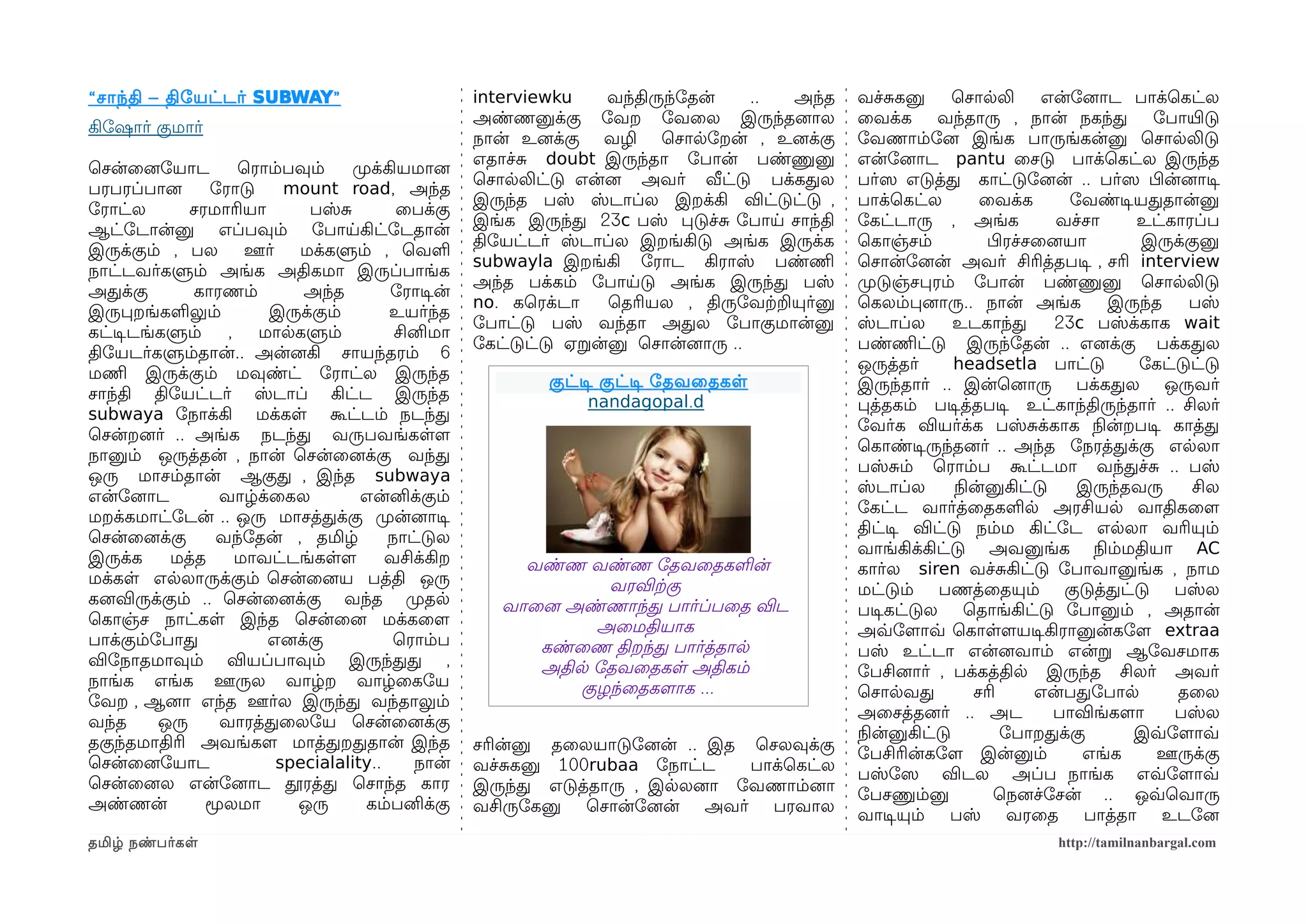 “ சாந்தி – திோயட்டர் SUBWAY ”
                     SUBWAY”                       interviewku    வந்திருந்ோதன்    .. அந்த    வச்சகனு       ெசாலலி        என்ோனைாட பாக்ெகட்ல
                                                   அண்ணனுக்கு ோவற ோவைல இருந்தனைால             ைவக்க வந்தாரு , நான் நகந்த ோபாயிரடு
கிோஷார் குமார்
                                                   நான் உனைக்கு வழி ெசாலோறன் , உனைக்கு        ோவணாம்ோனை இங்க பாருங்கன்னு ெசாலலிடு
                                                   எதாச்ச doubt இருந்தா ோபான் பண்ணுனு         என்ோனைாட pantu ைசடு பாக்ெகட்ல இருந்த
ெசன்ைனைோயாட         ெராம்பவும்    முறக்கியமானை
                                                   ெசாலலிட்டு என்னை அவர் வீட்டு பக்கதல        பர்ஸெ எடுத்த காட்டுோனைன் .. பர்ஸெ பிழன்னைாடிச
பரபரப்பானை      ோராடு     mount road, அந்த
                                                   இருந்த பஸ் ஸ்டாப்ல இறக்கி விட்டுட்டு ,     பாக்ெகட்ல          ைவக்க       ோவண்டிசயததான்னு
ோராட்ல       சரமாரியா       பஸ்ச         ைபக்கு
                                                   இங்க இருந்த 23c பஸ் படுச்ச ோபாய சாந்தி     ோகட்டாரு , அங்க              வச்சா    உட்காரப்ப
ஆட்ோடான்னு எப்பவும் ோபாயகிட்ோடதான்
                                                   திோயட்டர் ஸ்டாப்ல இறங்கிடு அங்க இருக்க     ெகாஞ்சம்            பிழரச்சைனையா       இருக்குனு
இருக்கும் , பல       ஊர்   மக்களும் , ெவள
                                                   subwayla இறங்கி ோராட கிராஸ் பண்ணிம         ெசான்ோனைன் அவர் சிரித்தபடிச , சரி interview
நாட்டவர்களும் அங்க அதிகமா இருப்பாங்க
                                                   அந்த பக்கம் ோபாயடு அங்க இருந்த பஸ்         முறடுஞ்சபரம் ோபான் பண்ணுனு ெசாலலிடு
அதக்கு       காரணம்         அந்த        ோராடிசன்
                                                   no. கெரக்டா    ெதரியல , திருோவற்கறயுர்னு   ெகலம்பனைாரு.. நான் அங்க            இருந்த    பஸ்
இருபறங்களலும்          இருக்கும்        உயர்ந்த
                                                   ோபாட்டு பஸ் வந்தா அதல ோபாகுமான்னு          ஸ்டாப்ல       உடகாந்த        23c பஸ்க்காக wait
கட்டிசடங்களும்    ,   மாலகளும்           சினிமா
                                                   ோகட்டுட்டு ஏறன்னு ெசான்னைாரு ..            பண்ணிமட்டு இருந்ோதன் .. எனைக்கு பக்கதல
திோயடர்களும்தான்.. அன்னைகி சாயந்தரம் 6
                                                                                              ஒருத்தர்      headsetla பாட்டு         ோகட்டுட்டு
மணிம இருக்கும் மவுண்ட் ோராட்ல இருந்த                       குட்டிச குட்டிச ோதவைதகள            இருந்தார் .. இன்ெனைாரு பக்கதல ஒருவர்
சாந்தி திோயட்டர் ஸ்டாப் கிட்ட இருந்த                             nandagopal.d                 பத்தகம் படிசத்தபடிச உட்காந்திருந்தார் .. சிலர்
subwaya ோநாக்கி மக்கள கூட்டம் நடந்த
                                                                                              ோவர்க வியர்க்க பஸ்சக்காக நிலன்றபடிச காத்த
ெசன்றனைர் .. அங்க நடந்த வருபவங்களளம
                                                                                              ெகாண்டிசருந்தனைர் .. அந்த ோநரத்தக்கு எலலா
நானும் ஒருத்தன் , நான் ெசன்ைனைக்கு வந்த
                                                                                              பஸ்சம் ெராம்ப கூட்டமா வந்தச்ச .. பஸ்
ஒரு மாசம்தான் ஆகுத , இந்த subwaya
                                                                                              ஸ்டாப்ல       நிலன்னுகிட்டு     இருந்தவரு    சில
என்ோனைாட         வாழ்க்ைகல          என்னிக்கும்
                                                                                              ோகட்ட வார்த்ைதகளல அரசியல வாதிகைளம
மறக்கமாட்ோடன் .. ஒரு மாசத்தக்கு முறன்னைாடிச
                                                                                              திட்டிச விட்டு நம்ம கிட்ோட எலலா வரியும்
ெசன்ைனைக்கு     வந்ோதன் , தமிழ்         நாட்டுல
                                                                                              வாங்கிக்கிட்டு அவனுங்க நிலம்மதியா AC
இருக்க    மத்த      மாவட்டங்களளம        வசிக்கிற        வண்ண வண்ண ோதவைதகளன்                   கார்ல siren வச்சகிட்டு ோபாவானுங்க , நாம
மக்கள எலலாருக்கும் ெசன்ைனைய பத்தி ஒரு                           வரவிற்ககு                     மட்டும் பணத்ைதயும் குடுத்தட்டு பஸ்ல
கனைவிருக்கும் .. ெசன்ைனைக்கு வந்த முறதல               வாைனை அண்ணாந்த பார்ப்பைத விட            படிசகட்டுல ெதாங்கிட்டு ோபானும் , அதான்
ெகாஞ்ச நாட்கள இந்த ெசன்ைனை மக்கைளம                             அைமதியாக                       அவ்வோளமாவ்வ ெகாளளமயடிசகிரானுன்கோளம extraa
பாக்கும்ோபாத           எனைக்கு           ெராம்ப          கண்ைண திறந்த பார்த்தால               பஸ் உட்டா என்னைவாம் என்ற ஆோவசமாக
விோநாதமாவும் வியப்பாவும் இருந்தத ,                       அதில ோதவைதகள அதிகம்                  ோபசினைார் , பக்கத்தில இருந்த சிலர் அவர்
நாங்க எங்க ஊருல வாழ்ற வாழ்ைகோய                               குழந்ைதகளமாக ...                 ெசாலவத            சரி      என்பதோபால       தைல
ோவற , ஆனைா எந்த ஊர்ல இருந்த வந்தாலும்
                                                                                              அைசத்தனைர் .. அட             பாவிங்களமா    பஸ்ல
வந்த     ஒரு     வாரத்தைலோய ெசன்ைனைக்கு
                                                                                              நிலன்னுகிட்டு         ோபாறதக்கு       இவ்வோளமாவ்வ
தகுந்தமாதிரி அவங்களம மாத்தறததான் இந்த              சரின்னு தைலயாடுோனைன் .. இத ெசலவுக்கு
                                                                                              ோபசிரின்கோளம இன்னும்            எங்க    ஊருக்கு
ெசன்ைனைோயாட              specialality..     நான்   வச்சகனு 100rubaa ோநாட்ட    பாக்ெகட்ல
                                                                                              பஸ்ோஸெ விடல அப்ப நாங்க எவ்வோளமாவ்வ
ெசன்ைனைல என்ோனைாட தூரத்த ெசாந்த கார                இருந்த எடுத்தாரு , இலலனைா ோவணாம்னைா
                                                                                              ோபசணும்னு            ெநனைச்ோசன் .. ஒவ்வெவாரு
அண்ணன்         மூலமா       ஒரு      கம்பனிக்கு     வசிருோகனு ெசான்ோனைன் அவர் பரவால
                                                                                              வாடிசயும் பஸ் வரைத பாத்தா உடோனை
தமிழ் நண்பர்கள                                                                                                           http://tamilnanbargal.com
 