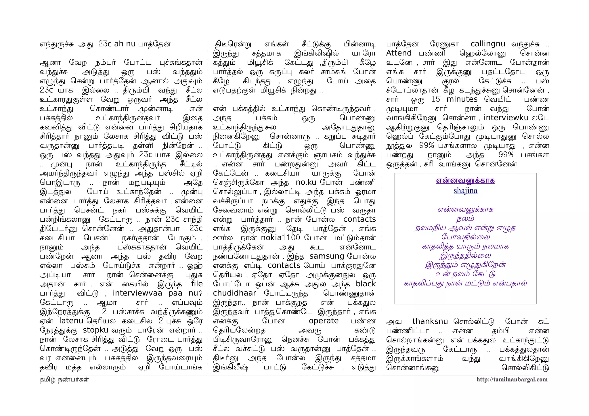 எந்தருச்ச அத 23c ah nu பாத்ோதன் .                 .திடீரெரன்ற     எங்கள    சீட்டுக்கு  பிழன்னைாடிச   பாத்ோதன் ோரணுகா callingnu வந்தச்ச ..
                                                  இருந்த      சத்தமாக    இங்கிலிஷில       யாோரா      Attend பண்ணிம        ெஹெரலோலானு     ெசான்னை
ஆனைா ோவற நம்பர் ோபாட்ட பச்சங்கதான்                கத்தம் மியூசிக் ோகட்டத ,திரும்பிழ கீழோழ            உடோனை , சார் இத என்ோனைாட ோபான்தான்
வந்தச்ச . அடுத்த        ஒரு     பஸ்  வந்ததம்      பார்த்தல ஒரு கருப்ப கலர் சாம்சங் ோபான்             எங்க சார் இருக்குனு பதட்டோதாட ஒரு
எழுந்த ெசன்ற பார்த்ோதன் ஆனைால அதவும்              கீழோழ    கிடந்தத , எழுந்த         ோபாய அைத         ெபாண்ணு         குரல      ோகட்டுச்ச .. பஸ்
23c யாக இலைல .. திரும்பிழ வந்த சீட்ல              எடுபதற்ககுள மியூசிக் நிலன்றத ..                    ச்ோடாப்லாதான் கீழழ கடந்தச்சனு ெசான்ோனைன் ,
உட்காரதகுளளம ோவற ஒருவர் அந்த சீட்ல                                                                   சார்     ஒரு 15 minutes ெவயிரட்      பண்ண
உட்காந்த       ெகாண்டார் .முறன்னைாடிச      என்    என் பக்கத்தில உட்காந்த ெகாண்டிசருந்தவர் ,          முறடிசயுமா    சார்    நான் வந்த       ோபான்
பக்கத்தில         உட்காந்திருன்தவர்      இைத      அந்த         பக்கம்    ஒரு        ெபாண்ணு          வாங்கிகிோறனு ெசான்னைா , interviewku லோட
கவனித்த விட்டு என்ைனை பார்த்த சிறயதாக             உட்காந்திருந்தசல            அோதாடததானு             ஆகிற்கறகுனு ெதரிஞ்சாலும் ஒரு ெபாண்ணு
சிரித்தார் நானும் ோலசாக சிரித்த விட்டு பஸ்        நிலைனைகிோறனு ெசான்னைாரு .. கறப்ப சடிசதார்          ெஹெரலப் ோகட்கும்ோபாத முறடிசயாதனு ெசாலல
வருதான்னு பார்த்தபடிச தளள நிலன்ோறன் ..            ோபாட்டு        கிட்டு   ஒரு       ெபாண்ணு          நூத்தல 99% பசங்களமால முறடிசயாத , என்னை
ஒரு பஸ் வந்தத அதவும் 23c யாக இலைல                 உட்காந்திருன்தத எனைக்கும் ஞாபகம் வந்தச்ச           பண்றத       நானும்    அந்த     99% பசங்களம
.. முறன்ப     நான்    உட்காந்திருந்த   சீட்டிசல   .. என்னை சார் பண்றதன்னு அவர் கிட்ட                 ஒருத்தன் , சரி வாங்கனு ெசான்ோனைன்
அமர்ந்திருந்தவர் எழுந்த அந்த பஸ்சில ஏற            ோகட்ோடன் .. கைடசியா       யாருக்கு   ோபான்
ெபாஇடாரு .. நான் மறபடிசயும்              அோத      ெசஞ்சிருக்ோகா அந்த no.ku ோபான் பண்ணிம                           என்னைவனுக்காக
இடத்தல        ோபாய உட்காந்ோதன் .. முறன்ப          ெசாலலுப்பா , இலலாட்டிச அந்த பக்கம் ஓலரமா                            shajina
என்ைனை பார்த்த ோலசாக சிரித்தவர் , என்ைனை          வச்சிருப்பா நமக்கு எதக்கு இந்த ெபாத
பார்த்த ெபசன்ட் நகர் பஸ்சக்கு ெவயிரட்             ோசைவலாம் என்ற ெசாலலிட்டு பஸ் வருதா                             என்னைவனுக்காக
பன்றங்கலானு ோகட்டாரு .. நான் 23c சாந்தி           என்ற பார்த்தார் .. நான் ோபான்ல contacts                             நலம்
திோயடர்னு ெசான்ோனைன் .. அததான்பா 23c              எங்க இருக்குனு ோதடிச பாத்ோதன் , எங்க                      நலமறய ஆவல என்ற எழுத
கைடசியா ெபசன்ட் நகர்குதான் ோபாகும் ,              ஊர்ல நான் nokia1100 ோபான் மட்டும்தான்                           ோபாவதிலைல
நானும்       அந்த      பஸ்சகாகதான் ெவயிரட்        பாத்திருக்ோகன்      அத   கூட     என்ோனைாட                  காதலித்த யாரும் நலமாக
பண்ோறன் ஆனைா அந்த பஸ் தவிர ோவற                    நண்போனைாடததான் , இந்த samsung ோபான்ல                            இருந்ததிலைல
எலலா பஸ்சம் ோபாயடுச்ச என்றார் .. ஓலஹ              எனைக்கு எப்டிச contacts ோபாய பாக்குரதோனை                    இருந்தம் எழுதகிோறன்
அப்டிசயா     சார்   நான் ெசன்ைனைக்கு     பதச      ெதரியல , ஏோதா ஏோதா அமுறக்குனைதல ஒரு                            உன் நலம் ோகட்டு
அதான் சார் .. என் ைகயிரல இருந்த file              ோபாட்ோடா ஓலபன் ஆச்ச அதல அந்த black                     காதலிப்பத நான் மட்டும் என்பதால
பார்த்த     விட்டு , interviewvaa paa nu?         chudidhaar ோபாட்டிசருந்த     ெபாண்ணுதான்
ோகட்டாரு .. ஆமா              சார் .. எப்பவும்     இருந்தா.. நான் பாக்குறத     என்    பக்கதல
இந்ோநரத்தக்கு      2 பஸ்சாச்ச வந்திருக்கணும்      இருந்தவர் பாத்தெகாண்ோட இருந்தார் , எங்க
ஏன் latenu ெதரியல கைடசில 2 பச்ச ஒோர               எனைக்கு        ோபான்     operate    பண்ண           அவ thanksnu ெசாலலிட்டு ோபான் கட்
ோநரத்தக்கு stopku வரும் பாோரன் என்றார் ..         ெதரியோலன்றத            அவரு          கண்டு         பண்ணிமட்டா .. என்னை       தம்பிழ    என்னை
நான் ோலசாக சிரித்த விட்டு ோராைட பார்த்த           பிழடிசசிருவாோரானு ெநனைச்ச ோபான் பக்கத்த            ெசாலறாங்கன்னு என் பக்கதல உட்காந்தட்டு
ெகாண்டிசருந்ோதன் .. அடுத்த ோவற ஒரு பஸ்            சீட்ல வச்சட்டு பஸ் வருதான்னு பாத்ோதன் ..           இருந்தவரு      ோகட்டாரு .. பக்கத்தலதான்
வர என்ைனையும் பக்கத்தில இருந்தவைரயும்             திடீரர்னு அந்த ோபான்ல இருந்த சத்தமா                இருக்காங்களமாம்    வந்த     வாங்கிகிோறனு
தவிர மத்த எலலாரும்           ஏற ோபாயடாங்க         இங்கிலீஷ்      பாட்டு  ோகட்டுச்ச , எடுத்த          ெசான்னைாங்கனு                ெசாலலிகிட்டு
தமிழ் நண்பர்கள                                                                                                              http://tamilnanbargal.com
 