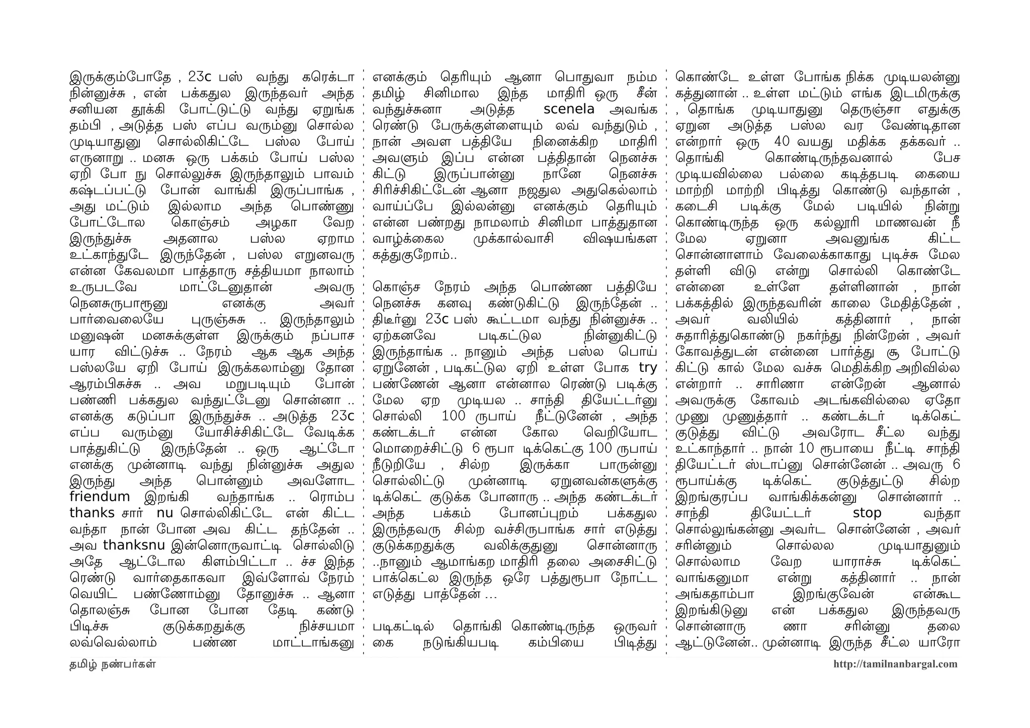 இருக்கும்ோபாோத , 23c பஸ் வந்த கெரக்டா              எனைக்கும் ெதரியும் ஆனைா ெபாதவா நம்ம                 ெகாண்ோட உளளம ோபாங்க நிலக்க முறடிசயலன்னு
நிலன்னுச்ச , என் பக்கதல இருந்தவர் அந்த             தமிழ் சினிமால இந்த மாதிரி ஒரு சீன்                  கத்தனைான் .. உளளம மட்டும் எங்க இடமிருக்கு
சனியனை தூக்கி ோபாட்டுட்டு வந்த ஏறங்க               வந்தச்சனைா       அடுத்த      scenela அவங்க          , ெதாங்க முறடிசயாதனு ெதருஞ்சா எதக்கு
தம்பிழ , அடுத்த பஸ் எப்ப வரும்னு ெசாலல             ெரண்டு ோபருக்குளைளமயும் லவ்வ வந்தடும் ,             ஏறனை அடுத்த பஸ்ல வர ோவண்டிசதானை
முறடிசயாதனு ெசாலலிகிட்ோட பஸ்ல ோபாய                 நான் அவளம பத்திோய         நிலைனைக்கிற  மாதிரி       என்றார் ஒரு 40 வயத மதிக்க தக்கவர் ..
எருனைாற .. மனைச ஒரு பக்கம் ோபாய பஸ்ல               அவளும் இப்ப என்னை பத்திதான் ெநனைச்ச                 ெதாங்கி         ெகாண்டிசருந்தவனைால               ோபச
ஏற ோபா நுழ ெசாலலுச்ச இருந்தாலும் பாவம்             கிட்டு      இருப்பான்னு      நாோனை    ெநனைச்ச       முறடிசயவிலைல பலைல கடிசத்தபடிச ைகைய
கஷ்டப்பட்டு ோபான் வாங்கி இருப்பாங்க ,              சிரிச்சிகிட்ோடன் ஆனைா நஜதல அதெகலலாம்                மாற்கற மாற்கற பிழடிசத்த ெகாண்டு வந்தான் ,
அத மட்டும் இலலாம அந்த ெபாண்ணு                      வாயப்ோப இலலன்னு எனைக்கும் ெதரியும்                  கைடசி     படிசக்கு    ோமல       படிசயிரல       நிலன்ற
ோபாட்ோடால        ெகாஞ்சம்       அழகா         ோவற   என்னை பண்றத நாமலாம் சினிமா பாத்ததானை                ெகாண்டிசருந்த ஒரு கலலூரி மாணவன் நீ
இருந்தச்ச       அதனைால         பஸ்ல         ஏறாம   வாழ்க்ைகல        முறக்காலவாசி      விஷயங்களம        ோமல        ஏறனைா          அவனுங்க               கிட்ட
உட்காந்தோட இருந்ோதன் , பஸ்ல எறனைவரு                கத்தகுோறாம்..                                       ெசான்னைாளமாம் ோவைலக்காகாத படிசச்ச ோமல
என்னை ோகவலமா பாத்தாரு சத்தியமா நாலாம்                                                                  தளள விடு என்ற ெசாலலி ெகாண்ோட
உருபடோவ            மாட்ோடனுதான்            அவரு    ெகாஞ்ச ோநரம் அந்த ெபாண்ண பத்திோய                    என்ைனை       உளோளம        தளளனைான் , நான்
ெநனைசருபாரூனு            எனைக்கு            அவர்   ெநனைச்ச கனைவு கண்டுகிட்டு இருந்ோதன் ..              பக்கத்தில இருந்தவரின் காைல ோமதித்ோதன் ,
பார்ைவைலோய           பருஞ்சச .. இருந்தாலும்        திடீரர்னு 23c பஸ் கூட்டமா வந்த நிலன்னுச்ச ..        அவர்       வலியிரல          கத்தினைார் , நான்
மனுஷன் மனைசக்குளளம இருக்கும் நப்பாச                ஏற்ககனைோவ          படிசகட்டுல      நிலன்னுகிட்டு    சதாரித்தெகாண்டு நகர்ந்த நிலன்ோறன் , அவர்
யார விட்டுச்ச .. ோநரம் ஆக ஆக அந்த                  இருந்தாங்க .. நானும் அந்த பஸ்ல ெபாய                 ோகாவத்தடன் என்ைனை பார்த்த சூ ோபாட்டு
பஸ்லோய ஏற ோபாய இருக்கலாம்னு ோதானை                  ஏறோனைன் , படிசகட்டுல ஏற உளளம ோபாக try               கிட்டு கால ோமல வச்ச ெமதிக்கிற அறவிலல
ஆரம்பிழசச்ச .. அவ         மறபடிசயும்       ோபான்   பண்ோணன் ஆனைா என்னைால ெரண்டு படிசக்கு                என்றார் .. சாரிணா         என்ோறன்          ஆனைால
பண்ணிம பக்கதல வந்தட்ோடனு ெசான்னைா ..               ோமல ஏற முறடிசயல .. சாந்தி திோயட்டர்னு               அவருக்கு ோகாவம் அடங்கவிலைல ஏோதா
எனைக்கு கடுப்பா இருந்தச்ச .. அடுத்த 23c            ெசாலலி 100 ருபாய நீட்டுோனைன் , அந்த                 முறணு முறணுத்தார் .. கண்டக்டர்             டிசக்ெகட்
எப்ப      வரும்னு     ோயாசிச்சிகிட்ோட ோவடிசக்க     கண்டக்டர்       என்னை      ோகால    ெவறோயாட          குடுத்த   விட்டு      அவோராட சீட்ல              வந்த
பாத்தகிட்டு    இருந்ோதன் .. ஒரு        ஆட்ோடா      ெமாைறச்சிட்டு 6 ரூபா டிசக்ெகட்கு 100 ருபாய          உட்காந்தார் .. நான் 10 ரூபாைய நீட்டிச சாந்தி
எனைக்கு முறன்னைாடிச வந்த நிலன்னுச்ச அதல            நீடுறோய , சிலற            இருக்கா      பாருன்னு     திோயட்டர் ஸ்டாப்னு ெசான்ோனைன் .. அவரு 6
இருந்த      அந்த      ெபான்னும்      அவோளமாட       ெசாலலிட்டு       முறன்னைாடிச  ஏறனைவன்களுக்கு        ரூபாயக்கு      டிசக்ெகட்    குடுத்தட்டு         சிலற
friendum இறங்கி         வந்தாங்க .. ெராம்ப         டிசக்ெகட் குடுக்க ோபானைாரு .. அந்த கண்டக்டர்        இறங்குரப்ப       வாங்கிக்கன்னு      ெசான்னைார் ..
thanks சார் nu ெசாலலிகிட்ோட என் கிட்ட              அந்த       பக்கம்      ோபானைப்பறம்      பக்கதல      சாந்தி      திோயட்டர்          stop           வந்தா
வந்தா நான் ோபானை அவ கிட்ட தந்ோதன் ..               இருந்தவரு சிலற வச்சிருபாங்க சார் எடுத்த             ெசாலலுங்கன்னு அவர்ட ெசான்ோனைன் , அவர்
அவ thanksnu இன்ெனைாருவாட்டிச ெசாலலிடு              குடுக்கறதக்கு       வலிக்குதனு      ெசான்னைாரு      சரின்னும்          ெசாலலல           முறடிசயாதனும்
அோத ஆட்ோடால கிளமம்பிழட்டா .. ச்ச இந்த              ..நானும் ஆமாங்கற மாதிரி தைல அைசசிட்டு               ெசாலலாம          ோவற       யாராச்ச         டிசக்ெகட்
ெரண்டு வார்ைதகாகவா இவ்வோளமாவ்வ ோநரம்               பாக்ெகட்ல இருந்த ஒோர பத்தரூபா ோநாட்ட                வாங்கனுமா          என்ற      கத்தினைார் .. நான்
ெவயிரட் பண்ோணாம்னு ோதானுச்ச .. ஆனைா                எடுத்த பாத்ோதன் …                                   அங்கதாம்பா           இறங்குோவன்            என்கூட
ெதாலஞ்ச ோபானை ோபானை ோதடிச கண்டு                                                                        இறங்கிடுனு        என்    பக்கதல        இருந்தவரு
பிழடிசச்ச       குடுக்கறதக்கு          நிலச்சயமா   படிசகட்டிசல ெதாங்கி ெகாண்டிசருந்த       ஒருவர்      ெசான்னைாரு          ணா       சரின்னு            தைல
லவ்வெவலலாம்          பண்ண          மாட்டாங்கனு     ைக        நடுங்கியபடிச கம்பிழைய         பிழடிசத்த   ஆட்டுோனைன்.. முறன்னைாடிச இருந்த சீட்ல யாோரா
தமிழ் நண்பர்கள                                                                                                                      http://tamilnanbargal.com
 