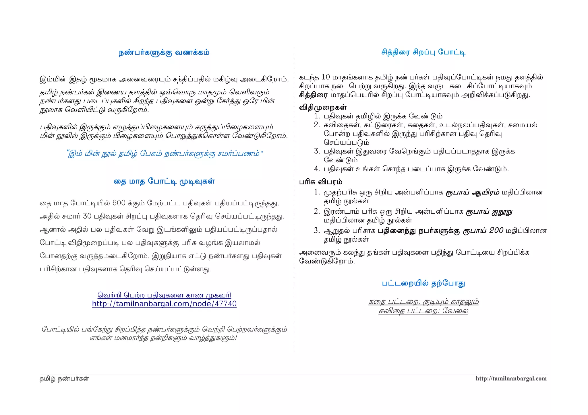 நண்பர்களுக்கு வணக்கம்                                                       சித்திைர சிறப்ப ோபாட்டிச


இம்மின் இதழ் மூகமாக அைனைவைரயும் சந்திப்பதில மகிழ்வு அைடகிோறாம்.                கடந்த 10 மாதங்களமாக தமிழ் நண்பர்கள பதிவுப்ோபாட்டிசகள நமத தளமத்தில
                                                                               சிறப்பாக நைடெபற்கற வருகிறத. இந்த வருட கைடசிப்ோபாட்டிசயாகவும்
தமிழ் நண்பர்கள இைணய தளமத்தில ஒவ்வெவாரு மாதமுறம் ெவளவரும்                       சித்திைர மாதப்ெபயரில சிறப்ப ோபாட்டிசயாகவும் அறவிக்கப்படுகிறத.
நண்பர்களமத பைடப்பகளல சிறந்த பதிவுகைளம ஒன்ற ோசர்த்த ஒோர மின்
நூலாக ெவளயிரட்டு வருகிோறாம்.                                                   விதிமுறைறகள
                                                                                   1. பதிவுகள தமிழில இருக்க ோவண்டும்
பதிவுகளல இருக்கும் எழுத்தப்பிழைழகைளமயும் கருத்தப்பிழைழகைளமயும்                     2. கவிைதகள, கட்டுைரகள, கைதகள, உடலநலப்பதிவுகள, சைமயல
மின் நூலில இருக்கும் பிழைழகைளமயும் ெபாறத்தக்ெகாளளம ோவண்டுகிோறாம்.                     ோபான்ற பதிவுகளல இருந்த பரிசிற்ககானை பதிவு ெதரிவு
                                                                                      ெசயயப்படும்
       "இம் மின் நூல தமிழ் ோபசம் நண்பர்களுக்கு சமர்ப்பணம்“                         3. பதிவுகள இதவைர ோவெறங்கும் பதியப்படாததாக இருக்க
                                                                                      ோவண்டும்
                                                                                   4. பதிவுகள உங்கள ெசாந்த பைடப்பாக இருக்க ோவண்டும்.
                      ைத மாத ோபாட்டிச முறடிசவுகள                               பரிச விபரம்
                                                                                   1. முறதற்கபரிச ஒரு சிறய அன்பளப்பாக ரூபாய ஆயிரரம் மதிப்பிழலானை
ைத மாத ோபாட்டிசயிரல 600 க்கும் ோமற்கபட்ட பதிவுகள பதியப்பட்டிசருந்தத.                  தமிழ் நூலகள
                                                                                   2. இரண்டாம் பரிச ஒரு சிறய அன்பளப்பாக ரூபாய ஐநூற
அதில சமார் 30 பதிவுகள சிறப்ப பதிவுகளமாக ெதரிவு ெசயயப்பட்டிசருந்தத.
                                                                                      மதிப்பிழலானை தமிழ் நூலகள
ஆனைால அதில பல பதிவுகள ோவற இடங்களலும் பதியப்பட்டிசருப்பதால                          3. ஆறதல பரிசாக பதிைனைந்த நபர்களுக்கு ரூபாய 200 மதிப்பிழலானை
ோபாட்டிச விதிமுறைறப்படிச பல பதிவுகளுக்கு பரிச வழங்க இயலாமல                            தமிழ் நூலகள

ோபானைதற்ககு வருத்தமைடகிோறாம். இறதியாக எட்டு நண்பர்களமத பதிவுகள                 அைனைவரும் கலந்த தங்கள பதிவுகைளம பதிந்த ோபாட்டிசைய சிறப்பிழக்க
                                                                               ோவண்டுகிோறாம்.
பரிசிற்ககானை பதிவுகளமாக ெதரிவு ெசயயப்பட்டுளளமத.
                                                                                                     பட்டைறயிரல தற்கோபாத
                  ெவற்கற ெபற்கற பதிவுகைளம காண முறகவரி
                 http://tamilnanbargal.com/node/47740                                            கைத பட்டைற: குடிசயும் காதலும்
                                                                                                   கவிைத பட்டைற: ோவைல

ோபாட்டிசயிரல பங்ோகற்கற சிறப்பிழத்த நண்பர்களுக்கும் ெவற்கற ெபற்கறவர்களுக்கும்
               எங்கள மனைமார்ந்த நன்றகளும் வாழ்த்தகளும்!




தமிழ் நண்பர்கள                                                                                                                 http://tamilnanbargal.com
 