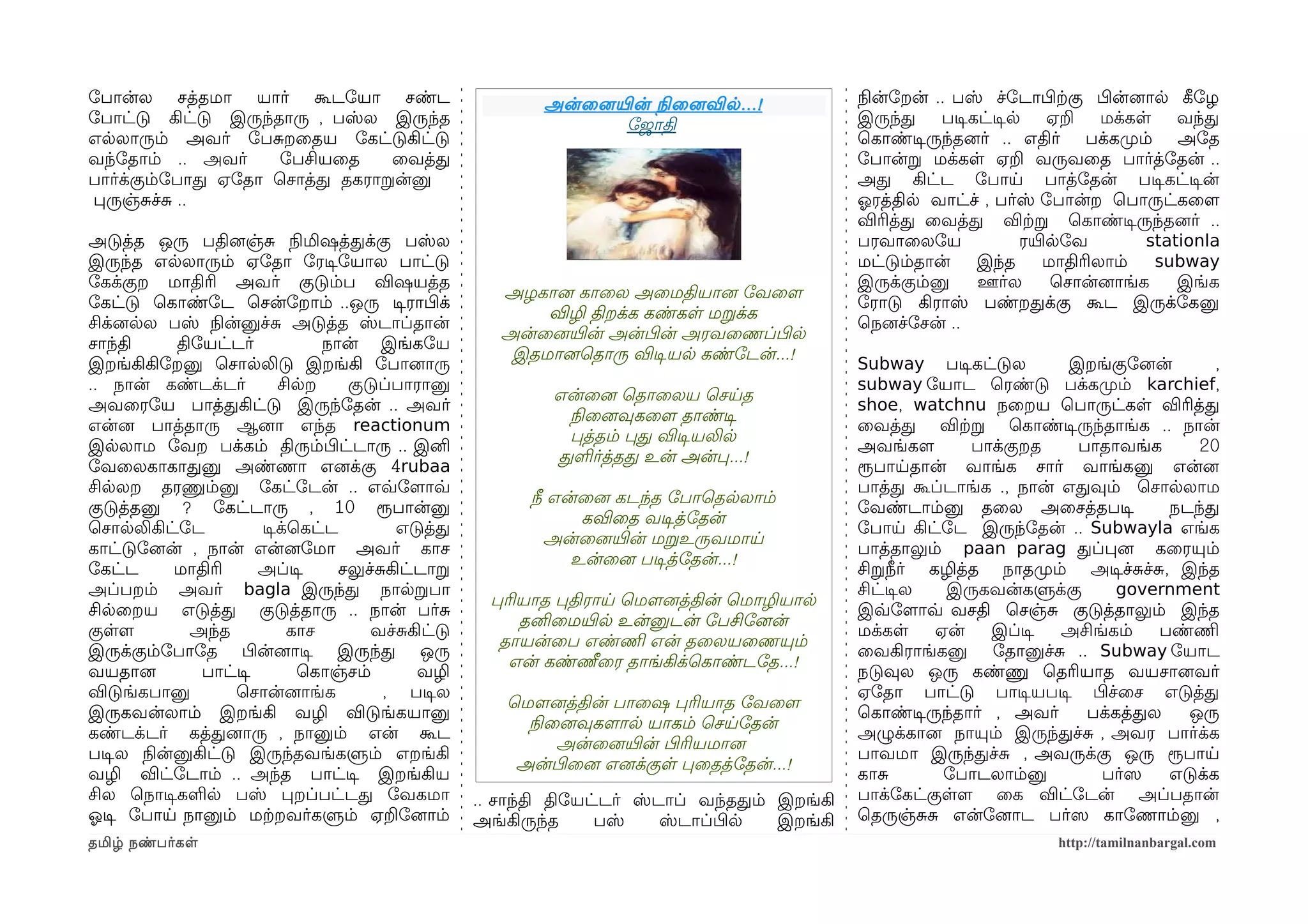 ோபான்ல சத்தமா யார் கூடோயா சண்ட                            அன்ைனையிரன் நிலைனைவில ...!          நிலன்ோறன் .. பஸ் ச்ோடாபிழற்ககு பிழன்னைால கீழோழ
ோபாட்டு கிட்டு இருந்தாரு , பஸ்ல இருந்த                            ோஜாதி                       இருந்த     படிசகட்டிசல    ஏற    மக்கள     வந்த
எலலாரும் அவர் ோபசறைதய ோகட்டுகிட்டு                                                            ெகாண்டிசருந்தனைர் .. எதிர் பக்கமுறம் அோத
வந்ோதாம் .. அவர்     ோபசியைத    ைவத்த                                                         ோபான்ற மக்கள ஏற வருவைத பார்த்ோதன் ..
பார்க்கும்ோபாத ஏோதா ெசாத்த தகராறன்னு                                                          அத கிட்ட ோபாய பாத்ோதன் படிசகட்டிசன்
பருஞ்சச்ச ..                                                                                  ஓலரத்தில வாட்ச் , பர்ஸ் ோபான்ற ெபாருட்கைளம
                                                                                              விரித்த ைவத்த விற்கற ெகாண்டிசருந்தனைர் ..
அடுத்த ஒரு பதினைஞ்ச நிலமிஷத்தக்கு பஸ்ல                                                        பரவாைலோய              ரயிரலோவ         stationla
இருந்த எலலாரும் ஏோதா ோரடிசோயால பாட்டு                                                         மட்டும்தான்     இந்த     மாதிரிலாம்    subway
ோகக்குற மாதிரி அவர் குடும்ப விஷயத்த                                                           இருக்கும்னு     ஊர்ல      ெசான்னைாங்க     இங்க
                                                     அழகானை காைல அைமதியானை ோவைளம
ோகட்டு ெகாண்ோட ெசன்ோறாம் ..ஒரு டிசராபிழக்                                                     ோராடு கிராஸ் பண்றதக்கு கூட இருக்ோகனு
                                                         விழி திறக்க கண்கள மறக்க
சிக்னைலல பஸ் நிலன்னுச்ச அடுத்த ஸ்டாப்தான்                                                     ெநனைச்ோசன் ..
                                                     அன்ைனையிரன் அன்பிழன் அரவைணப்பிழல
சாந்தி     திோயட்டர்           நான் இங்கோய
                                                      இதமானைெதாரு விடிசயல கண்ோடன்...!
இறங்கிகிோறனு ெசாலலிடு இறங்கி ோபானைாரு                                                         Subway படிசகட்டுல       இறங்குோனைன்      ,
.. நான் கண்டக்டர்        சிலற     குடுப்பாரானு                                                subway ோயாட ெரண்டு பக்கமுறம் karchief,
                                                           என்ைனை ெதாைலய ெசயத
அவைரோய பாத்தகிட்டு இருந்ோதன் .. அவர்                                                          shoe, watchnu நைறய ெபாருட்கள விரித்த
                                                            நிலைனைவுகைளம தாண்டிச
என்னை பாத்தாரு ஆனைா எந்த reactionum                                                           ைவத்த விற்கற ெகாண்டிசருந்தாங்க .. நான்
                                                            பத்தம் பத விடிசயலில
இலலாம ோவற பக்கம் திரும்பிழட்டாரு .. இனி                                                       அவங்களம       பாக்குறத   பாதாவங்க     20
                                                           தளர்த்தத உன் அன்ப...!
ோவைலகாகாதனு அண்ணா எனைக்கு 4rubaa                                                              ரூபாயதான் வாங்க சார் வாங்கனு என்னை
சிலலற தரணும்னு ோகட்ோடன் .. எவ்வோளமாவ்வ                                                        பாத்த கூப்டாங்க ., நான் எதவும் ெசாலலாம
                                                        நீ என்ைனை கடந்த ோபாெதலலாம்
குடுத்தனு ? ோகட்டாரு , 10 ரூபான்னு                                                            ோவண்டாம்னு தைல அைசத்தபடிச          நடந்த
                                                              கவிைத வடிசத்ோதன்
ெசாலலிகிட்ோட          டிசக்ெகட்ட        எடுத்த                                                ோபாய கிட்ோட இருந்ோதன் .. Subwayla எங்க
                                                          அன்ைனையிரன் மறஉருவமாய
காட்டுோனைன் , நான் என்னைோமா அவர் காச                                                          பாத்தாலும் paan parag தப்பனை கைரயும்
                                                             உன்ைனை படிசத்ோதன்...!
ோகட்ட      மாதிரி     அப்டிச     சலுச்சகிட்டாற                                                சிறநீர் கழித்த நாதமுறம் அடிசச்சச்ச, இந்த
அப்பறம் அவர் bagla இருந்த நாலறபா                                                              சிட்டிசல   இருகவன்களுக்கு     government
                                                   பரியாத பதிராய ெமௌனைத்தின் ெமாழியால
சிலைறய எடுத்த குடுத்தாரு .. நான் பர்ச                                                         இவ்வோளமாவ்வ வசதி ெசஞ்ச குடுத்தாலும் இந்த
                                                      தனிைமயிரல உன்னுடன் ோபசிோனைன்
குளளம        அந்த          காச       வச்சகிட்டு                                               மக்கள    ஏன்     இப்டிச அசிங்கம்  பண்ணிம
                                                    தாயன்ைப எண்ணிம என் தைலயைணயும்
இருக்கும்ோபாோத பிழன்னைாடிச இருந்த ஒரு                                                         ைவகிராங்கனு ோதானுச்ச .. Subway ோயாட
                                                     என் கண்ணீைர தாங்கிக்ெகாண்டோத...!
வயதானை        பாட்டிச       ெகாஞ்சம்       வழி                                                நடுவுல ஒரு கண்ணு ெதரியாத வயசானைவர்
விடுங்கபானு        ெசான்னைாங்க         , படிசல                                                ஏோதா பாட்டு பாடிசயபடிச பிழச்ைச எடுத்த
                                                     ெமௌனைத்தின் பாைஷ பரியாத ோவைளம
இருகவன்லாம் இறங்கி வழி விடுங்கயானு                                                            ெகாண்டிசருந்தார் , அவர்   பக்கத்தல   ஒரு
                                                       நிலைனைவுகளமால யாகம் ெசயோதன்
கண்டக்டர் கத்தனைாரு , நானும் என் கூட                                                          அழுக்கானை நாயும் இருந்தச்ச , அவர பார்க்க
                                                           அன்ைனையிரன் பிழரியமானை
படிசல நிலன்னுகிட்டு இருந்தவங்களும் எறங்கி                                                     பாவமா இருந்தச்ச , அவருக்கு ஒரு ரூபாய
                                                      அன்பிழைனை எனைக்குள பைதத்ோதன்...!
வழி விட்ோடாம் .. அந்த பாட்டிச இறங்கிய                                                         காச        ோபாடலாம்னு       பர்ஸெ  எடுக்க
சில ெநாடிசகளல பஸ் பறப்பட்டத ோவகமா                 .. சாந்தி திோயட்டர் ஸ்டாப் வந்ததம் இறங்கி   பாக்ோகட்குளளம ைக விட்ோடன் அப்பதான்
ஓலடிச ோபாய நானும் மற்கறவர்களும் ஏறோனைாம்          அங்கிருந்த     பஸ்     ஸ்டாப்பிழல  இறங்கி   ெதருஞ்சச என்ோனைாட பர்ஸெ காோணாம்னு ,
தமிழ் நண்பர்கள                                                                                                          http://tamilnanbargal.com
 