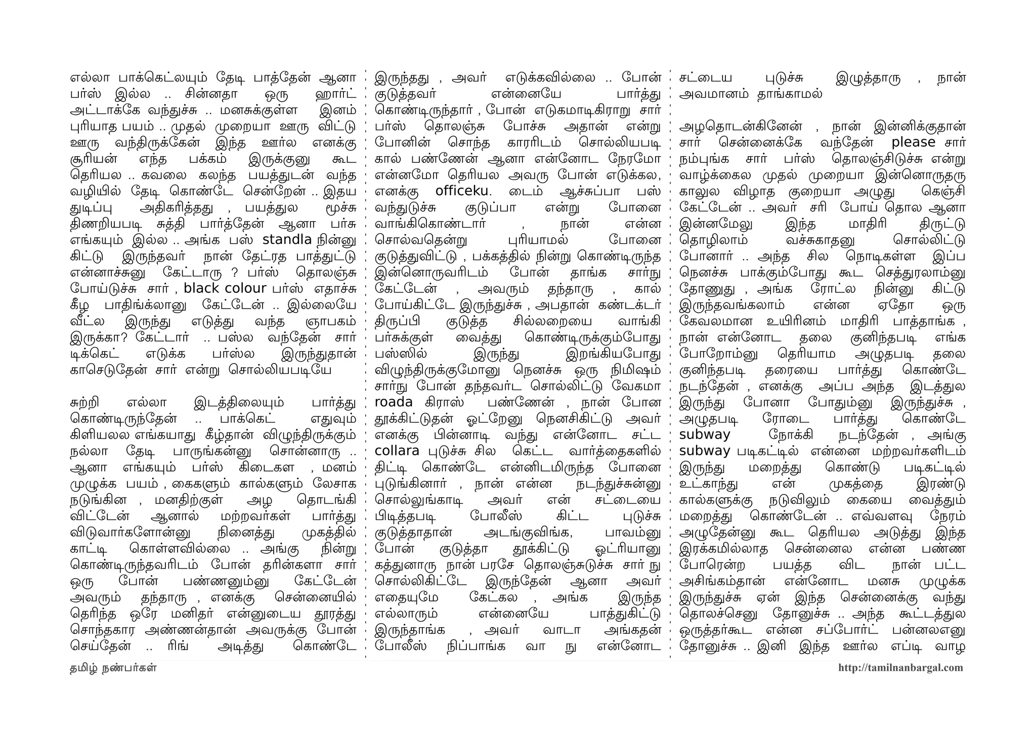 எலலா பாக்ெகட்லயும் ோதடிச பாத்ோதன் ஆனைா           இருந்தத , அவர் எடுக்கவிலைல .. ோபான்                      சட்ைடய    படுச்ச  இழுத்தாரு            ,   நான்
பர்ஸ் இலல .. சின்னைதா        ஒரு     ஹெரார்ட்    குடுத்தவர்             என்ைனைோய              பார்த்த     அவமானைம் தாங்காமல
அட்டாக்ோக வந்தச்ச .. மனைசக்குளளம      இனைம்      ெகாண்டிசருந்தார் , ோபான் எடுகமாடிசகிராற சார்
பரியாத பயம் .. முறதல முறைறயா ஊரு விட்டு          பர்ஸ் ெதாலஞ்ச ோபாச்ச அதான் என்ற                          அழெதாடன்கிோனைன் , நான் இன்னிக்குதான்
ஊரு வந்திருக்ோகன் இந்த ஊர்ல எனைக்கு              ோபானின் ெசாந்த காரரிடம் ெசாலலியபடிச                      சார் ெசன்ைனைக்ோக வந்ோதன் please சார்
சூரியன்   எந்த    பக்கம்   இருக்குனு    கூட      கால பண்ோணன் ஆனைா என்ோனைாட ோநரோமா                         நம்பங்க சார் பர்ஸ் ெதாலஞ்சிடுச்ச என்ற
ெதரியல .. கவைல கலந்த பயத்தடன் வந்த               என்னைோமா ெதரியல அவரு ோபான் எடுக்கல,                      வாழ்க்ைகல முறதல முறைறயா இன்ெனைாருதரு
வழியிரல ோதடிச ெகாண்ோட ெசன்ோறன் .. இதய            எனைக்கு officeku. ைடம் ஆச்சப்பா பஸ்                      காலுல விழாத குைறயா அழுத              ெகஞ்சி
தடிசப்ப   அதிகரித்தத , பயத்தல          மூச்ச     வந்தடுச்ச         குடுப்பா      என்ற       ோபாைனை        ோகட்ோடன் .. அவர் சரி ோபாய ெதால ஆனைா
திணறயபடிச சத்தி பார்த்ோதன் ஆனைா பர்ச             வாங்கிெகாண்டார்             ,      நான்        என்னை     இன்னைோமலு       இந்த      மாதிரி     திருட்டு
எங்கயும் இலல .. அங்க பஸ் standla நிலன்னு         ெசாலவெதன்ற               பரியாமல           ோபாைனை        ெதாழிலாம்       வச்சகாதனு        ெசாலலிட்டு
கிட்டு இருந்தவர் நான் ோதட்ரத பாத்தட்டு           குடுத்தவிட்டு , பக்கத்தில நிலன்ற ெகாண்டிசருந்த           ோபானைார் .. அந்த சில ெநாடிசகளளம இப்ப
என்னைாச்சனு ோகட்டாரு ? பர்ஸ் ெதாலஞ்ச             இன்ெனைாருவரிடம்          ோபான்       தாங்க     சார்நுழ   ெநனைச்ச பாக்கும்ோபாத கூட ெசத்தரலாம்னு
ோபாயடுச்ச சார் , black colour பர்ஸ் எதாச்ச       ோகட்ோடன் , அவரும் தந்தாரு , கால                          ோதாணுத , அங்க ோராட்ல நிலன்னு கிட்டு
கீழழ பாதிங்க்லானு ோகட்ோடன் .. இலைலோய             ோபாயகிட்ோட இருந்தச்ச , அபதான் கண்டக்டர்                  இருந்தவங்கலாம்      என்னை     ஏோதா       ஒரு
வீட்ல இருந்த எடுத்த வந்த ஞாபகம்                  திருப்பிழ      குடுத்த    சிலலைறைய           வாங்கி      ோகவலமானை உயிரரினைம் மாதிரி பாத்தாங்க ,
இருக்கா? ோகட்டார் .. பஸ்ல வந்ோதன் சார்           பர்சக்குள        ைவத்த       ெகாண்டிசருக்கும்ோபாத        நான் என்ோனைாட தைல குனிந்தபடிச எங்க
டிசக்ெகட்  எடுக்க     பர்ஸ்ல    இருந்ததான்       பஸ்ஸில              இருந்த          இறங்கியோபாத          ோபாோறாம்னு ெதரியாம அழுதபடிச தைல
காெசடுோதன் சார் என்ற ெசாலலியபடிசோய               விழுந்திருக்குோமானு ெநனைச்ச ஒரு நிலமிஷம்                 குனிந்தபடிச தைரைய பார்த்த ெகாண்ோட
                                                 சார்நுழ ோபான் தந்தவர்ட ெசாலலிட்டு ோவகமா                  நடந்ோதன் , எனைக்கு அப்ப அந்த இடத்தல
சற்கற    எலலா     இடத்திைலயும்        பார்த்த    roada கிராஸ்          பண்ோணன் , நான் ோபானை               இருந்த ோபானைா ோபாதம்னு இருந்தச்ச ,
ெகாண்டிசருந்ோதன் .. பாக்ெகட்          எதவும்     தூக்கிட்டுதன் ஓலட்ோறனு ெநனைசிகிட்டு அவர்                 அழுதபடிச    ோராைட      பார்த்த    ெகாண்ோட
கிளயலல எங்கயாத கீழழ்தான் விழுந்திருக்கும்        எனைக்கு பிழன்னைாடிச வந்த என்ோனைாட சட்ட                   subway       ோநாக்கி    நடந்ோதன் , அங்கு
நலலா ோதடிச பாருங்கன்னு ெசான்னைாரு ..             collara படுச்ச சில ெகட்ட வார்த்ைதகளல                     subway படிசகட்டிசல என்ைனை மற்கறவர்களடம்
ஆனைா எங்கயும் பர்ஸ் கிைடகளம , மனைம்              திட்டிச ெகாண்ோட என்னிடமிருந்த ோபாைனை                     இருந்த     மைறத்த    ெகாண்டு      படிசகட்டிசல
முறழுக்க பயம் , ைககளும் காலகளும் ோலசாக           படுங்கினைார் , நான் என்னை             நடந்தச்சன்னு       உட்காந்த     என்      முறகத்ைத      இரண்டு
நடுங்கினை , மனைதிற்ககுள      அழ    ெதாடங்கி      ெசாலலுங்காடிச         அவர்      என்      சட்ைடைய         காலகளுக்கு நடுவிலும் ைகைய ைவத்தம்
விட்ோடன்     ஆனைால      மற்கறவர்கள    பார்த்த    பிழடிசத்தபடிச      ோபாலீஸ்        கிட்ட       படுச்ச     மைறத்த ெகாண்ோடன் .. எவ்வவளமவு ோநரம்
விடுவார்கோளமான்னு      நிலைனைத்த    முறகத்தில    குடுத்தாதான்          அடங்குவிங்க,         பாவம்னு       அழுோதன்னு கூட ெதரியல அடுத்த இந்த
காட்டிச  ெகாளளமவிலைல .. அங்கு           நிலன்ற   ோபான்         குடுத்தா    தூக்கிட்டு     ஓலட்ரியானு      இரக்கமிலலாத ெசன்ைனைல என்னை பண்ண
ெகாண்டிசருந்தவரிடம் ோபான் தரின்களமா சார்         கத்தனைாரு நான் பரோச ெதாலஞ்சடுச்ச சார் நுழ                ோபாெரன்ற     பயத்த      விட      நான் பட்ட
ஒரு     ோபான்    பண்ணனும்னு        ோகட்ோடன்      ெசாலலிகிட்ோட இருந்ோதன் ஆனைா அவர்                         அசிங்கம்தான் என்ோனைாட மனைச முறழுக்க
அவரும் தந்தாரு , எனைக்கு ெசன்ைனையிரல             எைதயுோம            ோகட்கல , அங்க             இருந்த      இருந்தச்ச ஏன் இந்த ெசன்ைனைக்கு வந்த
ெதரிந்த ஒோர மனிதர் என்னுைடய தூரத்த               எலலாரும்             என்ைனைோய           பாத்தகிட்டு      ெதாலச்ெசனு ோதானுச்ச .. அந்த கூட்டத்தல
ெசாந்தகார அண்ணன்தான் அவருக்கு ோபான்              இருந்தாங்க         , அவர்      வாடா        அங்கதன்       ஒருத்தர்கூட என்னை சப்ோபார்ட் பன்னைலஎனு
ெசயோதன் .. ரிங்        அடிசத்த     ெகாண்ோட       ோபாலீஸ் நிலப்பாங்க வா நுழ என்ோனைாட                       ோதானுச்ச .. இனி இந்த ஊர்ல எப்டிச வாழ
தமிழ் நண்பர்கள                                                                                                                    http://tamilnanbargal.com
 