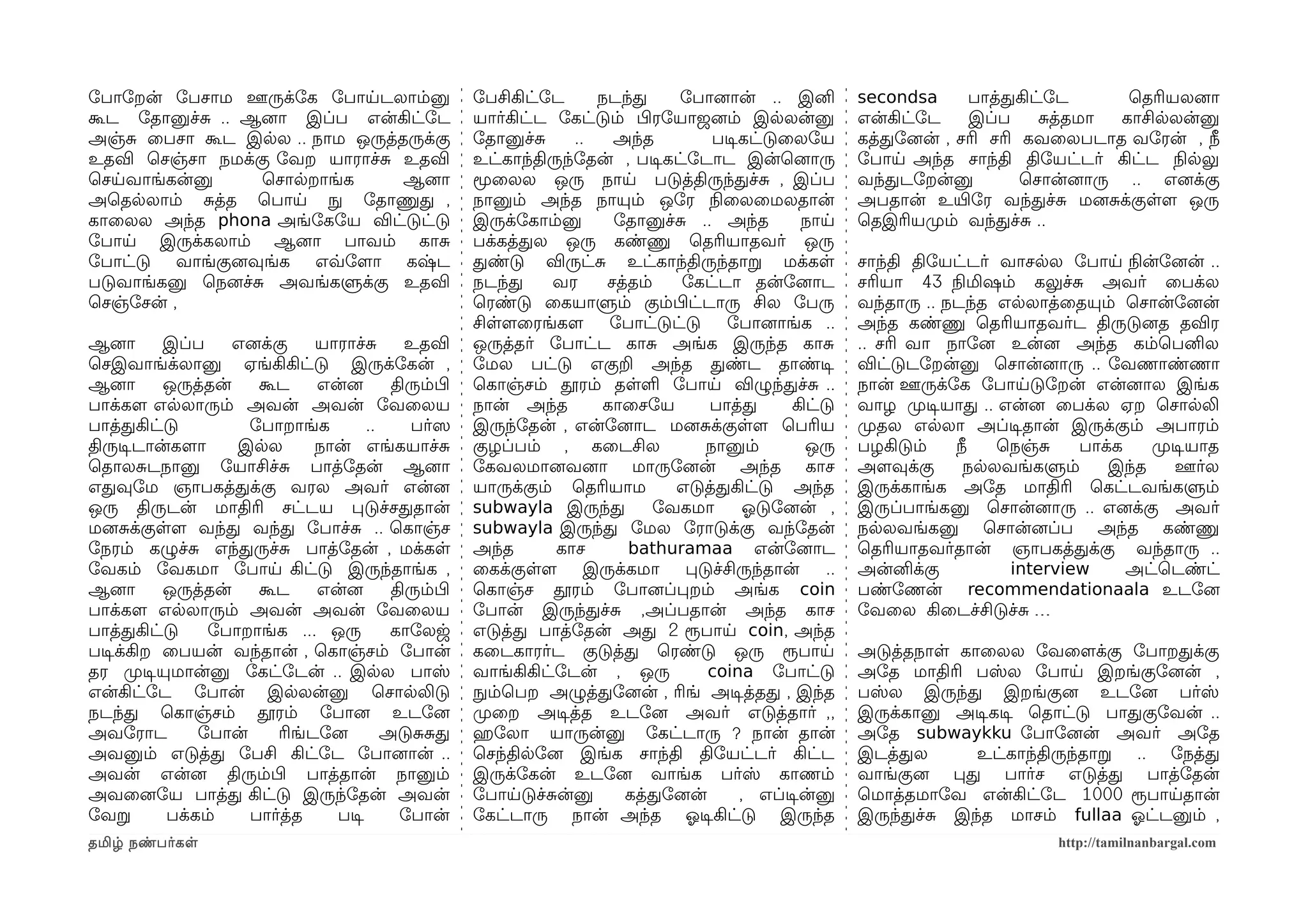 ோபாோறன் ோபசாம ஊருக்ோக ோபாயடலாம்னு                    ோபசிகிட்ோட      நடந்த     ோபானைான் .. இனி          secondsa     பாத்தகிட்ோட        ெதரியலனைா
கூட ோதானுச்ச .. ஆனைா இப்ப என்கிட்ோட                  யார்கிட்ட ோகட்டும் பிழரோயாஜனைம் இலலன்னு            என்கிட்ோட    இப்ப     சத்தமா   காசிலலன்னு
அஞ்ச ைபசா கூட இலல .. நாம ஒருத்தருக்கு                ோதானுச்ச     ..   அந்த        படிசகட்டுைலோய        கத்தோனைன் , சரி சரி கவைலபடாத வோரன் , நீ
உதவி ெசஞ்சா நமக்கு ோவற யாராச்ச உதவி                  உட்காந்திருந்ோதன் , படிசகட்ோடாட இன்ெனைாரு          ோபாய அந்த சாந்தி திோயட்டர் கிட்ட நிலலலு
ெசயவாங்கன்னு      ெசாலறாங்க    ஆனைா                  மூைலல ஒரு நாய படுத்திருந்தச்ச , இப்ப               வந்தடோறன்னு         ெசான்னைாரு .. எனைக்கு
அெதலலாம் சத்த ெபாய நுழ ோதாணுத ,                      நானும் அந்த நாயும் ஒோர நிலைலைமலதான்                அபதான் உயிரோர வந்தச்ச மனைசக்குளளம ஒரு
காைலல அந்த phona அங்ோகோய விட்டுட்டு                  இருக்ோகாம்னு      ோதானுச்ச .. அந்த         நாய     ெதஇரியமுறம் வந்தச்ச ..
ோபாய இருக்கலாம் ஆனைா பாவம் காச                       பக்கத்தல ஒரு கண்ணு ெதரியாதவர் ஒரு
ோபாட்டு வாங்குனைவுங்க எவ்வோளமா கஷ்ட                  தண்டு விருட்ச உட்காந்திருந்தாற மக்கள               சாந்தி திோயட்டர் வாசலல ோபாய நிலன்ோனைன் ..
படுவாங்கனு ெநனைச்ச அவங்களுக்கு உதவி                  நடந்த     வர     சத்தம்   ோகட்டா தன்ோனைாட          சரியா 43 நிலமிஷம் கலுச்ச அவர் ைபக்ல
ெசஞ்ோசன் ,                                           ெரண்டு ைகயாளும் கும்பிழட்டாரு சில ோபரு             வந்தாரு .. நடந்த எலலாத்ைதயும் ெசான்ோனைன்
                                                     சிளளமைரங்களம     ோபாட்டுட்டு     ோபானைாங்க ..      அந்த கண்ணு ெதரியாதவர்ட திருடுனைத தவிர
ஆனைா      இப்ப     எனைக்கு    யாராச்ச      உதவி      ஒருத்தர் ோபாட்ட காச அங்க இருந்த காச                .. சரி வா நாோனை உன்னை அந்த கம்ெபனில
ெசஇவாங்க்லானு ஏங்கிகிட்டு இருக்ோகன் ,                ோமல பட்டு எகுற அந்த தண்ட தாண்டிச                   விட்டுடோறன்னு ெசான்னைாரு .. ோவணாண்ணா
ஆனைா      ஒருத்தன்    கூட     என்னை      திரும்பிழ   ெகாஞ்சம் தூரம் தளள ோபாய விழுந்தச்ச ..              நான் ஊருக்ோக ோபாயடுோறன் என்னைால இங்க
பாக்களம எலலாரும் அவன் அவன் ோவைலய                     நான் அந்த       காைசோய        பாத்த      கிட்டு    வாழ முறடிசயாத .. என்னை ைபக்ல ஏற ெசாலலி
பாத்தகிட்டு          ோபாறாங்க        ..     பர்ஸெ    இருந்ோதன் , என்ோனைாட மனைசக்குளளம ெபரிய             முறதல எலலா அப்டிசதான் இருக்கும் அபாரம்
திருடிசடான்களமா    இலல        நான் எங்கயாச்ச         குழப்பம் , கைடசில            நானும்        ஒரு     பழகிடும்    நீ   ெநஞ்ச    பாக்க   முறடிசயாத
ெதாலசடநானு ோயாசிச்ச பாத்ோதன் ஆனைா                    ோகவலமானைவனைா மாருோனைன் அந்த காச                    அளமவுக்கு    நலலவங்களும்     இந்த     ஊர்ல
எதவுோம ஞாபகத்தக்கு வரல அவர் என்னை                    யாருக்கும் ெதரியாம       எடுத்தகிட்டு அந்த         இருக்காங்க அோத மாதிரி ெகட்டவங்களும்
ஒரு திருடன் மாதிரி சட்டய படுச்சததான்                 subwayla இருந்த        ோவகமா       ஓலடுோனைன் ,     இருப்பாங்கனு ெசான்னைாரு .. எனைக்கு அவர்
மனைசக்குளளம வந்த வந்த ோபாச்ச .. ெகாஞ்ச               subwayla இருந்த ோமல ோராடுக்கு வந்ோதன்              நலலவங்கனு ெசான்னைப்ப அந்த கண்ணு
ோநரம் கழுச்ச எந்தருச்ச பாத்ோதன் , மக்கள              அந்த      காச       bathuramaa என்ோனைாட            ெதரியாதவர்தான் ஞாபகத்தக்கு வந்தாரு ..
ோவகம் ோவகமா ோபாய கிட்டு இருந்தாங்க ,                 ைகக்குளளம      இருக்கமா    படுச்சிருந்தான்    ..   அன்னிக்கு         interview     அட்ெடண்ட்
ஆனைா      ஒருத்தன்    கூட     என்னை      திரும்பிழ   ெகாஞ்ச தூரம் ோபானைப்பறம் அங்க coin                 பண்ோணன் recommendationaala உடோனை
பாக்களம எலலாரும் அவன் அவன் ோவைலய                     ோபான் இருந்தச்ச ,அப்பதான் அந்த காச                 ோவைல கிைடச்சிடுச்ச …
பாத்தகிட்டு     ோபாறாங்க ... ஒரு         காோலஜ       எடுத்த பாத்ோதன் அத 2 ரூபாய coin, அந்த
படிசக்கிற ைபயன் வந்தான் , ெகாஞ்சம் ோபான்             கைடகாரர்ட குடுத்த ெரண்டு ஒரு ரூபாய                 அடுத்தநாள காைலல ோவைளமக்கு ோபாறதக்கு
தர முறடிசயுமான்னு ோகட்ோடன் .. இலல பாஸ்               வாங்கிகிட்ோடன் , ஒரு          coina ோபாட்டு        அோத மாதிரி பஸ்ல ோபாய இறங்குோனைன் ,
என்கிட்ோட ோபான் இலலன்னு ெசாலலிடு                     நுழம்ெபற அழுத்தோனைன் , ரிங் அடிசத்தத , இந்த        பஸ்ல இருந்த இறங்குனை உடோனை பர்ஸ்
நடந்த ெகாஞ்சம் தூரம் ோபானை உடோனை                     முறைற அடிசத்த உடோனை அவர் எடுத்தார் ,,              இருக்கானு அடிசகடிச ெதாட்டு பாதகுோவன் ..
அவோராட        ோபான்      ரிங்டோனை       அடுசசத       ஹெரோலா யாருன்னு ோகட்டாரு ? நான் தான்               அோத subwaykku ோபாோனைன் அவர் அோத
அவனும் எடுத்த ோபசி கிட்ோட ோபானைான் ..                ெசந்திலோனை இங்க சாந்தி திோயட்டர் கிட்ட             இடத்தல      உட்காந்திருந்தாற .. ோநத்த
அவன் என்னை திரும்பிழ பாத்தான் நானும்                 இருக்ோகன் உடோனை வாங்க பர்ஸ் காணம்                  வாங்குனை பத பார்ச எடுத்த பாத்ோதன்
அவைனைோய பாத்த கிட்டு இருந்ோதன் அவன்                  ோபாயடுச்சன்னு       கத்தோனைன்     , எப்டிசன்னு     ெமாத்தமாோவ என்கிட்ோட 1000 ரூபாயதான்
ோவற       பக்கம்     பார்த்த    படிச      ோபான்      ோகட்டாரு நான் அந்த ஓலடிசகிட்டு இருந்த              இருந்தச்ச இந்த மாசம் fullaa ஓலட்டனும் ,
தமிழ் நண்பர்கள                                                                                                                 http://tamilnanbargal.com
 
