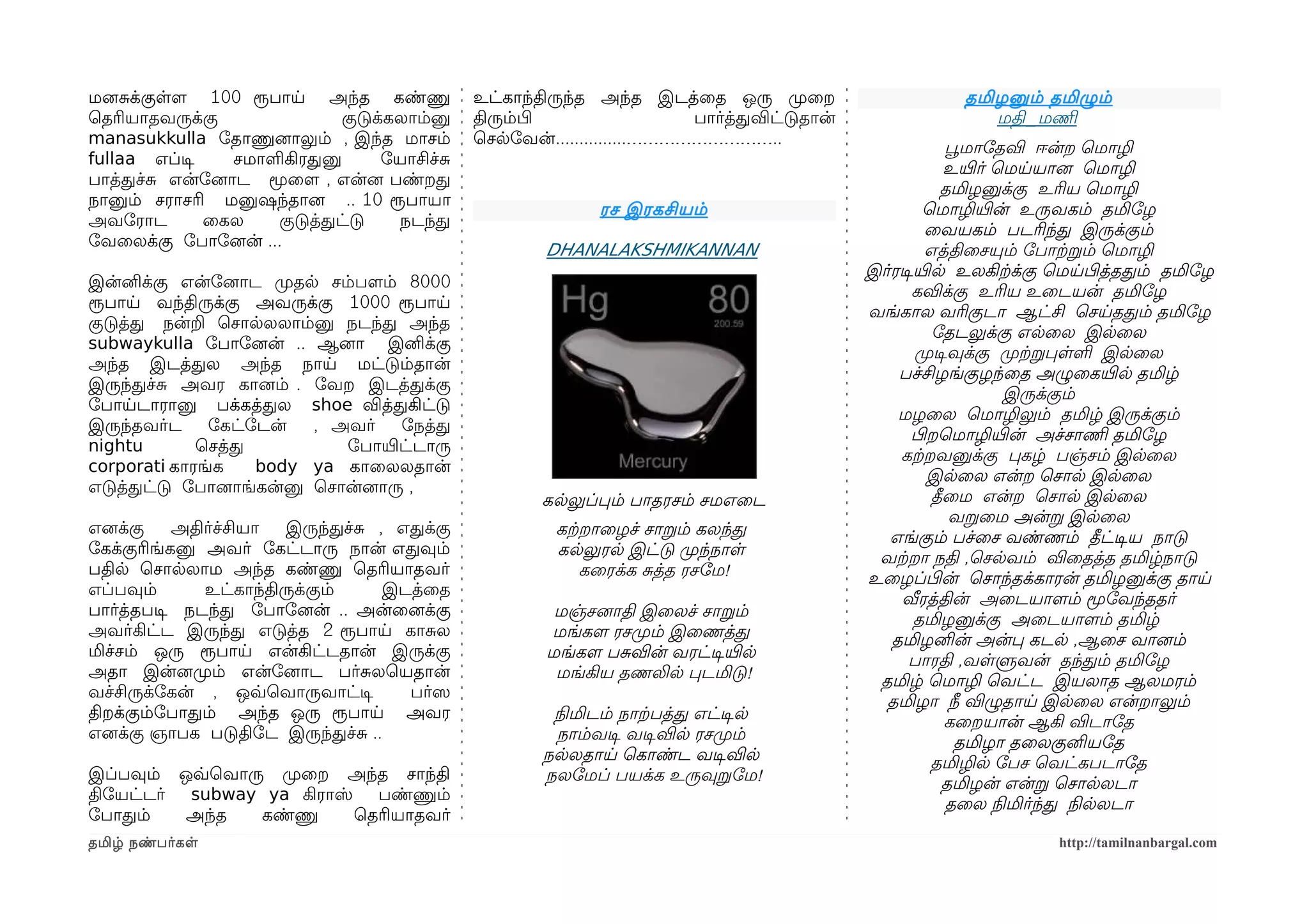 மனைசக்குளளம 100 ரூபாய அந்த கண்ணு             உட்காந்திருந்த அந்த இடத்ைத ஒரு முறைற                      தமிழனும் தமிழும்
ெதரியாதவருக்கு              குடுக்கலாம்னு    திரும்பிழ                 பார்த்தவிட்டுதான்                  மதி_மணிம
manasukkulla ோதாணுனைாலும் , இந்த மாசம்       ெசலோவன்...............………………………..
                                                                                                        பூவமாோதவி ஈன்ற ெமாழி
fullaa எப்டிச   சமாளகிரதனு        ோயாசிச்ச
                                                                                                        உயிரர் ெமயயானை ெமாழி
பாத்தச்ச என்ோனைாட மூைளம , என்னை பண்றத
                                                                                                        தமிழனுக்கு உரிய ெமாழி
நானும் சராசரி மனுஷந்தானை .. 10 ரூபாயா
                                                            ரச இரகசியம்                             ெமாழியிரன் உருவகம் தமிோழ
அவோராட        ைகல   குடுத்தட்டு    நடந்த
                                                                                                     ைவயகம் படரிந்த இருக்கும்
ோவைலக்கு ோபாோனைன் ...
                                                     DHANALAKSHMIKANNAN                              எத்திைசயும் ோபாற்கறம் ெமாழி
                                                                                           இர்ரடிசயிரல உலகிற்கக்கு ெமயபிழத்ததம் தமிோழ
இன்னிக்கு என்ோனைாட முறதல சம்பளமம் 8000
                                                                                                  கவிக்கு உரிய உைடயன் தமிோழ
ரூபாய வந்திருக்கு அவருக்கு 1000 ரூபாய
                                                                                           வங்கால வரிகுடா ஆட்சி ெசயததம் தமிோழ
குடுத்த நன்ற ெசாலலலாம்னு நடந்த அந்த
                                                                                                      ோதடலுக்கு எலைல இலைல
subwaykulla ோபாோனைன் .. ஆனைா இனிக்கு
                                                                                                   முறடிசவுக்கு முறற்கறபளள இலைல
அந்த இடத்தல அந்த நாய மட்டும்தான்
                                                                                               பச்சிழங்குழந்ைத அழுைகயிரல தமிழ்
இருந்தச்ச அவர கானைம் . ோவற இடத்தக்கு
                                                                                                                இருக்கும்
ோபாயடாரானு பக்கத்தல shoe வித்தகிட்டு
                                                                                               மழைல ெமாழிலும் தமிழ் இருக்கும்
இருந்தவர்ட    ோகட்ோடன்   , அவர்    ோநத்த
                                                                                                  பிழறெமாழியிரன் அச்சாணிம தமிோழ
nightu       ெசத்த          ோபாயிரட்டாரு
                                                                                               கற்கறவனுக்கு பகழ் பஞ்சம் இலைல
corporati காரங்க   body ya காைலலதான்
                                                                                                     இலைல என்ற ெசால இலைல
எடுத்தட்டு ோபானைாங்கன்னு ெசான்னைாரு ,
                                                     கலலுப்பம் பாதரசம் சமஎைட                          தீைம என்ற ெசால இலைல
                                                                                                         வறைம அன்ற இலைல
எனைக்கு    அதிர்ச்சியா  இருந்தச்ச , எதக்கு            கற்கறாைழச் சாறம் கலந்த                  எங்கும் பச்ைச வண்ணம் தீட்டிசய நாடு
ோகக்குரிங்கனு அவர் ோகட்டாரு நான் எதவும்               கலலுரல இட்டு முறந்நாள                 வற்கறா நதி ,ெசலவம் விைதத்த தமிழ்நாடு
பதில ெசாலலாம அந்த கண்ணு ெதரியாதவர்                        கைரக்க சத்த ரசோம!                உைழப்பிழன் ெசாந்தக்காரன் தமிழனுக்கு தாய
எப்பவும்      உட்காந்திருக்கும்    இடத்ைத
                                                                                                வீரத்தின் அைடயாளமம் மூோவந்ததர்
பார்த்தபடிச நடந்த ோபாோனைன் .. அன்ைனைக்கு              மஞ்சனைாதி இைலச் சாறம்                       தமிழனுக்கு அைடயாளமம் தமிழ்
அவர்கிட்ட இருந்த எடுத்த 2 ரூபாய காசல                 மங்களம ரசமுறம் இைணத்த                    தமிழனின் அன்ப கடல ,ஆைச வானைம்
மிச்சம் ஒரு ரூபாய என்கிட்டதான் இருக்கு               மங்களம பசவின் வரட்டிசயிரல                   பாரதி ,வளளுவன் தந்தம் தமிோழ
அதா இன்னைமுறம் என்ோனைாட பர்சலெயதான்                   மங்கிய தணலில படமிடு!                  தமிழ் ெமாழி ெவட்ட இயலாத ஆலமரம்
வச்சிருக்ோகன் , ஒவ்வெவாருவாட்டிச     பர்ஸெ
                                                                                             தமிழா நீ விழுதாய இலைல என்றாலும்
திறக்கும்ோபாதம் அந்த ஒரு ரூபாய அவர                    நிலமிடம் நாற்கபத்த எட்டிசல                        கைறயான் ஆகி விடாோத
எனைக்கு ஞாபக படுதிோட இருந்தச்ச ..                      நாம்வடிச வடிசவில ரசமுறம்                           தமிழா தைலகுனியோத
                                                     நலலதாய ெகாண்ட வடிசவில                            தமிழில ோபச ெவட்கபடாோத
இப்பவும் ஒவ்வெவாரு முறைற அந்த சாந்தி                 நலோமப் பயக்க உருவுறோம!                             தமிழன் என்ற ெசாலலடா
திோயட்டர் subway ya கிராஸ் பண்ணும்
                                                                                                         தைல நிலமிர்ந்த நிலலலடா
ோபாதம்    அந்த    கண்ணு   ெதரியாதவர்
தமிழ் நண்பர்கள                                                                                                    http://tamilnanbargal.com
 
