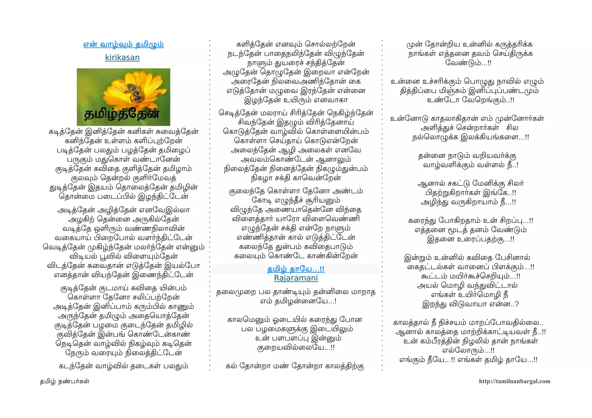 என் வாழ்வும் தமிழும்                   களத்ோதன் எனைவும் ெசாலலற்கோறன்               முறன் ோதான்றய உன்னில கருத்தரிக்க
                                                 நடந்ோதன் பாைதநலிந்ோதன் விழுந்ோதன்              நாங்கள எத்தைனை தவம் ெசயதிருக்க
                 kirikasan
                                                      நாளும் தயைரச் சந்தித்ோதன்                           ோவண்டும்...!!
                                                அழுோதன் ெதாழுோதன் இைறவா என்ோறன்
                                                  அைரோதன் நிலலைவஅணிமந்ோதான் ைக             உன்ைனை உச்சரிக்கும் ெபாழுத நாவில எழும்
                                                எடுத்ோதான் மழுைவ இரந்ோதன் என்ைனை             தித்திப்ைப மிஞ்சம் இனிப்பப்பண்டமுறம்
                                                     இழந்ோதன் உயிரரும் எனைவாகா                       உண்ோடா ோவெறங்கும்..!!
                                               ெசடிசத்ோதன் மலராய சிரித்ோதன் ெநகிழ்ந்ோதன்
                                                     சிவந்ோதன் இதழும் விரித்ோதனைாய         உன்ோனைாடு காதலாகிதான் எம் முறன்ோனைார்கள
  கடிசத்ோதன் இனித்ோதன் கனிகள சைவத்ோதன்          ெகாடுத்ோதன் வாழ்வில ெகாளைளமயிரன்பம்               அளத்தச் ெசன்றார்கள சில
        கனிந்ோதன் உளளமம் களப்பற்கோறன்               ெகாளளமா ெசயதாய ெகாடுஎன்ோறன்                 நலெலாழுக்க இலக்கியங்கைளம...!!
    படிசத்ோதன் பலதம் பழத்ோதன் தமிைழப்              அைலந்ோதன் ஆழி அைலகள எனைோவ
        பருகும் மதெகாள வண்டாோனைன்                     அவலம்ெகாண்ோடன் ஆனைாலும்                     தன்ைனை நாடும் வறயவர்க்கு
    குடிசத்ோதன் கவிைத குளத்ோதன் தமிழாம்         நிலைலத்ோதன் நிலைனைத்ோதன் நிலகழும்தன்பம்            வாழ்வளக்கும் வளளமல நீ..!
          குலவும் ெதன்றல குளர்ோமவத்                     நிலகழா சக்தி காெவன்ோறன்
  தடிசத்ோதன் இதயம் ெதாைலத்ோதன் தமிழின்                                                           ஆனைால சகட்டு ோமனிக்கு சிலர்
                                                 குைலந்ோத ெகாளளமா ோதோனைா அண்டம்                   பிழதற்கறகிறார்கள இங்ோக..!!
      ெதான்ைம பைடப்பிழல இழந்திட்ோடன்                   ோகாடிச எழுந்தீச் சூரியனும்                அழிந்த வருகிறாயாம் நீ...!!
    அடிசத்ோதன் அழித்ோதன் எனைோவஇலலா               விழுந்ோத அைணயாெதன்ோனை விந்ைத
       அழகிற்க ெதன்ைனை அருகிலோதன்                 விைளமத்தார் யாோரா விைளமெவண்ணிம               கைரந்த ோபாகிறதாம் உன் சிறப்ப...!!
     வடிசத்ோத ஒளரும் வண்ணநிலலாவின்                   எழுந்ோதன் சக்தி என்ோற நாளும்               எத்தைனை மூடத் தனைம் ோவண்டும்
   வைகயாய பிழைறோபால வளமர்ந்திட்ோடன்                 எண்ணிமத்தான் கால எடுத்திட்ோடன்                 இதைனை உைரப்பதற்ககு...!!
ெவடிசத்ோதன் முறகிழ்ந்ோதன் மலர்ந்ோதன் என்னும்        கைலந்ோத தன்பம் கவிைதபாடும்
       விடிசயல பூவவில விைளமயும்ோதன்                கைலயும் ெகாண்ோட காண்கின்ோறன்               இன்றம் உன்னில கவிைத ோபசினைால
 விடத்ோதன் சைவதான் எடுத்ோதன் இயலோபா                        தமிழ் தாோய ...!!                   ைகதட்டலகள வாைனைப் பிழளமக்கும்...!!
   எனைத்தான் வியந்ோதன் இைணந்திட்ோடன்                        Rajaramani                           கூட்டம் மயிரர்கூச்ெசறயும்...!!
     குடிசத்ோதன் குடமாய கவிைத யிரன்பம்                                                          அயல ெமாழி வந்தவிட்டால
                                               தைலமுறைற பல தாண்டிசயும் தன்னிைல மாறாத                எங்கள உயிரர்ெமாழி நீ
        ெகாளளமா ோதோனைா சலிப்பற்கோறன்                    எம் தமிழன்ைனைோய...!
   அடிசத்ோதன் இனிப்பாம் கரும்பிழல காணும்                                                         இறந்த விடுவாயா என்னை..?
    அருந்ோதன் தமிழும் அைதெயாத்ோதன்               காலெமனும் ஓலைடயிரல கைரந்த ோபானை
   குடிசத்ோதன் பழைம குைடந்ோதன் தமிழில                                                      காலத்தால நீ நிலச்சயம் மாறப்ோபாவதிலைல..
                                                    பல பழைமகளுக்கு இைடயிரலும்              ஆனைால காலத்ைத மாற்கறக்காட்டிசயவள நீ..!!
    குவித்ோதன் இன்பங் ெகாண்ோடன்காண்                    உன் பளமபளமப்ப இன்னும்
   ெநடிசெதன் வாழ்வில நிலகழ்வும் கடிசெதன்                                                     உன் கம்பீரத்தின் நிலழலில தான் நாங்கள
                                                       குைறயவிலைலோய...!!                                 எலோலாரும்...!!
       ோநரும் வைரயும் நிலைலத்திட்ோடன்
                                                                                            எங்கும் நீோய...!! எங்கள தமிழ் தாோய...!!
     கடந்ோதன் வாழ்வில தைடகள பலதம்                கல ோதான்றா மண் ோதான்றா காலத்திற்ககு
தமிழ் நண்பர்கள                                                                                                   http://tamilnanbargal.com
 
