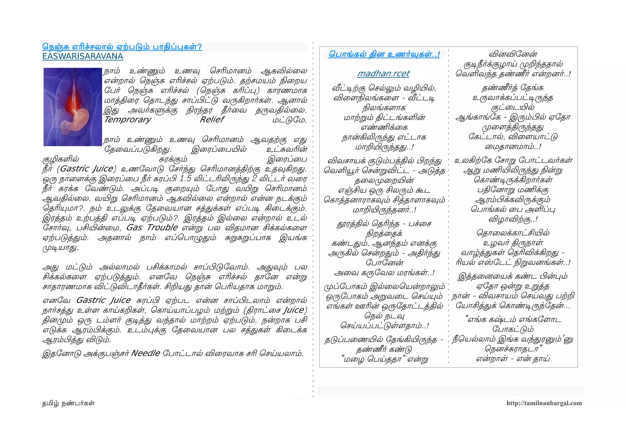 ெநஞ்ச எரிச்சலால ஏற்கபடும் பாதிப்பகள ?
EASWARISARAVANA                                                         ெபாங்கல தினை உணர்வுகள ..!                   வினைவிோனைன்
                                                                                                          குடிசநீர்க்குழாய முறறந்ததால
                 நாம் உண்ணும் உணவு ெசரிமானைம் ஆகவிலைல                           madhan.rcet              ெவளவந்த தண்ணீர் என்றனைர்..!
                 என்றால ெநஞ்ச எரிச்சல ஏற்கபடும். தற்கசமயம் நிலைறய
                 ோபர் ெநஞ்ச எரிச்சல (ெநஞ்ச கரிப்ப) காரணமாக               வீட்டிசற்ககு ெசலலும் வழியிரல,        தண்ணீர்த் ோதங்க
                 மாத்திைர ெதாடந்த சாப்பிழட்டு வருகிறார்கள. ஆனைால         விைளமநிலலங்கைளம - வீட்டடிச         உருவாக்கப்பட்டிசருந்த
                 இத அவர்களுக்கு நிலரந்தர தீர்ைவ தருவதிலைல.                          நிலலங்களமாக                  குட்ைடயிரல
                 Temprorary            Relief            மட்டுோம.           மாற்கறம் திட்டங்களன்         ஆங்காங்ோக - இரும்பிழல ஏோதா
                                                                                    எண்ணிமக்ைக                முறைளமத்திருந்தத
                 நாம் உண்ணும் உணவு ெசரிமானைம் ஆவதற்ககு எத                   நான்கிலிருந்த எட்டாக           ோகட்டால, விைளமயாட்டு
                 ோதைவப்படுகிறத.         இைரப்ைபயிரல       உட்சவரின்              மாறயிரருந்தத..!               ைமதானைமாம்..!
குழிகளல                        சரக்கும்                   இைரப்ைப       விவசாயக் குடும்பத்தில பிழறந்த    உலகிற்கோக ோசாற ோபாட்டவர்கள
நீர் (Gastric Juice) உணோவாடு ோசர்ந்த ெசரிமானைத்திற்ககு உதவுகிறத.       ெவளயூர் ெசன்றவிட்ட - அடுத்த        ஆற மணிமயிரலிருந்த நிலன்ற
ஒரு நாைளமக்கு இைரப்ைப நீர் சரப்பிழ 1.5 லிட்டரிலிருந்த 2 லிட்டர் வைர           தைலமுறைறயிரன்                 ெகாண்டிசருக்கிறார்கள
நீர் சரக்க ோவண்டும். அப்படிச குைறயும் ோபாத வயிரற ெசரிமானைம்               எஞ்சிய ஒரு சிலரும் கூட              பதிோனைாற மணிமக்கு
ஆவதிலைல. வயிரற ெசரிமானைம் ஆகவிலைல என்றால என்னை நடக்கும்                ெகாத்தனைாராகவும் சித்தாளமாகவும்       ஆரம்பிழக்கவிருக்கும்
ெதரியுமா?. நம் உடலுக்கு ோதைவயானை சத்தக்கள எப்படிச கிைடக்கும்.                 மாறயிரருந்தனைர்..!            ெபாங்கல ைப அளப்ப
இரத்தம் உற்கபத்தி எப்படிச ஏற்கபடும்?. இரத்தம் இலைல என்றால உடல                                                    விழாவிற்ககு..!
ோசார்வு, பசியிரன்ைம, Gas Trouble என்ற பல விதமானை சிக்கலகைளம              தூரத்தில ெதரிந்த - பச்ைச
                                                                                 நிலறத்ைதக்                   ெதாைலக்காட்சியிரல
ஏற்கபடுத்தம். அதனைால நாம் எப்ெபாழுதம் சறசறப்பாக இயங்க
                                                                        கண்டதம், ஆனைந்தம் எனைக்கு               உழவர் திருநாள
முறடிசயாத.
                                                                        அருகில ெசன்றதம் - அதிர்ந்த         வாழ்த்தகள ெதரிவிக்கிறத -
                                                                                ோபாோனைன்                 ரியல எஸ்ோடட் நிலறவனைங்கள..!
அத மட்டும் அலலாமல பசிக்காமல சாப்பிழடுோவாம். அதவும் பல
சிக்கலகைளம ஏற்கபடுத்தம். எனைோவ ெநஞ்ச எரிச்சல தாோனை என்ற                  அைவ கருோவல மரங்கள..!       இத்தைனைையக் கண்ட பிழன்பம்
சாதாரணமாக விட்டுவிடாதீர்கள. சிறயத தான் ெபரியதாக மாறம்.                 முறப்ோபாகம் இலைலெயன்றாலும்       ஏோதா ஒன்ற உறத்த
எனைோவ Gastric Juice சரப்பிழ ஏற்கபட என்னை சாப்பிழடலாம் என்றால            ஒருோபாகம் அறவைட ெசயயும் நான் - விவசாயம் ெசயவத பற்கற
நார்சத்த உளளம காயகறகள, ெகாயயாப்பழம் மற்கறம் (திராட்ைச Juice)            எங்கள ஊரின் ஒருோதாட்டத்தில ோயாசித்தக் ெகாண்டிசருந்ோதன்...
தினைமுறம் ஒரு டம்ளமர் குடிசத்த வந்தால மாற்கறம் ஏற்கபடும். நன்றாக பசி             ெநல நடவு            "எங்க கஷ்டம் எங்கோளமாட
எடுக்க ஆரம்பிழக்கும். உடம்பக்கு ோதைவயானை பல சத்தகள கிைடக்க                  ெசயயப்பட்டுளளமதாம்..!           ோபாகட்டும்
ஆரம்பிழத்த விடும்.                                                     தடுப்பைணயிரல ோதங்கியிரருந்த -     நீெயலலாம் இங்க வந்தரனும்'னு
                                                                              தண்ணீர் கண்டு                    ெநனைச்சராதடா"
இதோனைாடு அக்குபஞ்சர் Needle ோபாட்டால விைரவாக சரி ெசயயலாம்.
                                                                           "மைழ ெபயததா" என்ற                  என்றாள - என் தாய




தமிழ் நண்பர்கள                                                                                                       http://tamilnanbargal.com
 