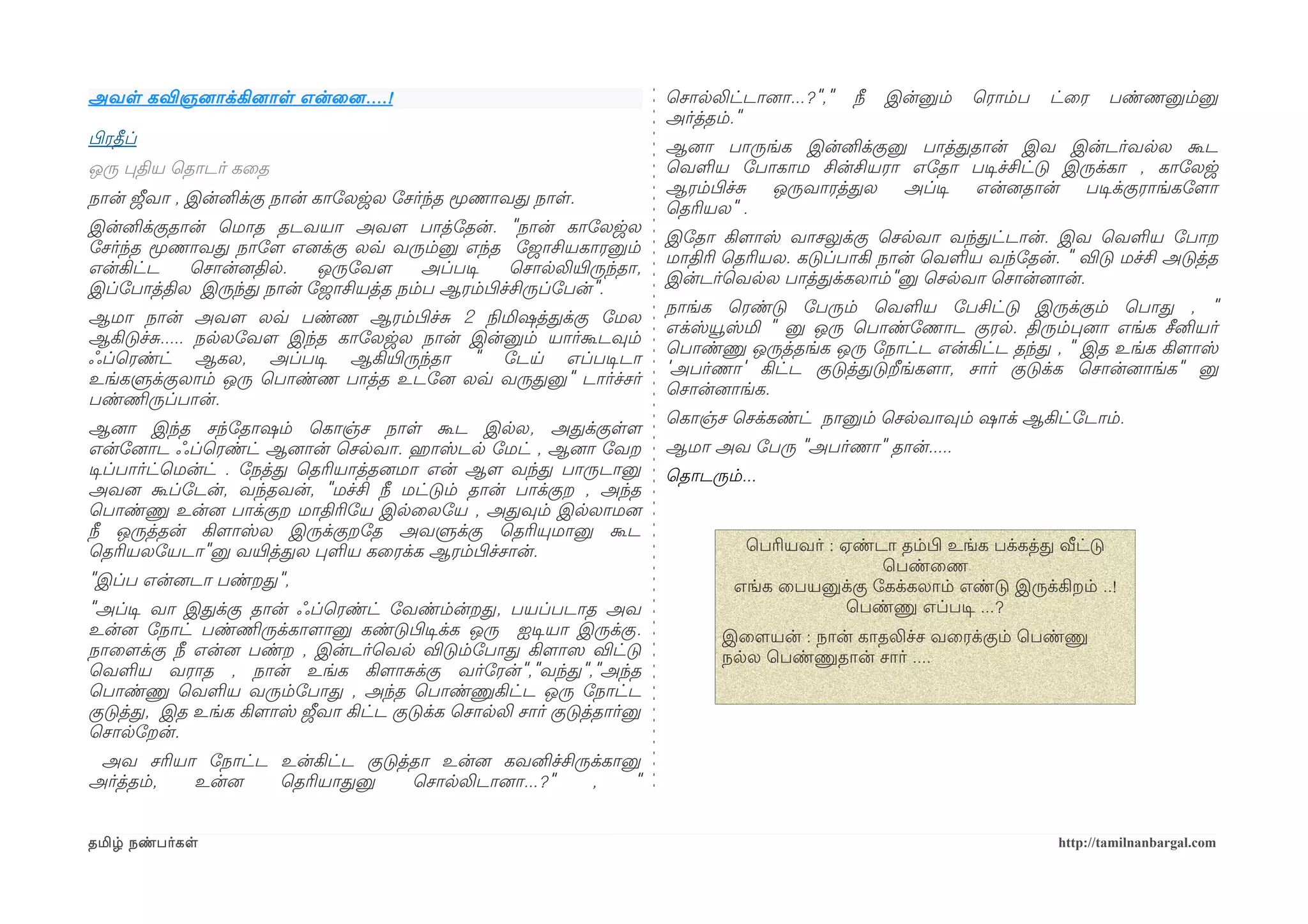 அவள கவிஞனைாக்கினைாள என்ைனை ....!                                       ெசாலலிட்டானைா...?","   நீ   இன்னும்   ெராம்ப   ட்ைர   பண்ணனும்னு
                                                                       அர்த்தம்."
பிழரதீப்                                                               ஆனைா பாருங்க இன்னிக்குனு பாத்ததான் இவ இன்டர்வலல கூட
ஒரு பதிய ெதாடர் கைத                                                    ெவளய ோபாகாம சின்சியரா எோதா படிசச்சிட்டு இருக்கா , காோலஜ
                                                                       ஆரம்பிழச்ச ஒருவாரத்தல   அப்டிச என்னைதான்  படிசக்குராங்கோளமா
நான் ஜீவா , இன்னிக்கு நான் காோலஜல ோசர்ந்த மூணாவத நாள.
                                                                       ெதரியல" .
இன்னிக்குதான் ெமாத தடவயா அவளம பாத்ோதன். "நான் காோலஜல
                                                                       இோதா கிளமாஸ் வாசலுக்கு ெசலவா வந்தட்டான். இவ ெவளய ோபாற
ோசர்ந்த மூணாவத நாோளம எனைக்கு லவ்வ வரும்னு எந்த ோஜாசியகாரனும்
                                                                       மாதிரி ெதரியல. கடுப்பாகி நான் ெவளய வந்ோதன். " விடு மச்சி அடுத்த
என்கிட்ட   ெசான்னைதில.   ஒருோவளம     அப்படிச    ெசாலலியிரருந்தா,
                                                                       இன்டர்ெவலல பாத்தக்கலாம்"னு ெசலவா ெசான்னைான்.
இப்ோபாத்தில இருந்த நான் ோஜாசியத்த நம்ப ஆரம்பிழச்சிருப்ோபன்".
                                                                       நாங்க ெரண்டு ோபரும் ெவளய ோபசிட்டு இருக்கும் ெபாத , "
ஆமா நான் அவளம லவ்வ பண்ண ஆரம்பிழச்ச 2 நிலமிஷத்தக்கு ோமல
                                                                       எக்ஸ்யூஸ்மி " னு ஒரு ெபாண்ோணாட குரல. திரும்பனைா எங்க சீனியர்
ஆகிடுச்ச..... நலலோவளம இந்த காோலஜல நான் இன்னும் யார்கூடவும்
                                                                       ெபாண்ணு ஒருத்தங்க ஒரு ோநாட்ட என்கிட்ட தந்த , " இத உங்க கிளமாஸ்
ஃப்ெரண்ட் ஆகல, அப்படிச ஆகியிரருந்தா " ோடய எப்படிசடா
                                                                       'அபர்ணா' கிட்ட குடுத்தடுறீங்களமா, சார் குடுக்க ெசான்னைாங்க" னு
உங்களுக்குலாம் ஒரு ெபாண்ண பாத்த உடோனை லவ்வ வருதனு" டார்ச்சர்
                                                                       ெசான்னைாங்க.
பண்ணிமருப்பான்.
                                                                       ெகாஞ்ச ெசக்கண்ட் நானும் ெசலவாவும் ஷாக் ஆகிட்ோடாம்.
ஆனைா இந்த சந்ோதாஷம் ெகாஞ்ச நாள கூட இலல, அதக்குளளம
என்ோனைாட ஃப்ெரண்ட் ஆனைான் ெசலவா. ஹெராஸ்டல ோமட் , ஆனைா ோவற              ஆமா அவ ோபரு "அபர்ணா" தான்.....
டிசப்பார்ட்ெமன்ட் . ோநத்த ெதரியாத்தனைமா என் ஆளம வந்த பாருடானு          ெதாடரும்...
அவனை கூப்ோடன், வந்தவன், "மச்சி நீ மட்டும் தான் பாக்குற , அந்த
ெபாண்ணு உன்னை பாக்குற மாதிரிோய இலைலோய , அதவும் இலலாமனை
நீ ஒருத்தன் கிளமாஸ்ல இருக்குறோத அவளுக்கு ெதரியுமானு கூட
ெதரியலோயடா"னு வயிரத்தல பளய கைரக்க ஆரம்பிழச்சான்.                                ெபரியவர் : ஏண்டா தம்பிழ உங்க பக்கத்த வீட்டு
                                                                                               ெபண்ைண
"இப்ப என்னைடா பண்றத",                                                          எங்க ைபயனுக்கு ோகக்கலாம் எண்டு இருக்கிறம் ..!
"அப்டிச வா இதக்கு தான் ஃப்ெரண்ட் ோவண்ம்ன்றத, பயப்படாத அவ                                    ெபண்ணு எப்படிச ...?
உன்னை ோநாட் பண்ணிமருக்காளமானு கண்டுபிழடிசக்க ஒரு ஐடிசயா இருக்கு.             இைளமயன் : நான் காதலிச்ச வைரக்கும் ெபண்ணு
நாைளமக்கு நீ என்னை பண்ற , இன்டர்ெவல விடும்ோபாத கிளமாஸெ விட்டு                நலல ெபண்ணுதான் சார் ....
ெவளய வராத , நான் உங்க கிளமாசக்கு வர்ோரன்","வந்த","அந்த
ெபாண்ணு ெவளய வரும்ோபாத , அந்த ெபாண்ணுகிட்ட ஒரு ோநாட்ட
குடுத்த, இத உங்க கிளமாஸ் ஜீவா கிட்ட குடுக்க ெசாலலி சார் குடுத்தார்னு
ெசாலோறன்.
 அவ சரியா ோநாட்ட உன்கிட்ட குடுத்தா உன்னை கவனிச்சிருக்கானு
அர்த்தம், உன்னை  ெதரியாதனு      ெசாலலிடானைா...?"   ,    "


தமிழ் நண்பர்கள                                                                                                        http://tamilnanbargal.com
 