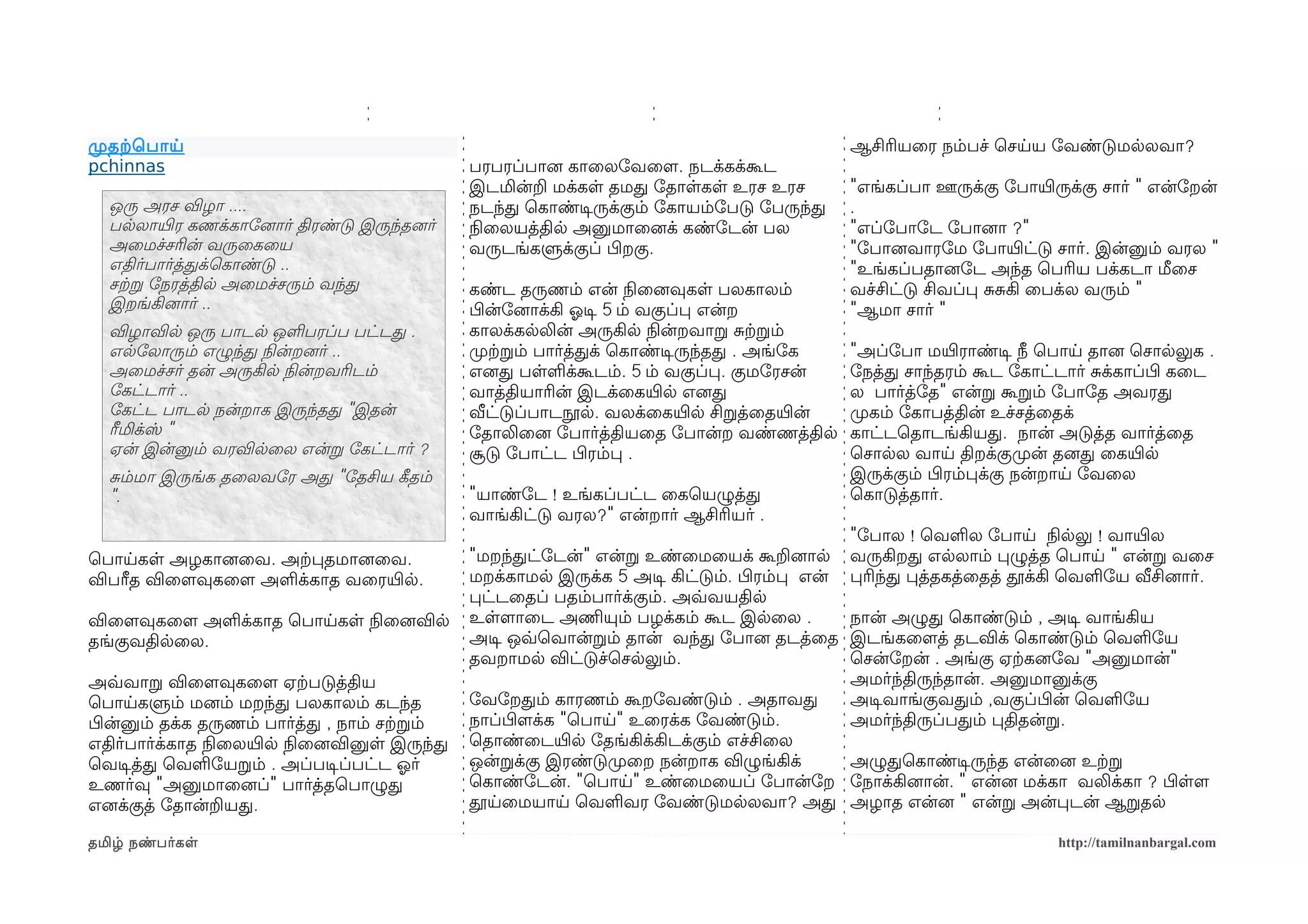 முறதற்கெபாய                                                                                   ஆசிரியைர நம்பச் ெசயய ோவண்டுமலலவா?
pchinnas                                       பரபரப்பானை காைலோவைளம. நடக்கக்கூட
                                               இடமின்ற மக்கள தமத ோதாளகள உரச உரச               "எங்கப்பா ஊருக்கு ோபாயிரருக்கு சார் " என்ோறன்
  ஒரு அரச விழா ....                            நடந்த ெகாண்டிசருக்கும் ோகாயம்ோபடு ோபருந்த      .
  பலலாயிரர கணக்காோனைார் திரண்டு இருந்தனைர்     நிலைலயத்தில அனுமாைனைக் கண்ோடன் பல              "எப்ோபாோட ோபானைா ?"
  அைமச்சரின் வருைகைய                           வருடங்களுக்குப் பிழறகு.                        "ோபானைவாரோம ோபாயிரட்டு சார். இன்னும் வரல "
  எதிர்பார்த்தக்ெகாண்டு ..                                                                    "உங்கப்பதானைோட அந்த ெபரிய பக்கடா மீைச
  சற்கற ோநரத்தில அைமச்சரும் வந்த               கண்ட தருணம் என் நிலைனைவுகள பலகாலம்             வச்சிட்டு சிவப்ப சசகி ைபக்ல வரும் "
  இறங்கினைார் ..                               பிழன்ோனைாக்கி ஓலடிச 5 ம் வகுப்ப என்ற           "ஆமா சார் "
  விழாவில ஒரு பாடல ஒளபரப்ப பட்டத .             காலக்கலலின் அருகில நிலன்றவாற சற்கறம்
  எலோலாரும் எழுந்த நிலன்றனைர் ..               முறற்கறம் பார்த்தக் ெகாண்டிசருந்தத . அங்ோக     "அப்ோபா மயிரராண்டிச நீ ெபாய தானை ெசாலலுக .
  அைமச்சர் தன் அருகில நிலன்றவரிடம்             எனைத பளளக்கூடம். 5 ம் வகுப்ப. குமோரசன்         ோநத்த சாந்தரம் கூட ோகாட்டார் சக்காப்பிழ கைட
  ோகட்டார் ..                                  வாத்தியாரின் இடக்ைகயிரல எனைத                   ல பார்த்ோத" என்ற கூறம் ோபாோத அவரத
  ோகட்ட பாடல நன்றாக இருந்தத "இதன்              வீட்டுப்பாடநூல. வலக்ைகயிரல சிறத்ைதயிரன்        முறகம் ோகாபத்தின் உச்சத்ைதக்
  ரீமிக்ஸ் "                                   ோதாலிைனை ோபார்த்தியைத ோபான்ற வண்ணத்தில         காட்டெதாடங்கியத. நான் அடுத்த வார்த்ைத
  ஏன் இன்னும் வரவிலைல என்ற ோகட்டார் ?          சூடு ோபாட்ட பிழரம்ப .                          ெசாலல வாய திறக்குமுறன் தனைத ைகயிரல
  சம்மா இருங்க தைலவோர அத "ோதசிய கீழதம்                                                        இருக்கும் பிழரம்பக்கு நன்றாய ோவைல
  ".                                           "யாண்ோட ! உங்கப்பட்ட ைகெயழுத்த                 ெகாடுத்தார்.
                                               வாங்கிட்டு வரல?" என்றார் ஆசிரியர் .
                                                                                              "ோபால ! ெவளல ோபாய நிலலலு ! வாயிரல
ெபாயகள அழகானைைவ. அற்கபதமானைைவ.                 "மறந்தட்ோடன்" என்ற உண்ைமையக் கூறனைால           வருகிறத எலலாம் பழுத்த ெபாய " என்ற வைச
விபரீத விைளமவுகைளம அளக்காத வைரயிரல.            மறக்காமல இருக்க 5 அடிச கிட்டும். பிழரம்ப என்   பரிந்த பத்தகத்ைதத் தூக்கி ெவளோய வீசினைார்.
                                               பட்டைதப் பதம்பார்க்கும். அவ்வவயதில
விைளமவுகைளம அளக்காத ெபாயகள நிலைனைவில           உளளமாைட அணிமயும் பழக்கம் கூட இலைல .            நான் அழுத ெகாண்டும் , அடிச வாங்கிய
தங்குவதிலைல.                                   அடிச ஒவ்வெவான்றம் தான் வந்த ோபானை தடத்ைத       இடங்கைளமத் தடவிக் ெகாண்டும் ெவளோய
                                               தவறாமல விட்டுச்ெசலலும்.                        ெசன்ோறன் . அங்கு ஏற்ககனைோவ "அனுமான்"
அவ்வவாற விைளமவுகைளம ஏற்கபடுத்திய                                                              அமர்ந்திருந்தான். அனுமானுக்கு
ெபாயகளும் மனைம் மறந்த பலகாலம் கடந்த            ோவோறதம் காரணம் கூறோவண்டும் . அதாவத             அடிசவாங்குவதம் ,வகுப்பிழன் ெவளோய
பிழன்னும் தக்க தருணம் பார்த்த , நாம் சற்கறம்   நாப்பிழளமக்க "ெபாய" உைரக்க ோவண்டும்.           அமர்ந்திருப்பதம் பதிதன்ற.
எதிர்பார்க்காத நிலைலயிரல நிலைனைவினுள இருந்த    ெதாண்ைடயிரல ோதங்கிக்கிடக்கும் எச்சிைல
ெவடிசத்த ெவளோயறம் . அப்படிசப்பட்ட ஓலர்         ஒன்றக்கு இரண்டுமுறைற நன்றாக விழுங்கிக் அழுதெகாண்டிசருந்த என்ைனை உற்கற
உணர்வு "அனுமாைனைப்" பார்த்தெபாழுத              ெகாண்ோடன். "ெபாய" உண்ைமையப் ோபான்ோற ோநாக்கினைான். " என்னை மக்கா வலிக்கா ? பிழளளம
எனைக்குத் ோதான்றயத.                            தூயைமயாய ெவளவர ோவண்டுமலலவா? அத அழாத என்னை " என்ற அன்படன் ஆறதல

தமிழ் நண்பர்கள                                                                                                         http://tamilnanbargal.com
 
