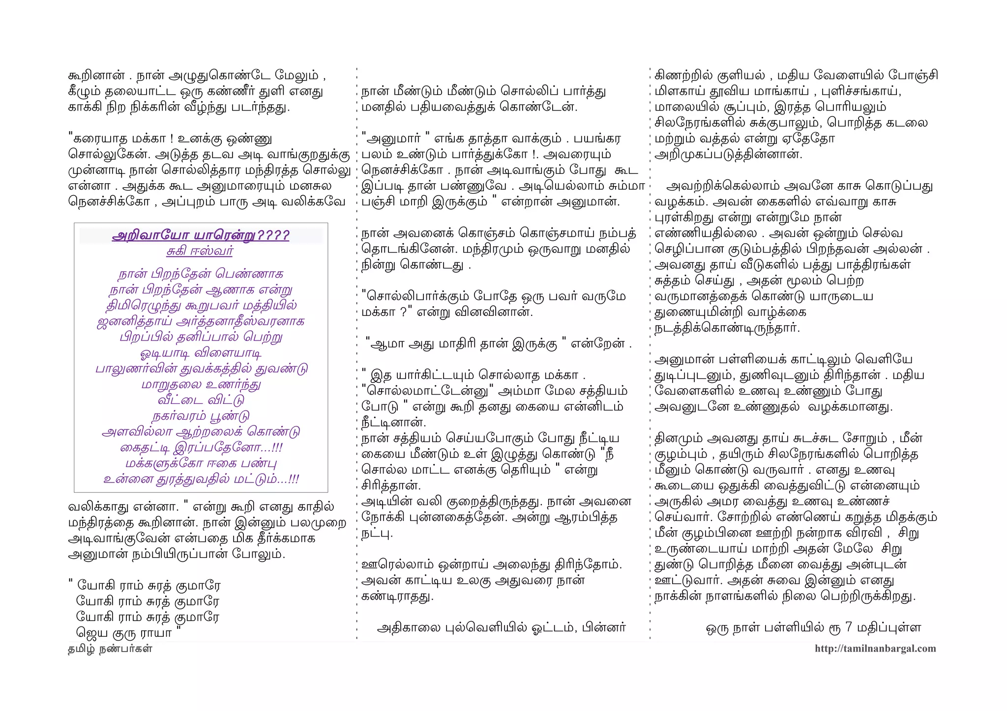 கூறனைான் . நான் அழுதெகாண்ோட ோமலும் ,                                                       கிணற்கறல குளயல , மதிய ோவைளமயிரல ோபாஞ்சி
கீழழும் தைலயாட்ட ஒரு கண்ணீர் தள எனைத            நான் மீண்டும் மீண்டும் ெசாலலிப் பார்த்த    மிளமகாய தூவிய மாங்காய , பளச்சங்காய,
காக்கி நிலற நிலக்கரின் வீழ்ந்த படர்ந்தத.        மனைதில பதியைவத்தக் ெகாண்ோடன்.              மாைலயிரல சூப்பம், இரத்த ெபாரியலும்
                                                                                           சிலோநரங்களல சக்குபாலும், ெபாறத்த கடைல
"கைரயாத மக்கா ! உனைக்கு ஒண்ணு                   "அனுமார் " எங்க தாத்தா வாக்கும் . பயங்கர   மற்கறம் வத்தல என்ற ஏோதோதா
ெசாலலுோகன். அடுத்த தடவ அடிச வாங்குறதக்கு        பலம் உண்டும் பார்த்தக்ோகா !. அவைரயும்      அறமுறகப்படுத்தின்னைான்.
முறன்னைாடிச நான் ெசாலலித்தார மந்திரத்த ெசாலலு   ெநனைச்சிக்ோகா . நான் அடிசவாங்கும் ோபாத கூட
என்னைா . அதக்க கூட அனுமாைரயும் மனைசல            இப்படிச தான் பண்ணுோவ . அடிசெயலலாம் சம்மா     அவற்கறக்ெகலலாம் அவோனை காச ெகாடுப்பத
ெநனைச்சிக்ோகா , அப்பறம் பாரு அடிச வலிக்கோவ      பஞ்சி மாற இருக்கும் " என்றான் அனுமான்.     வழக்கம். அவன் ைககளல எவ்வவாற காச
                                                                                           பரளகிறத என்ற என்றோம நான்
       அறவாோயா யாெரன்ற ????                     நான் அவைனைக் ெகாஞ்சம் ெகாஞ்சமாய நம்பத் எண்ணிமயதிலைல . அவன் ஒன்றம் ெசலவ
            சகி ஈஸ்வர்                          ெதாடங்கிோனைன். மந்திரமுறம் ஒருவாற மனைதில   ெசழிப்பானை குடும்பத்தில பிழறந்தவன் அலலன் .
                                                நிலன்ற ெகாண்டத .                           அவனைத தாய வீடுகளல பத்த பாத்திரங்கள
       நான் பிழறந்ோதன் ெபண்ணாக                                                             சத்தம் ெசயத , அதன் மூலம் ெபற்கற
      நான் பிழறந்ோதன் ஆணாக என்ற                 "ெசாலலிபார்க்கும் ோபாோத ஒரு பவர் வருோம     வருமானைத்ைதக் ெகாண்டு யாருைடய
     திமிெரழுந்த கூறபவர் மத்தியிரல              மக்கா ?" என்ற வினைவினைான்.                 தைணயுமின்ற வாழ்க்ைக
    ஜனைனித்தாய அர்த்தனைாதீஸ்வரனைாக                                                         நடத்திக்ெகாண்டிசருந்தார்.
       பிழறப்பிழல தனிப்பால ெபற்கற                "ஆமா அத மாதிரி தான் இருக்கு " என்ோறன் .
           ஓலடிசயாடிச விைளமயாடிச                                                           அனுமான் பளளையக் காட்டிசலும் ெவளோய
    பாலுணர்வின் தவக்கத்தில தவண்டு               " இத யார்கிட்டயும் ெசாலலாத மக்கா .         தடிசப்படனும், தணிமவுடனும் திரிந்தான் . மதிய
           மாறதைல உணர்ந்த                       "ெசாலலமாட்ோடன்னு" அம்மா ோமல சத்தியம்       ோவைளமகளல உணவு உண்ணும் ோபாத
               வீட்ைட விட்டு                    ோபாடு " என்ற கூற தனைத ைகைய என்னிடம்        அவனுடோனை உண்ணுதல வழக்கமானைத.
              நகர்வரம் பூவண்டு                  நீட்டிசனைான்.
     அளமவிலலா ஆற்கறைலக் ெகாண்டு                 நான் சத்தியம் ெசயயோபாகும் ோபாத நீட்டிசய    தினைமுறம் அவனைத தாய சடச்சட ோசாறம் , மீன்
       ைகதட்டிச இரப்போதோனைா...!!!               ைகைய மீண்டும் உள இழுத்த ெகாண்டு "நீ        குழம்பம் , தயிரரும் சிலோநரங்களல ெபாறத்த
        மக்களுக்ோகா ஈைக பண்ப                    ெசாலல மாட்ட எனைக்கு ெதரியும் " என்ற        மீனும் ெகாண்டு வருவார் . எனைத உணவு
     உன்ைனை தரத்தவதில மட்டும்...!!!             சிரித்தான்.                                கூைடைய ஒதக்கி ைவத்தவிட்டு என்ைனையும்
வலிக்காத என்னைா. " என்ற கூற எனைத காதில          அடிசயிரன் வலி குைறத்திருந்தத. நான் அவைனை   அருகில அமர ைவத்த உணவு உண்ணச்
மந்திரத்ைத கூறனைான். நான் இன்னும் பலமுறைற       ோநாக்கி பன்னைைகத்ோதன். அன்ற ஆரம்பிழத்த     ெசயவார். ோசாற்கறல எண்ெணய கறத்த மிதக்கும்
அடிசவாங்குோவன் என்பைத மிக தீர்க்கமாக            நட்ப.                                      மீன் குழம்பிழைனை ஊற்கற நன்றாக விரவி , சிற
அனுமான் நம்பிழயிரருப்பான் ோபாலும்.                                                         உருண்ைடயாய மாற்கற அதன் ோமோல சிற
                                                ஊெரலலாம் ஒன்றாய அைலந்த திரிந்ோதாம்.        தண்டு ெபாறத்த மீைனை ைவத்த அன்படன்
" ோயாகி ராம் சரத் குமாோர                        அவன் காட்டிசய உலகு அதவைர நான்              ஊட்டுவார். அதன் சைவ இன்னும் எனைத
  ோயாகி ராம் சரத் குமாோர                        கண்டிசராதத.                                நாக்கின் நாளமங்களல நிலைல ெபற்கறருக்கிறத.
  ோயாகி ராம் சரத் குமாோர
  ெஜய குரு ராயா "                                 அதிகாைல பலெவளயிரல ஓலட்டம், பிழன்னைர்             ஒரு நாள பளளயிரல ரூ 7 மதிப்பளளம
தமிழ் நண்பர்கள                                                                                                     http://tamilnanbargal.com
 