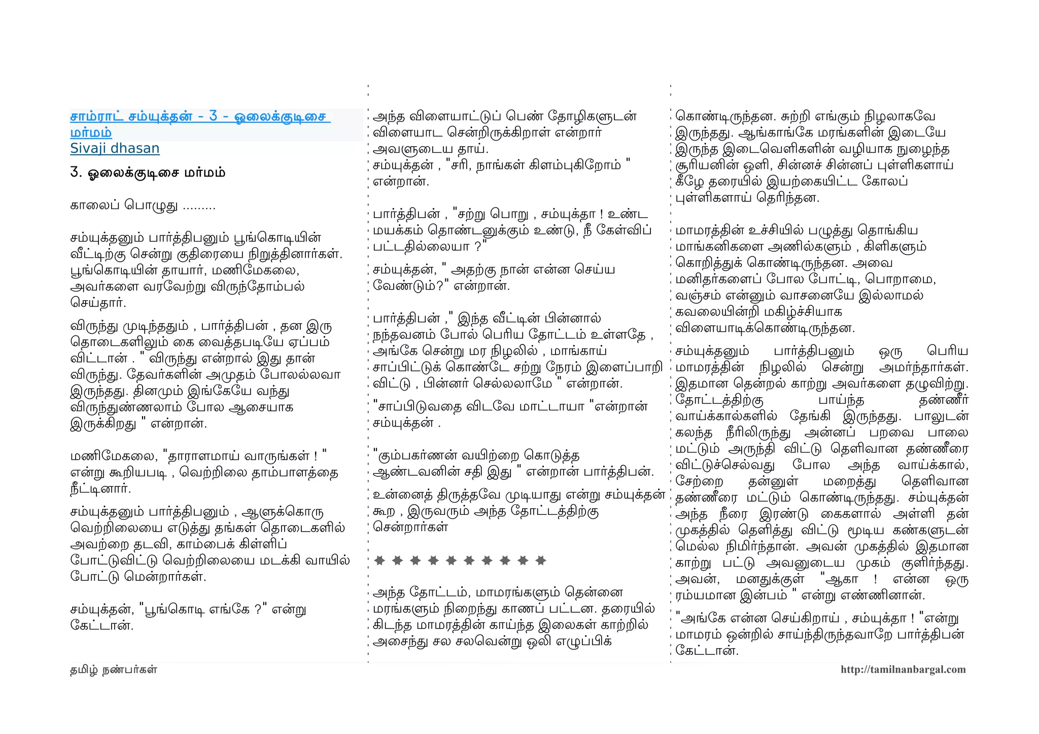 சாம்ராட் சம்யுக்தன் - 3 - ஓலைலக்குடிசைச        அந்த விைளமயாட்டுப் ெபண் ோதாழிகளுடன்            ெகாண்டிசருந்தனை. சற்கற எங்கும் நிலழலாகோவ
மர்மம்                                         விைளமயாட ெசன்றருக்கிறாள என்றார்                இருந்தத. ஆங்காங்ோக மரங்களன் இைடோய
Sivaji dhasan                                  அவளுைடய தாய.                                   இருந்த இைடெவளகளன் வழியாக நுழைழந்த
                                               சம்யுக்தன் , "சரி, நாங்கள கிளமம்பகிோறாம் "     சூரியனின் ஒள, சின்னைச் சின்னைப் பளளகளமாய
3. ஓலைலக்குடிசைச மர்மம்
                                               என்றான்.                                       கீழோழ தைரயிரல இயற்கைகயிரட்ட ோகாலப்
                                                                                              பளளகளமாய ெதரிந்தனை.
காைலப் ெபாழுத .........
                                               பார்த்திபன் , "சற்கற ெபாற , சம்யுக்தா ! உண்ட
                                               மயக்கம் ெதாண்டனுக்கும் உண்டு, நீ ோகளவிப்       மாமரத்தின் உச்சியிரல பழுத்த ெதாங்கிய
சம்யுக்தனும் பார்த்திபனும் பூவங்ெகாடிசயிரன்
                                               பட்டதிலைலயா ?"                                 மாங்கனிகைளம அணிமலகளும் , கிளகளும்
வீட்டிசற்ககு ெசன்ற குதிைரைய நிலறத்தினைார்கள.
                                               சம்யுக்தன், " அதற்ககு நான் என்னை ெசயய          ெகாறத்தக் ெகாண்டிசருந்தனை. அைவ
பூவங்ெகாடிசயிரன் தாயார், மணிமோமகைல,
                                               ோவண்டும்?" என்றான்.                            மனிதர்கைளமப் ோபால ோபாட்டிச, ெபாறாைம,
அவர்கைளம வரோவற்கற விருந்ோதாம்பல
                                                                                              வஞ்சம் என்னும் வாசைனைோய இலலாமல
ெசயதார்.
                                               பார்த்திபன் ," இந்த வீட்டிசன் பிழன்னைால        கவைலயிரன்ற மகிழ்ச்சியாக
விருந்த முறடிசந்ததம் , பார்த்திபன் , தனை இரு                                                  விைளமயாடிசக்ெகாண்டிசருந்தனை.
                                               நந்தவனைம் ோபால ெபரிய ோதாட்டம் உளளமோத ,
ெதாைடகளலும் ைக ைவத்தபடிசோய ஏப்பம்
                                               அங்ோக ெசன்ற மர நிலழலில , மாங்காய             சம்யுக்தனும்    பார்த்திபனும்   ஒரு   ெபரிய
விட்டான் . " விருந்த என்றால இத தான்
                                               சாப்பிழட்டுக் ெகாண்ோட சற்கற ோநரம் இைளமப்பாற மாமரத்தின் நிலழலில ெசன்ற அமர்ந்தார்கள.
விருந்த. ோதவர்களன் அமுறதம் ோபாலலலவா
                                               விட்டு , பிழன்னைர் ெசலலலாோம " என்றான்.       இதமானை ெதன்றல காற்கற அவர்கைளம தழுவிற்கற.
இருந்தத. தினைமுறம் இங்ோகோய வந்த
                                               "சாப்பிழடுவைத விடோவ மாட்டாயா "என்றான்        ோதாட்டத்திற்ககு         பாயந்த       தண்ணீர்
விருந்தண்ணலாம் ோபால ஆைசயாக
                                               சம்யுக்தன் .                                 வாயக்காலகளல ோதங்கி இருந்தத. பாலுடன்
இருக்கிறத " என்றான்.
                                                                                            கலந்த நீரிலிருந்த அன்னைப் பறைவ பாைல
                                               "கும்பகர்ணன் வயிரற்கைற ெகாடுத்த              மட்டும் அருந்தி விட்டு ெதளவானை தண்ணீைர
மணிமோமகைல, "தாராளமமாய வாருங்கள ! "
                                               ஆண்டவனின் சதி இத " என்றான் பார்த்திபன்.      விட்டுச்ெசலவத ோபால அந்த வாயக்கால,
என்ற கூறயபடிச , ெவற்கறைல தாம்பாளமத்ைத
                                                                                            ோசற்கைற     தன்னுள       மைறத்த    ெதளவானை
நீட்டிசனைார்.                                  உன்ைனைத் திருத்தோவ முறடிசயாத என்ற சம்யுக்தன் தண்ணீைர மட்டும் ெகாண்டிசருந்தத. சம்யுக்தன்
சம்யுக்தனும் பார்த்திபனும் , ஆளுக்ெகாரு        கூற , இருவரும் அந்த ோதாட்டத்திற்ககு          அந்த நீைர இரண்டு ைககளமால அளள தன்
ெவற்கறைலைய எடுத்த தங்கள ெதாைடகளல               ெசன்றார்கள                                   முறகத்தில ெதளத்த விட்டு மூடிசய கண்களுடன்
அவற்கைற தடவி, காம்ைபக் கிளளப்                                                               ெமலல நிலமிர்ந்தான். அவன் முறகத்தில இதமானை
ோபாட்டுவிட்டு ெவற்கறைலைய மடக்கி வாயிரல         **********                                   காற்கற பட்டு அவனுைடய முறகம் குளர்ந்தத.
ோபாட்டு ெமன்றார்கள.                                                                         அவன், மனைதக்குள "ஆகா ! என்னை ஒரு
                                               அந்த ோதாட்டம், மாமரங்களும் ெதன்ைனை           ரம்யமானை இன்பம் " என்ற எண்ணிமனைான்.
சம்யுக்தன், "பூவங்ெகாடிச எங்ோக ?" என்ற         மரங்களும் நிலைறந்த காணப் பட்டனை. தைரயிரல
                                               கிடந்த மாமரத்தின் காயந்த இைலகள காற்கறல       "அங்ோக என்னை ெசயகிறாய , சம்யுக்தா ! "என்ற
ோகட்டான்.
                                               அைசந்த சல சலெவன்ற ஒலி எழுப்பிழக்             மாமரம் ஒன்றல சாயந்திருந்தவாோற பார்த்திபன்
                                                                                            ோகட்டான்.
தமிழ் நண்பர்கள                                                                                                       http://tamilnanbargal.com
 