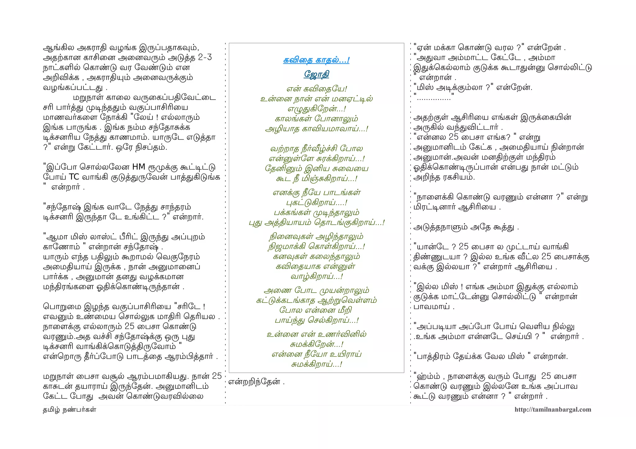 ஆங்கில அகராதி வழங்க இருப்பதாகவும்,                                               "ஏன் மக்கா ெகாண்டு வரல ?" என்ோறன் .
அதற்ககானை காசிைனை அைனைவரும் அடுத்த 2-3                கவிைத காதல ...!            "அதவா அம்மாட்ட ோகட்ோட , அம்மா
நாட்களல ெகாண்டு வர ோவண்டும் எனை                                                  இதக்ெகலலாம் குடுக்க கூடாதன்னு ெசாலலிட்டு
அறவிக்க , அகராதியும் அைனைவருக்கும்                         ோஜாதி                 " என்றான் .
வழங்கப்பட்டத .                                        என் கவிைதோய!               "மிஸ் அடிசக்கும்லா ?" என்ோறன்.
          மறநாள காைல வருைகப்பதிோவட்ைட            உன்ைனை நான் என் மனைஏட்டிசல      "..............."
சரி பார்த்த முறடிசந்ததம் வகுப்பாசிரிைய                எழுதகிோறன்...!
மாணவர்கைளம ோநாக்கி "ோலய ! எலலாரும்                  காலங்கள ோபானைாலும்           அதற்ககுள ஆசிரிைய எங்கள இருக்ைகயிரன்
இங்க பாருங்க . இங்க நம்ம சந்ோதாசக்க               அழியாத காவியமாவாய...!          அருகில வந்தவிட்டார் .
டிசக்சனைரிய ோநத்த காணமாம். யாருோட எடுத்தா                                        "என்னைல 25 ைபசா எங்க? " என்ற
?" என்ற ோகட்டார். ஒோர நிலசப்தம்.                   வற்கறாத நீர்வீழ்ச்சி ோபால     அனுமானிடம் ோகட்க , அைமதியாய நிலன்றான்
                                                   என்னுளோளம சரக்கிறாய...!       அனுமான்.அவன் மனைதிற்ககுள மந்திரம்
"இப்ோபா ெசாலலோலனை HM ரூமுறக்கு கூட்டிசட்டு        ோதனினும் இனிய சைவைய            ஓலதிக்ெகாண்டிசருப்பான் என்பத நான் மட்டும்
ோபாய TC வாங்கி குடுத்தருோவன் பாத்தகிடுங்க           கூட நீ மிஞ்சகிறாய...!        அறந்த ரகசியம்.
" என்றார் .
                                                   எனைக்கு நீோய பாடங்கள
                                                                                 "நாைளமக்கி ெகாண்டு வரணும் என்னைா ?" என்ற
                                                       பகட்டுகிறாய....!
"சந்ோதாஷ் இங்க வாோட ோநத்த சாந்தரம்                                               மிரட்டிசனைார் ஆசிரிைய .
                                                   பக்கங்கள முறடிசந்தாலும்
டிசக்சனைரி இருந்தா ோட உங்கிட்ட ?" என்றார்.
                                               பத அத்தியாயம் ெதாடங்குகிறாய...!
                                                                                 அடுத்தநாளும் அோத கூத்த .
"ஆமா மிஸ் லாஸ்ட் பீரிட் இருந்த அப்பறம்             நிலைனைவுகள அழிந்தாலும்
காோணாம் " என்றான் சந்ோதாஷ் .                       நிலஜமாக்கி ெகாளகிறாய...!      "யான்ோட ? 25 ைபசா ல முறட்டாய வாங்கி
யாரும் எந்த பதிலும் கூறாமல ெவகுோநரம்                 கனைவுகள கைலந்தாலும்         திண்ணுடயா ? இலல உங்க வீட்ல 25 ைபசாக்கு
அைமதியாய இருக்க , நான் அனுமாைனைப்                     கவிைதயாக என்னுள            வக்கு இலலயா ?" என்றார் ஆசிரிைய .
பார்க்க , அனுமான் தனைத வழக்கமானை                         வாழ்கிறாய...!
மந்திரங்கைளம ஓலதிக்ெகாண்டிசருந்தான் .             அைண ோபாட முறயன்றாலும்          "இலல மிஸ் ! எங்க அம்மா இதக்கு எலலாம்
                                                கட்டுக்கடங்காத ஆற்கறெவளளமம்      குடுக்க மாட்ோடன்னு ெசாலலிட்டு " என்றான்
ெபாறைம இழந்த வகுப்பாசிரிைய "சரிோட !                   ோபால என்ைனை மீற            பாவமாய .
எவனும் உண்ைமய ெசாலலுக மாதிரி ெதரியல .                பாயந்த ெசலகிறாய...!
நாைளமக்கு எலலாரும் 25 ைபசா ெகாண்டு                                               "அப்படிசயா அப்ோபா ோபாய ெவளய நிலலலு
வரணும்.அத வச்சி சந்ோதாஷ்க்கு ஒரு பத                உன்ைனை என் உணர்வினில          .உங்க அம்மா என்னைோட ெசயயிர ? " என்றார் .
டிசக்சனைரி வாங்கிக்ெகாடுத்திருோவாம் "                   சமக்கிோறன்...!
என்ெறாரு தீர்ப்ோபாடு பாடத்ைத ஆரம்பிழத்தார் .        என்ைனை நீோயா உயிரராய         "பாத்திரம் ோதயக்க ோவல மிஸ் " என்றான்.
                                                        சமக்கிறாய...!
மறநாள ைபசா வசூல ஆரம்பமாகியத. நான் 25                                             "ஹம்ம் , நாைளமக்கு வரும் ோபாத 25 ைபசா
                                     என்றறந்ோதன் .
காசடன் தயாராய இருந்ோதன். அனுமானிடம்                                              ெகாண்டு வரணும் இலலோனை உங்க அப்பாவ
ோகட்ட ோபாத அவன் ெகாண்டுவரவிலைல                                                   கூட்டு வரணும் என்னைா ? " என்றார் .
தமிழ் நண்பர்கள                                                                                           http://tamilnanbargal.com
 